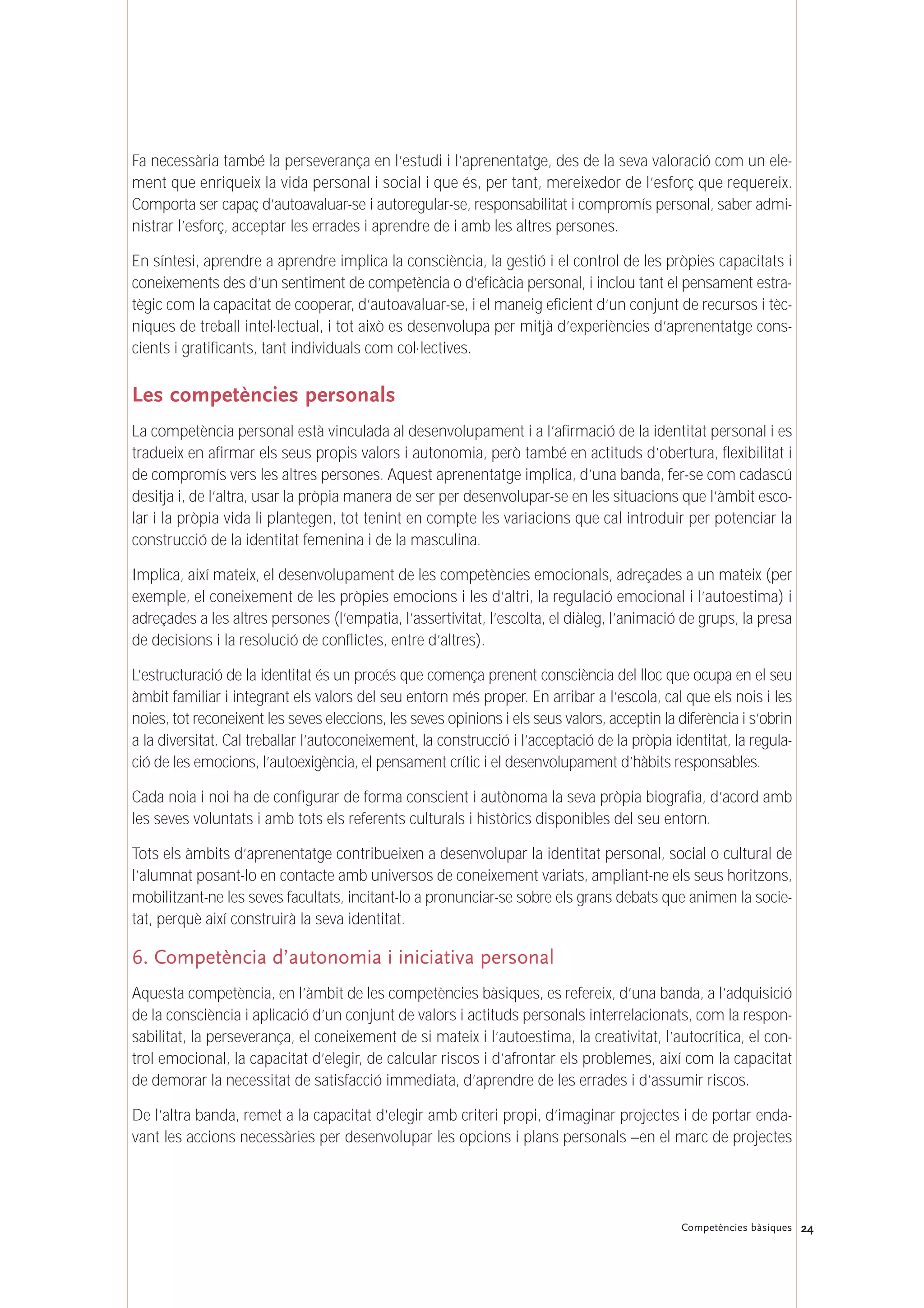 Fa necessària també la perseverança en l’estudi i l’aprenentatge, des de la seva valoració com un ele-
ment que enriqueix la vida personal i social i que és, per tant, mereixedor de l’esforç que requereix.
Comporta ser capaç d’autoavaluar-se i autoregular-se, responsabilitat i compromís personal, saber admi-
nistrar l’esforç, acceptar les errades i aprendre de i amb les altres persones.
En síntesi, aprendre a aprendre implica la consciència, la gestió i el control de les pròpies capacitats i
coneixements des d’un sentiment de competència o d’eficàcia personal, i inclou tant el pensament estra-
tègic com la capacitat de cooperar, d’autoavaluar-se, i el maneig eficient d’un conjunt de recursos i tèc-
niques de treball intel·lectual, i tot això es desenvolupa per mitjà d’experiències d’aprenentatge cons-
cients i gratificants, tant individuals com col·lectives.
Les competències personals
La competència personal està vinculada al desenvolupament i a l’afirmació de la identitat personal i es
tradueix en afirmar els seus propis valors i autonomia, però també en actituds d’obertura, flexibilitat i
de compromís vers les altres persones. Aquest aprenentatge implica, d’una banda, fer-se com cadascú
desitja i, de l’altra, usar la pròpia manera de ser per desenvolupar-se en les situacions que l’àmbit esco-
lar i la pròpia vida li plantegen, tot tenint en compte les variacions que cal introduir per potenciar la
construcció de la identitat femenina i de la masculina.
Implica, així mateix, el desenvolupament de les competències emocionals, adreçades a un mateix (per
exemple, el coneixement de les pròpies emocions i les d’altri, la regulació emocional i l’autoestima) i
adreçades a les altres persones (l’empatia, l’assertivitat, l’escolta, el diàleg, l’animació de grups, la presa
de decisions i la resolució de conflictes, entre d’altres).
L’estructuració de la identitat és un procés que comença prenent consciència del lloc que ocupa en el seu
àmbit familiar i integrant els valors del seu entorn més proper. En arribar a l’escola, cal que els nois i les
noies, tot reconeixent les seves eleccions, les seves opinions i els seus valors, acceptin la diferència i s’obrin
a la diversitat. Cal treballar l’autoconeixement, la construcció i l’acceptació de la pròpia identitat, la regula-
ció de les emocions, l’autoexigència, el pensament crític i el desenvolupament d’hàbits responsables.
Cada noia i noi ha de configurar de forma conscient i autònoma la seva pròpia biografia, d’acord amb
les seves voluntats i amb tots els referents culturals i històrics disponibles del seu entorn.
Tots els àmbits d’aprenentatge contribueixen a desenvolupar la identitat personal, social o cultural de
l’alumnat posant-lo en contacte amb universos de coneixement variats, ampliant-ne els seus horitzons,
mobilitzant-ne les seves facultats, incitant-lo a pronunciar-se sobre els grans debats que animen la socie-
tat, perquè així construirà la seva identitat.
6. Competència d’autonomia i iniciativa personal
Aquesta competència, en l’àmbit de les competències bàsiques, es refereix, d’una banda, a l’adquisició
de la consciència i aplicació d’un conjunt de valors i actituds personals interrelacionats, com la respon-
sabilitat, la perseverança, el coneixement de si mateix i l’autoestima, la creativitat, l’autocrítica, el con-
trol emocional, la capacitat d’elegir, de calcular riscos i d’afrontar els problemes, així com la capacitat
de demorar la necessitat de satisfacció immediata, d’aprendre de les errades i d’assumir riscos.
De l’altra banda, remet a la capacitat d’elegir amb criteri propi, d’imaginar projectes i de portar enda-
vant les accions necessàries per desenvolupar les opcions i plans personals –en el marc de projectes
24Competències bàsiques
 