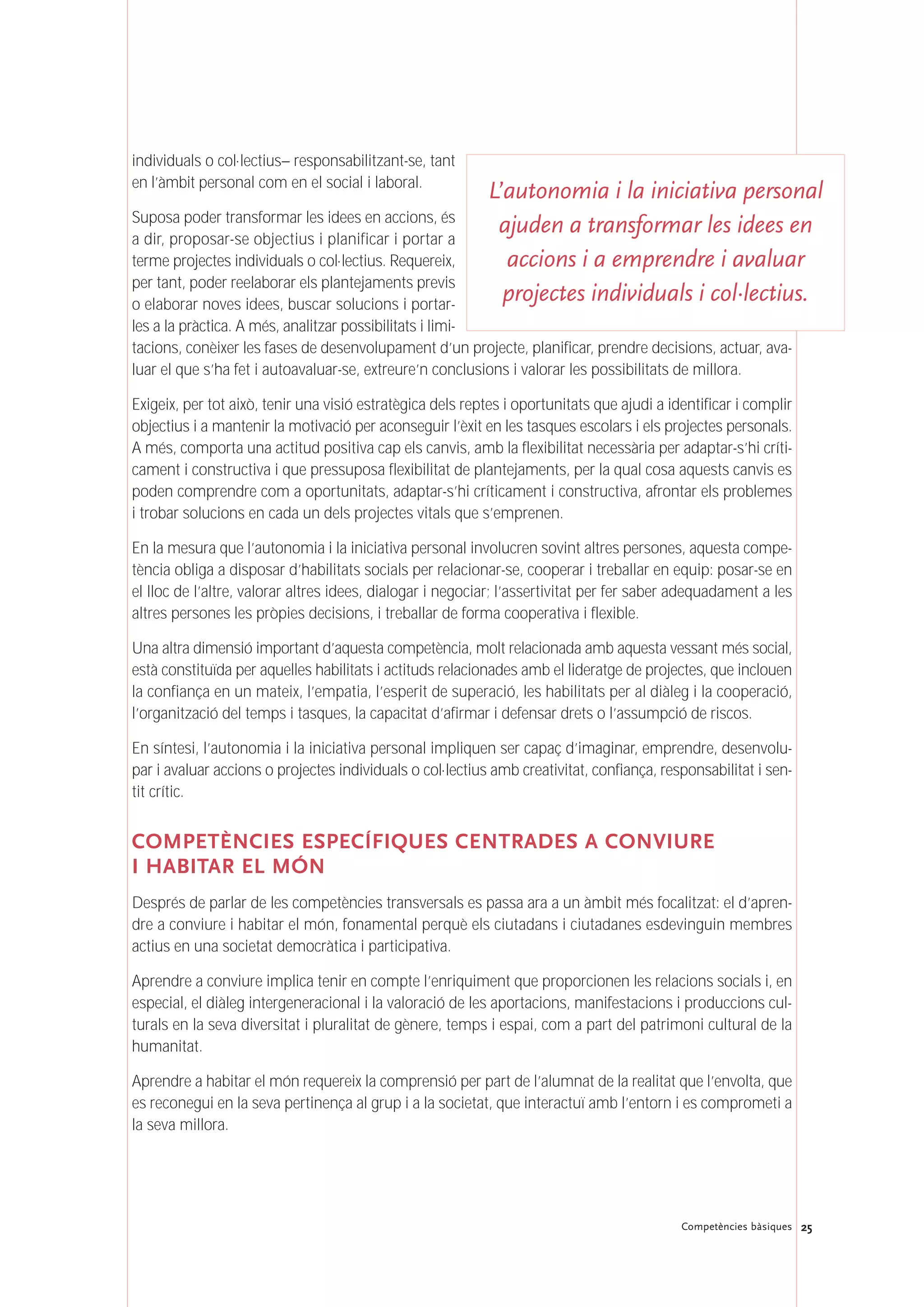 25Competències bàsiques
individuals o col·lectius– responsabilitzant-se, tant
en l’àmbit personal com en el social i laboral.
Suposa poder transformar les idees en accions, és
a dir, proposar-se objectius i planificar i portar a
terme projectes individuals o col·lectius. Requereix,
per tant, poder reelaborar els plantejaments previs
o elaborar noves idees, buscar solucions i portar-
les a la pràctica. A més, analitzar possibilitats i limi-
tacions, conèixer les fases de desenvolupament d’un projecte, planificar, prendre decisions, actuar, ava-
luar el que s’ha fet i autoavaluar-se, extreure’n conclusions i valorar les possibilitats de millora.
Exigeix, per tot això, tenir una visió estratègica dels reptes i oportunitats que ajudi a identificar i complir
objectius i a mantenir la motivació per aconseguir l’èxit en les tasques escolars i els projectes personals.
A més, comporta una actitud positiva cap els canvis, amb la flexibilitat necessària per adaptar-s’hi críti-
cament i constructiva i que pressuposa flexibilitat de plantejaments, per la qual cosa aquests canvis es
poden comprendre com a oportunitats, adaptar-s’hi críticament i constructiva, afrontar els problemes
i trobar solucions en cada un dels projectes vitals que s’emprenen.
En la mesura que l’autonomia i la iniciativa personal involucren sovint altres persones, aquesta compe-
tència obliga a disposar d’habilitats socials per relacionar-se, cooperar i treballar en equip: posar-se en
el lloc de l’altre, valorar altres idees, dialogar i negociar; l’assertivitat per fer saber adequadament a les
altres persones les pròpies decisions, i treballar de forma cooperativa i flexible.
Una altra dimensió important d’aquesta competència, molt relacionada amb aquesta vessant més social,
està constituïda per aquelles habilitats i actituds relacionades amb el lideratge de projectes, que inclouen
la confiança en un mateix, l’empatia, l’esperit de superació, les habilitats per al diàleg i la cooperació,
l’organització del temps i tasques, la capacitat d’afirmar i defensar drets o l’assumpció de riscos.
En síntesi, l’autonomia i la iniciativa personal impliquen ser capaç d’imaginar, emprendre, desenvolu-
par i avaluar accions o projectes individuals o col·lectius amb creativitat, confiança, responsabilitat i sen-
tit crític.
COMPETÈNCIES ESPECÍFIQUES CENTRADES A CONVIURE
I HABITAR EL MÓN
Després de parlar de les competències transversals es passa ara a un àmbit més focalitzat: el d’apren-
dre a conviure i habitar el món, fonamental perquè els ciutadans i ciutadanes esdevinguin membres
actius en una societat democràtica i participativa.
Aprendre a conviure implica tenir en compte l’enriquiment que proporcionen les relacions socials i, en
especial, el diàleg intergeneracional i la valoració de les aportacions, manifestacions i produccions cul-
turals en la seva diversitat i pluralitat de gènere, temps i espai, com a part del patrimoni cultural de la
humanitat.
Aprendre a habitar el món requereix la comprensió per part de l’alumnat de la realitat que l’envolta, que
es reconegui en la seva pertinença al grup i a la societat, que interactuï amb l’entorn i es comprometi a
la seva millora.
L’autonomia i la iniciativa personal
ajuden a transformar les idees en
accions i a emprendre i avaluar
projectes individuals i col·lectius.
 