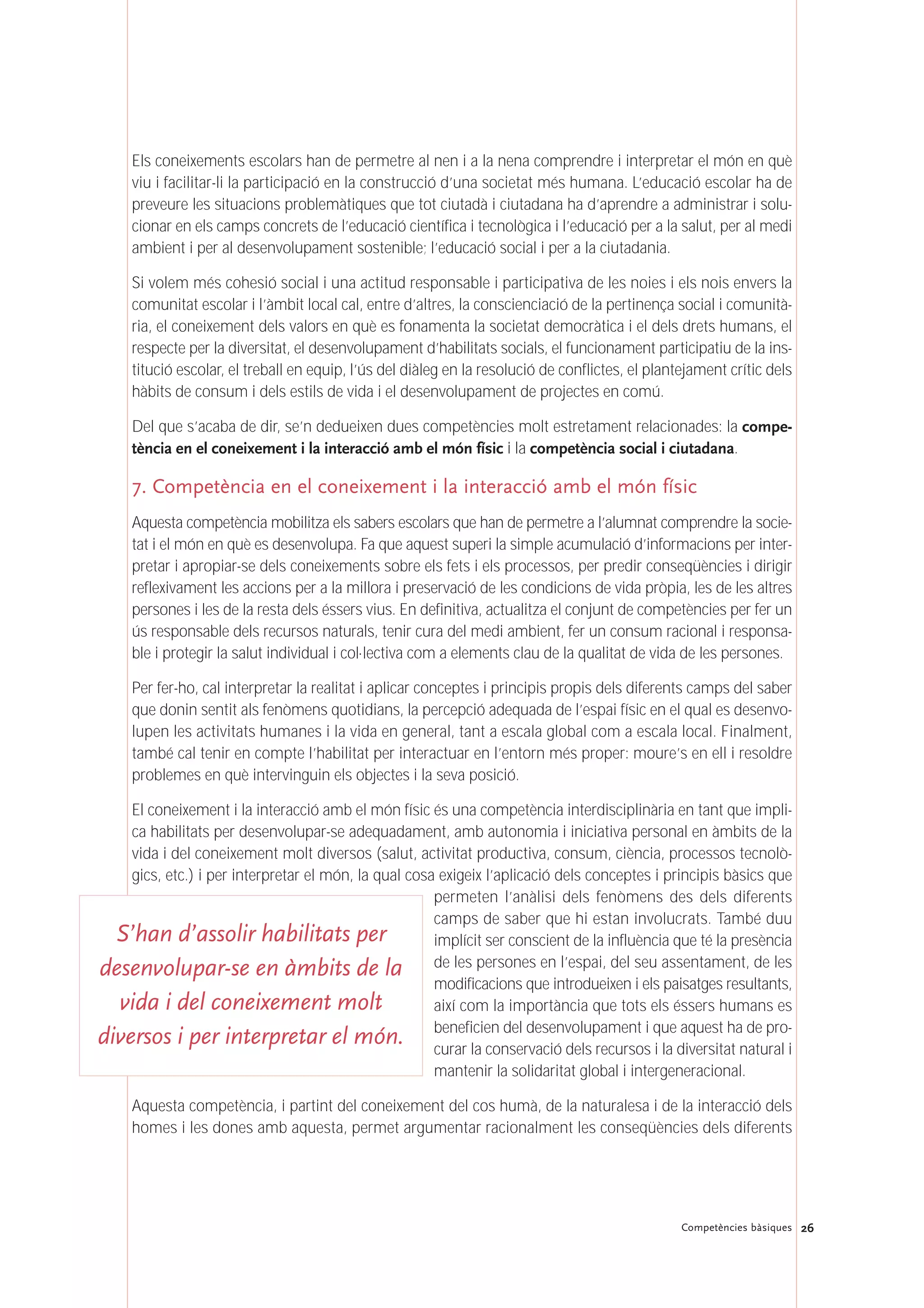 Els coneixements escolars han de permetre al nen i a la nena comprendre i interpretar el món en què
viu i facilitar-li la participació en la construcció d’una societat més humana. L’educació escolar ha de
preveure les situacions problemàtiques que tot ciutadà i ciutadana ha d’aprendre a administrar i solu-
cionar en els camps concrets de l’educació científica i tecnològica i l’educació per a la salut, per al medi
ambient i per al desenvolupament sostenible; l’educació social i per a la ciutadania.
Si volem més cohesió social i una actitud responsable i participativa de les noies i els nois envers la
comunitat escolar i l’àmbit local cal, entre d’altres, la conscienciació de la pertinença social i comunità-
ria, el coneixement dels valors en què es fonamenta la societat democràtica i el dels drets humans, el
respecte per la diversitat, el desenvolupament d’habilitats socials, el funcionament participatiu de la ins-
titució escolar, el treball en equip, l’ús del diàleg en la resolució de conflictes, el plantejament crític dels
hàbits de consum i dels estils de vida i el desenvolupament de projectes en comú.
Del que s’acaba de dir, se’n dedueixen dues competències molt estretament relacionades: la compe-
tència en el coneixement i la interacció amb el món físic i la competència social i ciutadana.
7. Competència en el coneixement i la interacció amb el món físic
Aquesta competència mobilitza els sabers escolars que han de permetre a l’alumnat comprendre la socie-
tat i el món en què es desenvolupa. Fa que aquest superi la simple acumulació d’informacions per inter-
pretar i apropiar-se dels coneixements sobre els fets i els processos, per predir conseqüències i dirigir
reflexivament les accions per a la millora i preservació de les condicions de vida pròpia, les de les altres
persones i les de la resta dels éssers vius. En definitiva, actualitza el conjunt de competències per fer un
ús responsable dels recursos naturals, tenir cura del medi ambient, fer un consum racional i responsa-
ble i protegir la salut individual i col·lectiva com a elements clau de la qualitat de vida de les persones.
Per fer-ho, cal interpretar la realitat i aplicar conceptes i principis propis dels diferents camps del saber
que donin sentit als fenòmens quotidians, la percepció adequada de l’espai físic en el qual es desenvo-
lupen les activitats humanes i la vida en general, tant a escala global com a escala local. Finalment,
també cal tenir en compte l’habilitat per interactuar en l’entorn més proper: moure’s en ell i resoldre
problemes en què intervinguin els objectes i la seva posició.
El coneixement i la interacció amb el món físic és una competència interdisciplinària en tant que impli-
ca habilitats per desenvolupar-se adequadament, amb autonomia i iniciativa personal en àmbits de la
vida i del coneixement molt diversos (salut, activitat productiva, consum, ciència, processos tecnolò-
gics, etc.) i per interpretar el món, la qual cosa exigeix l’aplicació dels conceptes i principis bàsics que
permeten l’anàlisi dels fenòmens des dels diferents
camps de saber que hi estan involucrats. També duu
implícit ser conscient de la influència que té la presència
de les persones en l’espai, del seu assentament, de les
modificacions que introdueixen i els paisatges resultants,
així com la importància que tots els éssers humans es
beneficien del desenvolupament i que aquest ha de pro-
curar la conservació dels recursos i la diversitat natural i
mantenir la solidaritat global i intergeneracional.
Aquesta competència, i partint del coneixement del cos humà, de la naturalesa i de la interacció dels
homes i les dones amb aquesta, permet argumentar racionalment les conseqüències dels diferents
26Competències bàsiques
S’han d’assolir habilitats per
desenvolupar-se en àmbits de la
vida i del coneixement molt
diversos i per interpretar el món.
 