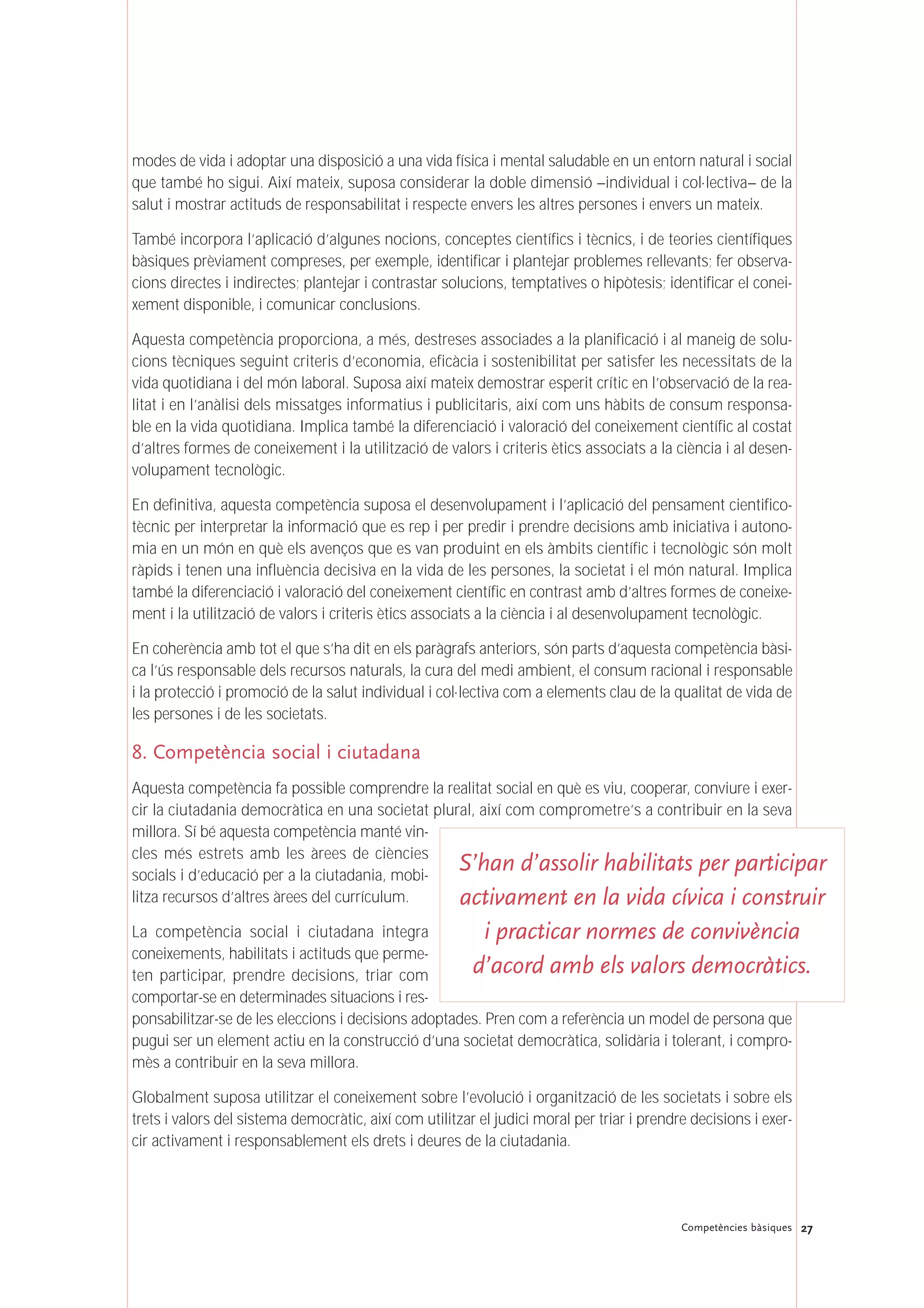 27Competències bàsiques
modes de vida i adoptar una disposició a una vida física i mental saludable en un entorn natural i social
que també ho sigui. Així mateix, suposa considerar la doble dimensió –individual i col·lectiva– de la
salut i mostrar actituds de responsabilitat i respecte envers les altres persones i envers un mateix.
També incorpora l’aplicació d’algunes nocions, conceptes científics i tècnics, i de teories científiques
bàsiques prèviament compreses, per exemple, identificar i plantejar problemes rellevants; fer observa-
cions directes i indirectes; plantejar i contrastar solucions, temptatives o hipòtesis; identificar el conei-
xement disponible, i comunicar conclusions.
Aquesta competència proporciona, a més, destreses associades a la planificació i al maneig de solu-
cions tècniques seguint criteris d’economia, eficàcia i sostenibilitat per satisfer les necessitats de la
vida quotidiana i del món laboral. Suposa així mateix demostrar esperit crític en l’observació de la rea-
litat i en l’anàlisi dels missatges informatius i publicitaris, així com uns hàbits de consum responsa-
ble en la vida quotidiana. Implica també la diferenciació i valoració del coneixement científic al costat
d’altres formes de coneixement i la utilització de valors i criteris ètics associats a la ciència i al desen-
volupament tecnològic.
En definitiva, aquesta competència suposa el desenvolupament i l’aplicació del pensament cientifico-
tècnic per interpretar la informació que es rep i per predir i prendre decisions amb iniciativa i autono-
mia en un món en què els avenços que es van produint en els àmbits científic i tecnològic són molt
ràpids i tenen una influència decisiva en la vida de les persones, la societat i el món natural. Implica
també la diferenciació i valoració del coneixement científic en contrast amb d’altres formes de coneixe-
ment i la utilització de valors i criteris ètics associats a la ciència i al desenvolupament tecnològic.
En coherència amb tot el que s’ha dit en els paràgrafs anteriors, són parts d’aquesta competència bàsi-
ca l’ús responsable dels recursos naturals, la cura del medi ambient, el consum racional i responsable
i la protecció i promoció de la salut individual i col·lectiva com a elements clau de la qualitat de vida de
les persones i de les societats.
8. Competència social i ciutadana
Aquesta competència fa possible comprendre la realitat social en què es viu, cooperar, conviure i exer-
cir la ciutadania democràtica en una societat plural, així com comprometre’s a contribuir en la seva
millora. Sí bé aquesta competència manté vin-
cles més estrets amb les àrees de ciències
socials i d’educació per a la ciutadania, mobi-
litza recursos d’altres àrees del currículum.
La competència social i ciutadana integra
coneixements, habilitats i actituds que perme-
ten participar, prendre decisions, triar com
comportar-se en determinades situacions i res-
ponsabilitzar-se de les eleccions i decisions adoptades. Pren com a referència un model de persona que
pugui ser un element actiu en la construcció d’una societat democràtica, solidària i tolerant, i compro-
mès a contribuir en la seva millora.
Globalment suposa utilitzar el coneixement sobre l’evolució i organització de les societats i sobre els
trets i valors del sistema democràtic, així com utilitzar el judici moral per triar i prendre decisions i exer-
cir activament i responsablement els drets i deures de la ciutadania.
S’han d’assolir habilitats per participar
activament en la vida cívica i construir
i practicar normes de convivència
d’acord amb els valors democràtics.
 