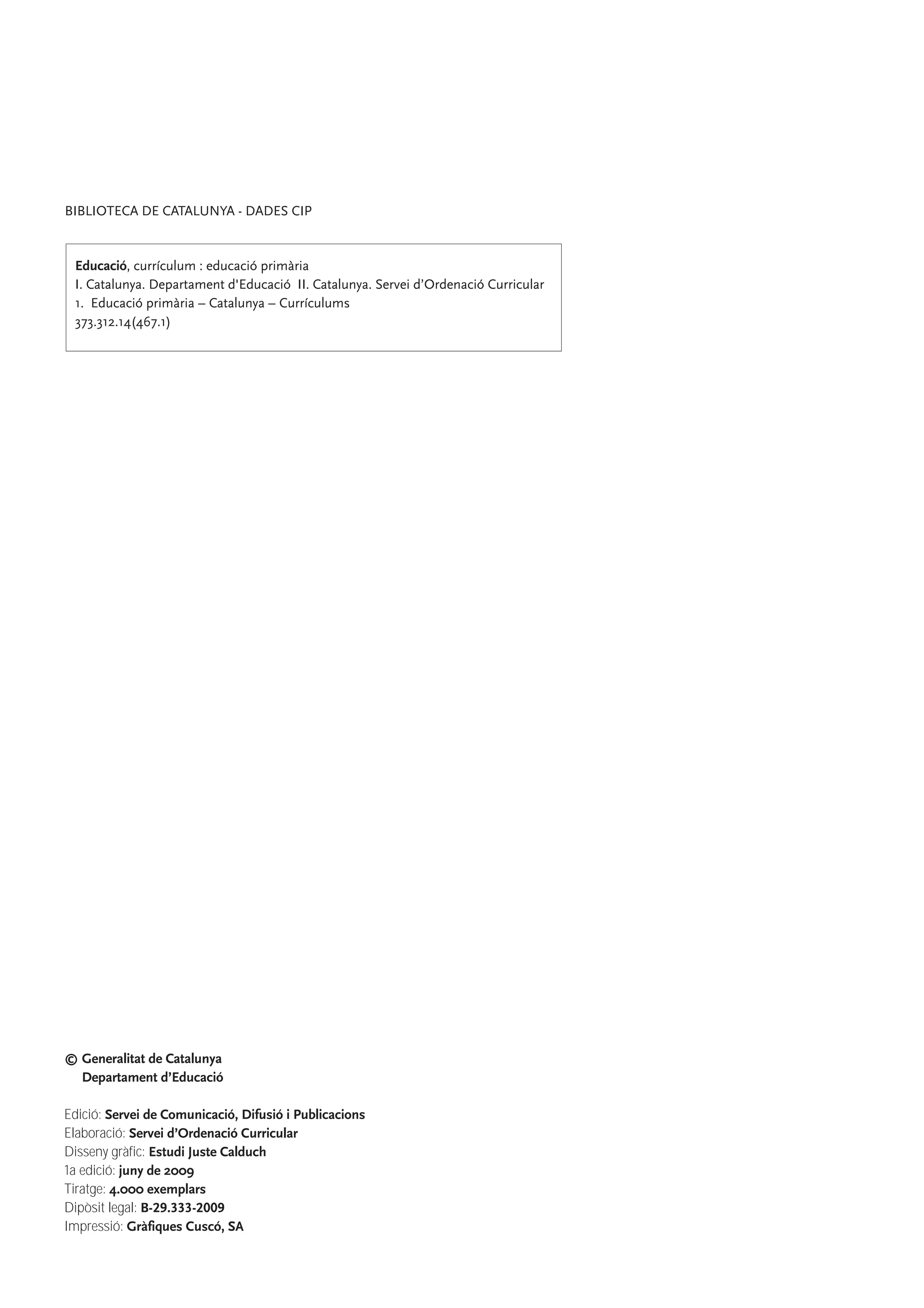© Generalitat de Catalunya
Departament d’Educació
Edició: Servei de Comunicació, Difusió i Publicacions
Elaboració: Servei d’Ordenació Curricular
Disseny gràfic: Estudi Juste Calduch
1a edició: juny de 2009
Tiratge: 4.000 exemplars
Dipòsit legal: B-29.333-2009
Impressió: Gràfiques Cuscó, SA
BIBLIOTECA DE CATALUNYA - DADES CIP
Educació, currículum : educació primària
I. Catalunya. Departament d'Educació II. Catalunya. Servei d’Ordenació Curricular
1. Educació primària – Catalunya – Currículums
373.312.14(467.1)
 