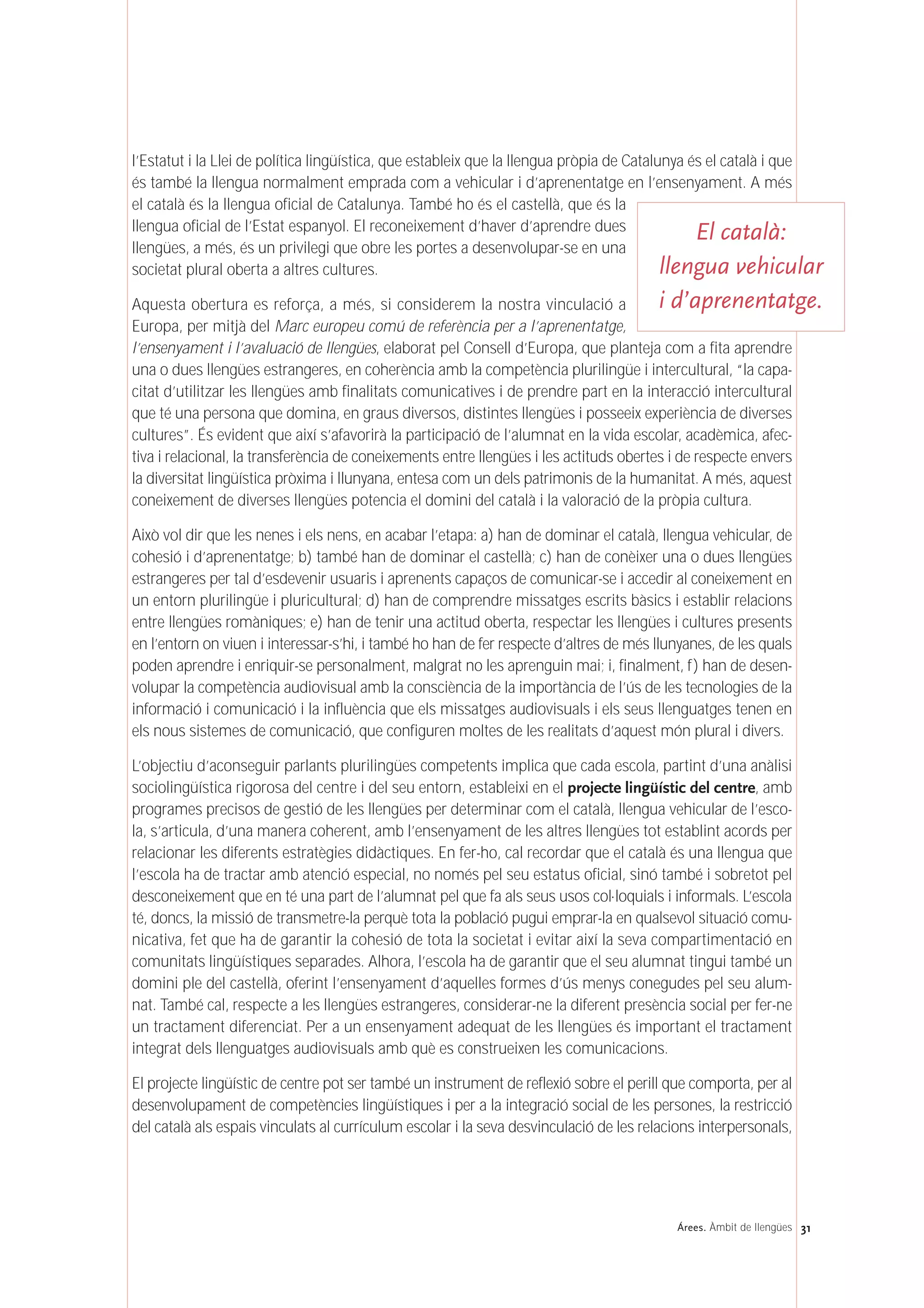 31Árees. Àmbit de llengües
l’Estatut i la Llei de política lingüística, que estableix que la llengua pròpia de Catalunya és el català i que
és també la llengua normalment emprada com a vehicular i d’aprenentatge en l’ensenyament. A més
el català és la llengua oficial de Catalunya. També ho és el castellà, que és la
llengua oficial de l’Estat espanyol. El reconeixement d’haver d’aprendre dues
llengües, a més, és un privilegi que obre les portes a desenvolupar-se en una
societat plural oberta a altres cultures.
Aquesta obertura es reforça, a més, si considerem la nostra vinculació a
Europa, per mitjà del Marc europeu comú de referència per a l’aprenentatge,
l’ensenyament i l’avaluació de llengües, elaborat pel Consell d’Europa, que planteja com a fita aprendre
una o dues llengües estrangeres, en coherència amb la competència plurilingüe i intercultural, “la capa-
citat d’utilitzar les llengües amb finalitats comunicatives i de prendre part en la interacció intercultural
que té una persona que domina, en graus diversos, distintes llengües i posseeix experiència de diverses
cultures”. És evident que així s’afavorirà la participació de l’alumnat en la vida escolar, acadèmica, afec-
tiva i relacional, la transferència de coneixements entre llengües i les actituds obertes i de respecte envers
la diversitat lingüística pròxima i llunyana, entesa com un dels patrimonis de la humanitat. A més, aquest
coneixement de diverses llengües potencia el domini del català i la valoració de la pròpia cultura.
Això vol dir que les nenes i els nens, en acabar l’etapa: a) han de dominar el català, llengua vehicular, de
cohesió i d’aprenentatge; b) també han de dominar el castellà; c) han de conèixer una o dues llengües
estrangeres per tal d’esdevenir usuaris i aprenents capaços de comunicar-se i accedir al coneixement en
un entorn plurilingüe i pluricultural; d) han de comprendre missatges escrits bàsics i establir relacions
entre llengües romàniques; e) han de tenir una actitud oberta, respectar les llengües i cultures presents
en l’entorn on viuen i interessar-s’hi, i també ho han de fer respecte d’altres de més llunyanes, de les quals
poden aprendre i enriquir-se personalment, malgrat no les aprenguin mai; i, finalment, f) han de desen-
volupar la competència audiovisual amb la consciència de la importància de l’ús de les tecnologies de la
informació i comunicació i la influència que els missatges audiovisuals i els seus llenguatges tenen en
els nous sistemes de comunicació, que configuren moltes de les realitats d’aquest món plural i divers.
L’objectiu d’aconseguir parlants plurilingües competents implica que cada escola, partint d’una anàlisi
sociolingüística rigorosa del centre i del seu entorn, estableixi en el projecte lingüístic del centre, amb
programes precisos de gestió de les llengües per determinar com el català, llengua vehicular de l’esco-
la, s’articula, d’una manera coherent, amb l’ensenyament de les altres llengües tot establint acords per
relacionar les diferents estratègies didàctiques. En fer-ho, cal recordar que el català és una llengua que
l’escola ha de tractar amb atenció especial, no només pel seu estatus oficial, sinó també i sobretot pel
desconeixement que en té una part de l’alumnat pel que fa als seus usos col·loquials i informals. L’escola
té, doncs, la missió de transmetre-la perquè tota la població pugui emprar-la en qualsevol situació comu-
nicativa, fet que ha de garantir la cohesió de tota la societat i evitar així la seva compartimentació en
comunitats lingüístiques separades. Alhora, l’escola ha de garantir que el seu alumnat tingui també un
domini ple del castellà, oferint l’ensenyament d’aquelles formes d’ús menys conegudes pel seu alum-
nat. També cal, respecte a les llengües estrangeres, considerar-ne la diferent presència social per fer-ne
un tractament diferenciat. Per a un ensenyament adequat de les llengües és important el tractament
integrat dels llenguatges audiovisuals amb què es construeixen les comunicacions.
El projecte lingüístic de centre pot ser també un instrument de reflexió sobre el perill que comporta, per al
desenvolupament de competències lingüístiques i per a la integració social de les persones, la restricció
del català als espais vinculats al currículum escolar i la seva desvinculació de les relacions interpersonals,
El català:
llengua vehicular
i d’aprenentatge.
 