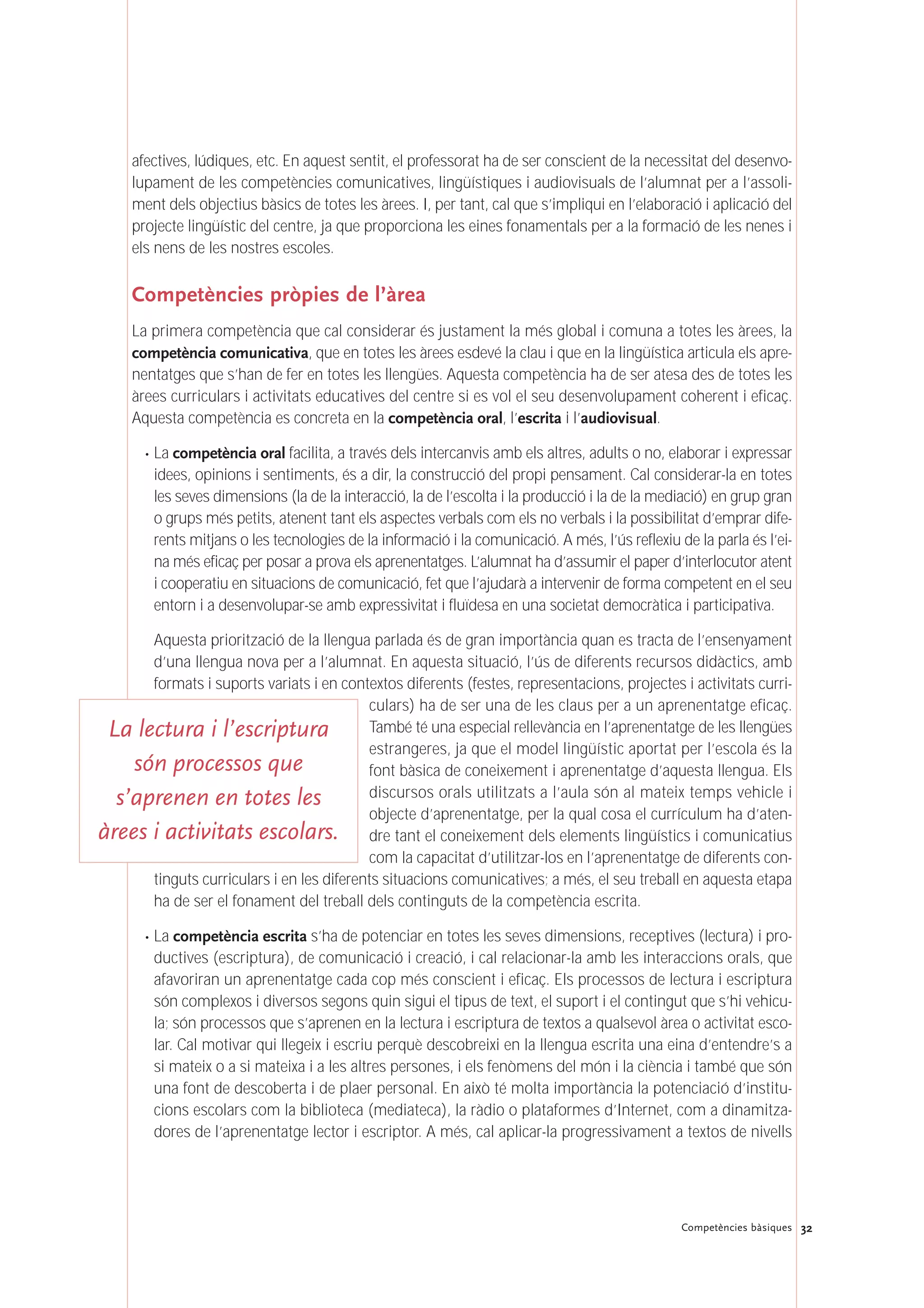 afectives, lúdiques, etc. En aquest sentit, el professorat ha de ser conscient de la necessitat del desenvo-
lupament de les competències comunicatives, lingüístiques i audiovisuals de l’alumnat per a l’assoli-
ment dels objectius bàsics de totes les àrees. I, per tant, cal que s’impliqui en l’elaboració i aplicació del
projecte lingüístic del centre, ja que proporciona les eines fonamentals per a la formació de les nenes i
els nens de les nostres escoles.
Competències pròpies de l’àrea
La primera competència que cal considerar és justament la més global i comuna a totes les àrees, la
competència comunicativa, que en totes les àrees esdevé la clau i que en la lingüística articula els apre-
nentatges que s’han de fer en totes les llengües. Aquesta competència ha de ser atesa des de totes les
àrees curriculars i activitats educatives del centre si es vol el seu desenvolupament coherent i eficaç.
Aquesta competència es concreta en la competència oral, l’escrita i l’audiovisual.
· La competència oral facilita, a través dels intercanvis amb els altres, adults o no, elaborar i expressar
idees, opinions i sentiments, és a dir, la construcció del propi pensament. Cal considerar-la en totes
les seves dimensions (la de la interacció, la de l’escolta i la producció i la de la mediació) en grup gran
o grups més petits, atenent tant els aspectes verbals com els no verbals i la possibilitat d’emprar dife-
rents mitjans o les tecnologies de la informació i la comunicació. A més, l’ús reflexiu de la parla és l’ei-
na més eficaç per posar a prova els aprenentatges. L’alumnat ha d’assumir el paper d’interlocutor atent
i cooperatiu en situacions de comunicació, fet que l’ajudarà a intervenir de forma competent en el seu
entorn i a desenvolupar-se amb expressivitat i fluïdesa en una societat democràtica i participativa.
Aquesta priorització de la llengua parlada és de gran importància quan es tracta de l’ensenyament
d’una llengua nova per a l’alumnat. En aquesta situació, l’ús de diferents recursos didàctics, amb
formats i suports variats i en contextos diferents (festes, representacions, projectes i activitats curri-
culars) ha de ser una de les claus per a un aprenentatge eficaç.
També té una especial rellevància en l’aprenentatge de les llengües
estrangeres, ja que el model lingüístic aportat per l’escola és la
font bàsica de coneixement i aprenentatge d’aquesta llengua. Els
discursos orals utilitzats a l’aula són al mateix temps vehicle i
objecte d’aprenentatge, per la qual cosa el currículum ha d’aten-
dre tant el coneixement dels elements lingüístics i comunicatius
com la capacitat d’utilitzar-los en l’aprenentatge de diferents con-
tinguts curriculars i en les diferents situacions comunicatives; a més, el seu treball en aquesta etapa
ha de ser el fonament del treball dels continguts de la competència escrita.
· La competència escrita s’ha de potenciar en totes les seves dimensions, receptives (lectura) i pro-
ductives (escriptura), de comunicació i creació, i cal relacionar-la amb les interaccions orals, que
afavoriran un aprenentatge cada cop més conscient i eficaç. Els processos de lectura i escriptura
són complexos i diversos segons quin sigui el tipus de text, el suport i el contingut que s’hi vehicu-
la; són processos que s’aprenen en la lectura i escriptura de textos a qualsevol àrea o activitat esco-
lar. Cal motivar qui llegeix i escriu perquè descobreixi en la llengua escrita una eina d’entendre’s a
si mateix o a si mateixa i a les altres persones, i els fenòmens del món i la ciència i també que són
una font de descoberta i de plaer personal. En això té molta importància la potenciació d’institu-
cions escolars com la biblioteca (mediateca), la ràdio o plataformes d’Internet, com a dinamitza-
dores de l’aprenentatge lector i escriptor. A més, cal aplicar-la progressivament a textos de nivells
32Competències bàsiques
La lectura i l’escriptura
són processos que
s’aprenen en totes les
àrees i activitats escolars.
 