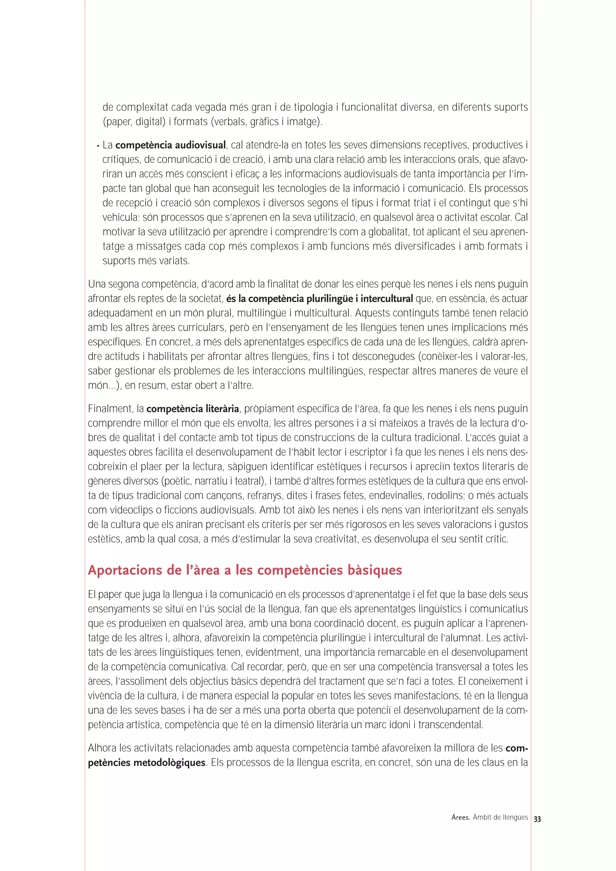 33Árees. Àmbit de llengües
de complexitat cada vegada més gran i de tipologia i funcionalitat diversa, en diferents suports
(paper, digital) i formats (verbals, gràfics i imatge).
· La competència audiovisual, cal atendre-la en totes les seves dimensions receptives, productives i
crítiques, de comunicació i de creació, i amb una clara relació amb les interaccions orals, que afavo-
riran un accés més conscient i eficaç a les informacions audiovisuals de tanta importància per l’im-
pacte tan global que han aconseguit les tecnologies de la informació i comunicació. Els processos
de recepció i creació són complexos i diversos segons el tipus i format triat i el contingut que s’hi
vehicula; són processos que s’aprenen en la seva utilització, en qualsevol àrea o activitat escolar. Cal
motivar la seva utilització per aprendre i comprendre’ls com a globalitat, tot aplicant el seu aprenen-
tatge a missatges cada cop més complexos i amb funcions més diversificades i amb formats i
suports més variats.
Una segona competència, d’acord amb la finalitat de donar les eines perquè les nenes i els nens puguin
afrontar els reptes de la societat, és la competència plurilingüe i intercultural que, en essència, és actuar
adequadament en un món plural, multilingüe i multicultural. Aquests continguts també tenen relació
amb les altres àrees curriculars, però en l’ensenyament de les llengües tenen unes implicacions més
específiques. En concret, a més dels aprenentatges específics de cada una de les llengües, caldrà apren-
dre actituds i habilitats per afrontar altres llengües, fins i tot desconegudes (conèixer-les i valorar-les,
saber gestionar els problemes de les interaccions multilingües, respectar altres maneres de veure el
món…), en resum, estar obert a l’altre.
Finalment, la competència literària, pròpiament específica de l’àrea, fa que les nenes i els nens puguin
comprendre millor el món que els envolta, les altres persones i a si mateixos a través de la lectura d’o-
bres de qualitat i del contacte amb tot tipus de construccions de la cultura tradicional. L’accés guiat a
aquestes obres facilita el desenvolupament de l’hàbit lector i escriptor i fa que les nenes i els nens des-
cobreixin el plaer per la lectura, sàpiguen identificar estètiques i recursos i apreciïn textos literaris de
gèneres diversos (poètic, narratiu i teatral), i també d’altres formes estètiques de la cultura que ens envol-
ta de tipus tradicional com cançons, refranys, dites i frases fetes, endevinalles, rodolins; o més actuals
com videoclips o ficcions audiovisuals. Amb tot això les nenes i els nens van interioritzant els senyals
de la cultura que els aniran precisant els criteris per ser més rigorosos en les seves valoracions i gustos
estètics, amb la qual cosa, a més d’estimular la seva creativitat, es desenvolupa el seu sentit crític.
Aportacions de l’àrea a les competències bàsiques
El paper que juga la llengua i la comunicació en els processos d’aprenentatge i el fet que la base dels seus
ensenyaments se situï en l’ús social de la llengua, fan que els aprenentatges lingüístics i comunicatius
que es produeixen en qualsevol àrea, amb una bona coordinació docent, es puguin aplicar a l’aprenen-
tatge de les altres i, alhora, afavoreixin la competència plurilingüe i intercultural de l’alumnat. Les activi-
tats de les àrees lingüístiques tenen, evidentment, una importància remarcable en el desenvolupament
de la competència comunicativa. Cal recordar, però, que en ser una competència transversal a totes les
àrees, l’assoliment dels objectius bàsics dependrà del tractament que se’n faci a totes. El coneixement i
vivència de la cultura, i de manera especial la popular en totes les seves manifestacions, té en la llengua
una de les seves bases i ha de ser a més una porta oberta que potenciï el desenvolupament de la com-
petència artística, competència que té en la dimensió literària un marc idoni i transcendental.
Alhora les activitats relacionades amb aquesta competència també afavoreixen la millora de les com-
petències metodològiques. Els processos de la llengua escrita, en concret, són una de les claus en la
 