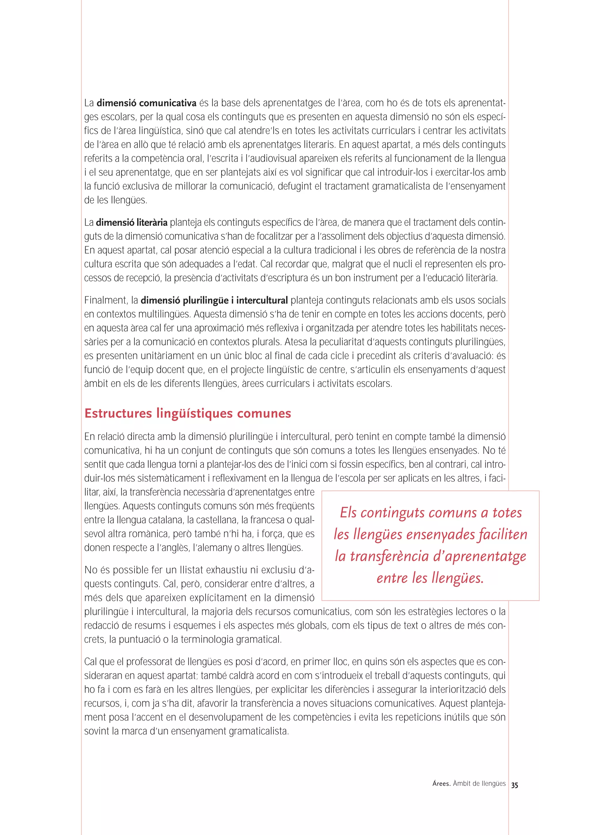 35Árees. Àmbit de llengües
La dimensió comunicativa és la base dels aprenentatges de l’àrea, com ho és de tots els aprenentat-
ges escolars, per la qual cosa els continguts que es presenten en aquesta dimensió no són els especí-
fics de l’àrea lingüística, sinó que cal atendre’ls en totes les activitats curriculars i centrar les activitats
de l’àrea en allò que té relació amb els aprenentatges literaris. En aquest apartat, a més dels continguts
referits a la competència oral, l’escrita i l’audiovisual apareixen els referits al funcionament de la llengua
i el seu aprenentatge, que en ser plantejats així es vol significar que cal introduir-los i exercitar-los amb
la funció exclusiva de millorar la comunicació, defugint el tractament gramaticalista de l’ensenyament
de les llengües.
La dimensió literària planteja els continguts específics de l’àrea, de manera que el tractament dels contin-
guts de la dimensió comunicativa s’han de focalitzar per a l’assoliment dels objectius d’aquesta dimensió.
En aquest apartat, cal posar atenció especial a la cultura tradicional i les obres de referència de la nostra
cultura escrita que són adequades a l’edat. Cal recordar que, malgrat que el nucli el representen els pro-
cessos de recepció, la presència d’activitats d’escriptura és un bon instrument per a l’educació literària.
Finalment, la dimensió plurilingüe i intercultural planteja continguts relacionats amb els usos socials
en contextos multilingües. Aquesta dimensió s’ha de tenir en compte en totes les accions docents, però
en aquesta àrea cal fer una aproximació més reflexiva i organitzada per atendre totes les habilitats neces-
sàries per a la comunicació en contextos plurals. Atesa la peculiaritat d’aquests continguts plurilingües,
es presenten unitàriament en un únic bloc al final de cada cicle i precedint als criteris d’avaluació: és
funció de l’equip docent que, en el projecte lingüístic de centre, s’articulin els ensenyaments d’aquest
àmbit en els de les diferents llengües, àrees curriculars i activitats escolars.
Estructures lingüístiques comunes
En relació directa amb la dimensió plurilingüe i intercultural, però tenint en compte també la dimensió
comunicativa, hi ha un conjunt de continguts que són comuns a totes les llengües ensenyades. No té
sentit que cada llengua torni a plantejar-los des de l’inici com si fossin específics, ben al contrari, cal intro-
duir-los més sistemàticament i reflexivament en la llengua de l’escola per ser aplicats en les altres, i faci-
litar, així, la transferència necessària d’aprenentatges entre
llengües. Aquests continguts comuns són més freqüents
entre la llengua catalana, la castellana, la francesa o qual-
sevol altra romànica, però també n’hi ha, i força, que es
donen respecte a l’anglès, l’alemany o altres llengües.
No és possible fer un llistat exhaustiu ni exclusiu d’a-
quests continguts. Cal, però, considerar entre d’altres, a
més dels que apareixen explícitament en la dimensió
plurilingüe i intercultural, la majoria dels recursos comunicatius, com són les estratègies lectores o la
redacció de resums i esquemes i els aspectes més globals, com els tipus de text o altres de més con-
crets, la puntuació o la terminologia gramatical.
Cal que el professorat de llengües es posi d’acord, en primer lloc, en quins són els aspectes que es con-
sideraran en aquest apartat; també caldrà acord en com s’introdueix el treball d’aquests continguts, qui
ho fa i com es farà en les altres llengües, per explicitar les diferències i assegurar la interiorització dels
recursos, i, com ja s’ha dit, afavorir la transferència a noves situacions comunicatives. Aquest planteja-
ment posa l’accent en el desenvolupament de les competències i evita les repeticions inútils que són
sovint la marca d’un ensenyament gramaticalista.
Els continguts comuns a totes
les llengües ensenyades faciliten
la transferència d’aprenentatge
entre les llengües.
 