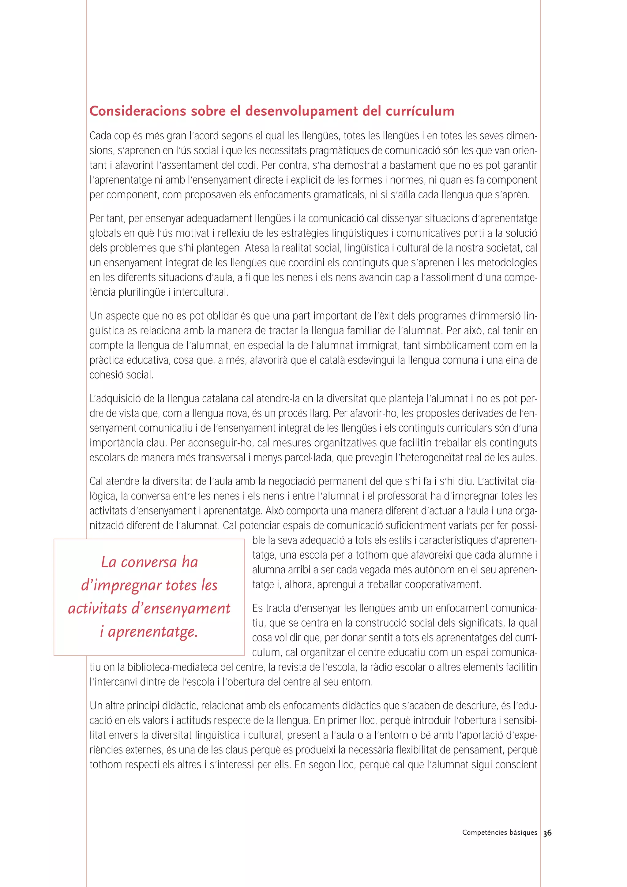 Consideracions sobre el desenvolupament del currículum
Cada cop és més gran l’acord segons el qual les llengües, totes les llengües i en totes les seves dimen-
sions, s’aprenen en l’ús social i que les necessitats pragmàtiques de comunicació són les que van orien-
tant i afavorint l’assentament del codi. Per contra, s’ha demostrat a bastament que no es pot garantir
l’aprenentatge ni amb l’ensenyament directe i explícit de les formes i normes, ni quan es fa component
per component, com proposaven els enfocaments gramaticals, ni si s’aïlla cada llengua que s’aprèn.
Per tant, per ensenyar adequadament llengües i la comunicació cal dissenyar situacions d’aprenentatge
globals en què l’ús motivat i reflexiu de les estratègies lingüístiques i comunicatives porti a la solució
dels problemes que s’hi plantegen. Atesa la realitat social, lingüística i cultural de la nostra societat, cal
un ensenyament integrat de les llengües que coordini els continguts que s’aprenen i les metodologies
en les diferents situacions d’aula, a fi que les nenes i els nens avancin cap a l’assoliment d’una compe-
tència plurilingüe i intercultural.
Un aspecte que no es pot oblidar és que una part important de l’èxit dels programes d’immersió lin-
güística es relaciona amb la manera de tractar la llengua familiar de l’alumnat. Per això, cal tenir en
compte la llengua de l’alumnat, en especial la de l’alumnat immigrat, tant simbòlicament com en la
pràctica educativa, cosa que, a més, afavorirà que el català esdevingui la llengua comuna i una eina de
cohesió social.
L’adquisició de la llengua catalana cal atendre-la en la diversitat que planteja l’alumnat i no es pot per-
dre de vista que, com a llengua nova, és un procés llarg. Per afavorir-ho, les propostes derivades de l’en-
senyament comunicatiu i de l’ensenyament integrat de les llengües i els continguts curriculars són d’una
importància clau. Per aconseguir-ho, cal mesures organitzatives que facilitin treballar els continguts
escolars de manera més transversal i menys parcel·lada, que prevegin l’heterogeneïtat real de les aules.
Cal atendre la diversitat de l’aula amb la negociació permanent del que s’hi fa i s’hi diu. L’activitat dia-
lògica, la conversa entre les nenes i els nens i entre l’alumnat i el professorat ha d’impregnar totes les
activitats d’ensenyament i aprenentatge. Això comporta una manera diferent d’actuar a l’aula i una orga-
nització diferent de l’alumnat. Cal potenciar espais de comunicació suficientment variats per fer possi-
ble la seva adequació a tots els estils i característiques d’aprenen-
tatge, una escola per a tothom que afavoreixi que cada alumne i
alumna arribi a ser cada vegada més autònom en el seu aprenen-
tatge i, alhora, aprengui a treballar cooperativament.
Es tracta d’ensenyar les llengües amb un enfocament comunica-
tiu, que se centra en la construcció social dels significats, la qual
cosa vol dir que, per donar sentit a tots els aprenentatges del currí-
culum, cal organitzar el centre educatiu com un espai comunica-
tiu on la biblioteca-mediateca del centre, la revista de l’escola, la ràdio escolar o altres elements facilitin
l’intercanvi dintre de l’escola i l’obertura del centre al seu entorn.
Un altre principi didàctic, relacionat amb els enfocaments didàctics que s’acaben de descriure, és l’edu-
cació en els valors i actituds respecte de la llengua. En primer lloc, perquè introduir l’obertura i sensibi-
litat envers la diversitat lingüística i cultural, present a l’aula o a l’entorn o bé amb l’aportació d’expe-
riències externes, és una de les claus perquè es produeixi la necessària flexibilitat de pensament, perquè
tothom respecti els altres i s’interessi per ells. En segon lloc, perquè cal que l’alumnat sigui conscient
36Competències bàsiques
La conversa ha
d’impregnar totes les
activitats d’ensenyament
i aprenentatge.
 
