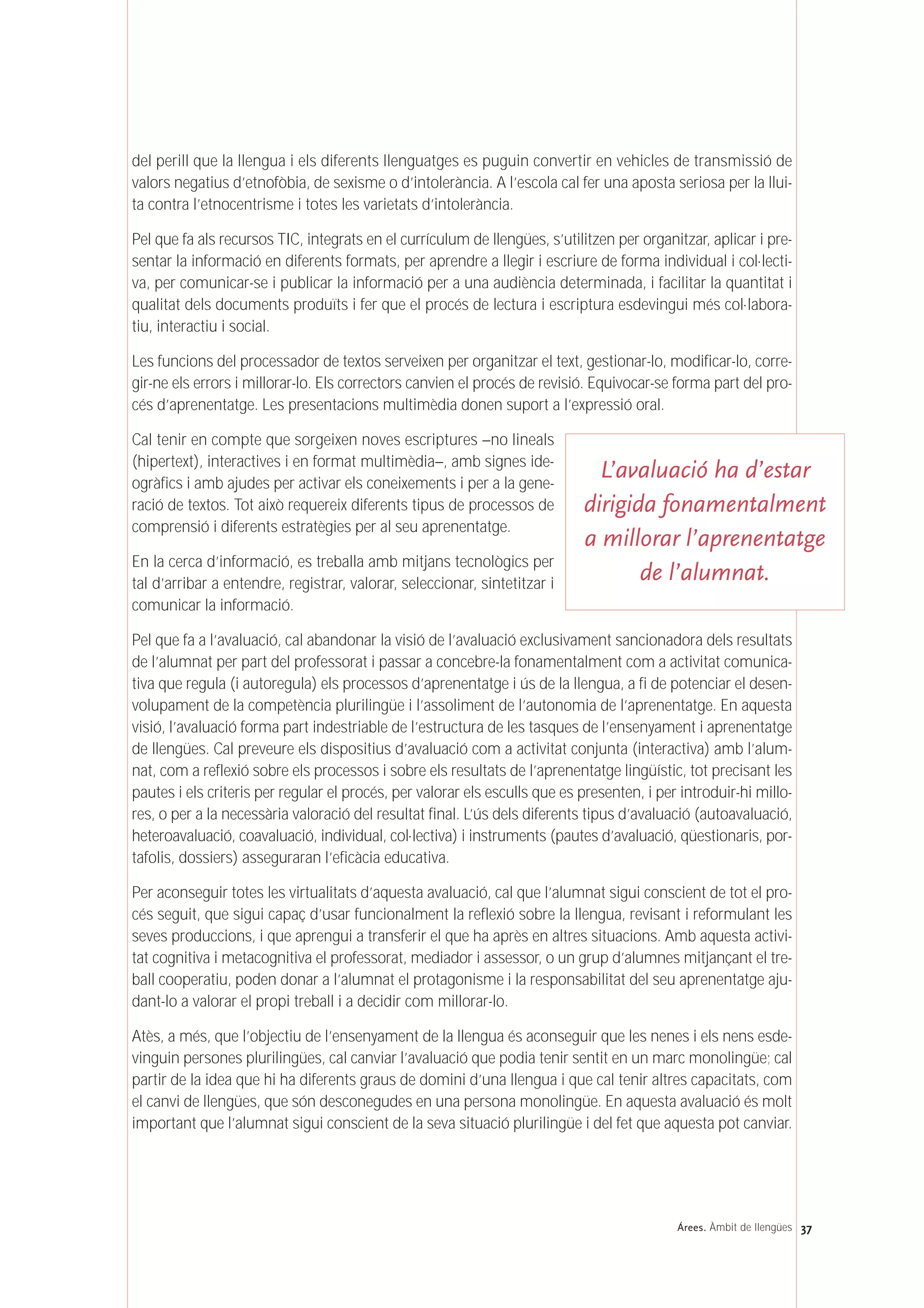 37Árees. Àmbit de llengües
del perill que la llengua i els diferents llenguatges es puguin convertir en vehicles de transmissió de
valors negatius d’etnofòbia, de sexisme o d’intolerància. A l’escola cal fer una aposta seriosa per la llui-
ta contra l’etnocentrisme i totes les varietats d’intolerància.
Pel que fa als recursos TIC, integrats en el currículum de llengües, s’utilitzen per organitzar, aplicar i pre-
sentar la informació en diferents formats, per aprendre a llegir i escriure de forma individual i col·lecti-
va, per comunicar-se i publicar la informació per a una audiència determinada, i facilitar la quantitat i
qualitat dels documents produïts i fer que el procés de lectura i escriptura esdevingui més col·labora-
tiu, interactiu i social.
Les funcions del processador de textos serveixen per organitzar el text, gestionar-lo, modificar-lo, corre-
gir-ne els errors i millorar-lo. Els correctors canvien el procés de revisió. Equivocar-se forma part del pro-
cés d’aprenentatge. Les presentacions multimèdia donen suport a l’expressió oral.
Cal tenir en compte que sorgeixen noves escriptures –no lineals
(hipertext), interactives i en format multimèdia–, amb signes ide-
ogràfics i amb ajudes per activar els coneixements i per a la gene-
ració de textos. Tot això requereix diferents tipus de processos de
comprensió i diferents estratègies per al seu aprenentatge.
En la cerca d’informació, es treballa amb mitjans tecnològics per
tal d’arribar a entendre, registrar, valorar, seleccionar, sintetitzar i
comunicar la informació.
Pel que fa a l’avaluació, cal abandonar la visió de l’avaluació exclusivament sancionadora dels resultats
de l’alumnat per part del professorat i passar a concebre-la fonamentalment com a activitat comunica-
tiva que regula (i autoregula) els processos d’aprenentatge i ús de la llengua, a fi de potenciar el desen-
volupament de la competència plurilingüe i l’assoliment de l’autonomia de l’aprenentatge. En aquesta
visió, l’avaluació forma part indestriable de l’estructura de les tasques de l’ensenyament i aprenentatge
de llengües. Cal preveure els dispositius d’avaluació com a activitat conjunta (interactiva) amb l’alum-
nat, com a reflexió sobre els processos i sobre els resultats de l’aprenentatge lingüístic, tot precisant les
pautes i els criteris per regular el procés, per valorar els esculls que es presenten, i per introduir-hi millo-
res, o per a la necessària valoració del resultat final. L’ús dels diferents tipus d’avaluació (autoavaluació,
heteroavaluació, coavaluació, individual, col·lectiva) i instruments (pautes d’avaluació, qüestionaris, por-
tafolis, dossiers) asseguraran l’eficàcia educativa.
Per aconseguir totes les virtualitats d’aquesta avaluació, cal que l’alumnat sigui conscient de tot el pro-
cés seguit, que sigui capaç d’usar funcionalment la reflexió sobre la llengua, revisant i reformulant les
seves produccions, i que aprengui a transferir el que ha après en altres situacions. Amb aquesta activi-
tat cognitiva i metacognitiva el professorat, mediador i assessor, o un grup d’alumnes mitjançant el tre-
ball cooperatiu, poden donar a l’alumnat el protagonisme i la responsabilitat del seu aprenentatge aju-
dant-lo a valorar el propi treball i a decidir com millorar-lo.
Atès, a més, que l’objectiu de l’ensenyament de la llengua és aconseguir que les nenes i els nens esde-
vinguin persones plurilingües, cal canviar l’avaluació que podia tenir sentit en un marc monolingüe; cal
partir de la idea que hi ha diferents graus de domini d’una llengua i que cal tenir altres capacitats, com
el canvi de llengües, que són desconegudes en una persona monolingüe. En aquesta avaluació és molt
important que l’alumnat sigui conscient de la seva situació plurilingüe i del fet que aquesta pot canviar.
L’avaluació ha d’estar
dirigida fonamentalment
a millorar l’aprenentatge
de l’alumnat.
 