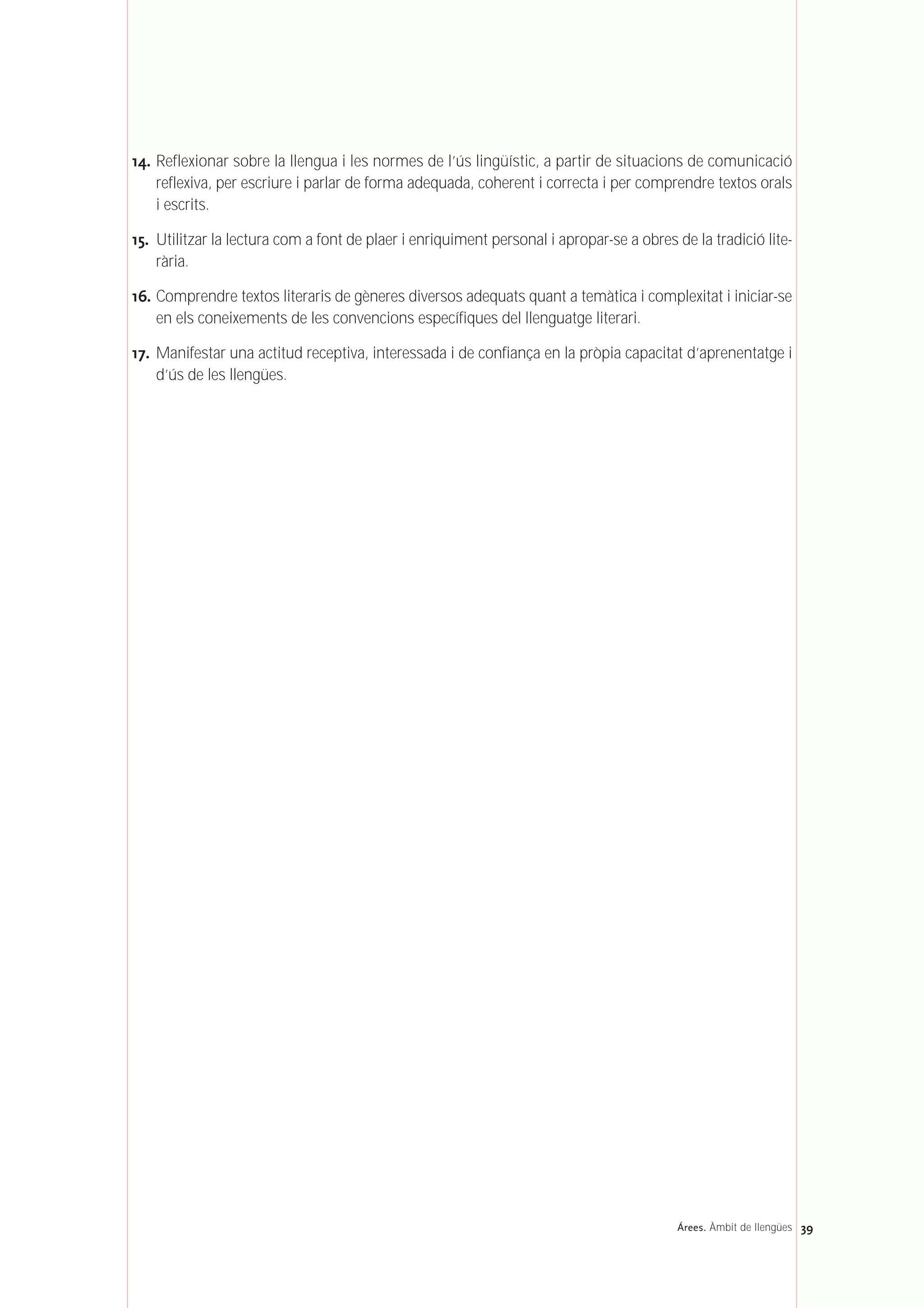 14. Reflexionar sobre la llengua i les normes de l’ús lingüístic, a partir de situacions de comunicació
reflexiva, per escriure i parlar de forma adequada, coherent i correcta i per comprendre textos orals
i escrits.
15. Utilitzar la lectura com a font de plaer i enriquiment personal i apropar-se a obres de la tradició lite-
rària.
16. Comprendre textos literaris de gèneres diversos adequats quant a temàtica i complexitat i iniciar-se
en els coneixements de les convencions específiques del llenguatge literari.
17. Manifestar una actitud receptiva, interessada i de confiança en la pròpia capacitat d’aprenentatge i
d’ús de les llengües.
39Árees. Àmbit de llengües
 