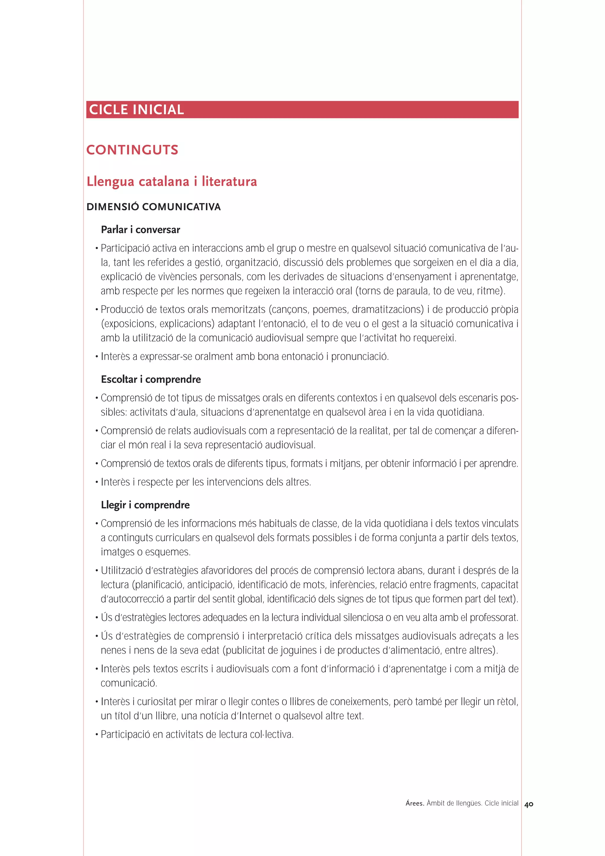 CICLE INICIAL
CONTINGUTS
Llengua catalana i literatura
DIMENSIÓ COMUNICATIVA
Parlar i conversar
• Participació activa en interaccions amb el grup o mestre en qualsevol situació comunicativa de l’au-
la, tant les referides a gestió, organització, discussió dels problemes que sorgeixen en el dia a dia,
explicació de vivències personals, com les derivades de situacions d’ensenyament i aprenentatge,
amb respecte per les normes que regeixen la interacció oral (torns de paraula, to de veu, ritme).
• Producció de textos orals memoritzats (cançons, poemes, dramatitzacions) i de producció pròpia
(exposicions, explicacions) adaptant l’entonació, el to de veu o el gest a la situació comunicativa i
amb la utilització de la comunicació audiovisual sempre que l’activitat ho requereixi.
• Interès a expressar-se oralment amb bona entonació i pronunciació.
Escoltar i comprendre
• Comprensió de tot tipus de missatges orals en diferents contextos i en qualsevol dels escenaris pos-
sibles: activitats d’aula, situacions d’aprenentatge en qualsevol àrea i en la vida quotidiana.
• Comprensió de relats audiovisuals com a representació de la realitat, per tal de començar a diferen-
ciar el món real i la seva representació audiovisual.
• Comprensió de textos orals de diferents tipus, formats i mitjans, per obtenir informació i per aprendre.
• Interès i respecte per les intervencions dels altres.
Llegir i comprendre
• Comprensió de les informacions més habituals de classe, de la vida quotidiana i dels textos vinculats
a continguts curriculars en qualsevol dels formats possibles i de forma conjunta a partir dels textos,
imatges o esquemes.
• Utilització d’estratègies afavoridores del procés de comprensió lectora abans, durant i després de la
lectura (planificació, anticipació, identificació de mots, inferències, relació entre fragments, capacitat
d’autocorrecció a partir del sentit global, identificació dels signes de tot tipus que formen part del text).
• Ús d’estratègies lectores adequades en la lectura individual silenciosa o en veu alta amb el professorat.
• Ús d’estratègies de comprensió i interpretació crítica dels missatges audiovisuals adreçats a les
nenes i nens de la seva edat (publicitat de joguines i de productes d’alimentació, entre altres).
• Interès pels textos escrits i audiovisuals com a font d’informació i d’aprenentatge i com a mitjà de
comunicació.
• Interès i curiositat per mirar o llegir contes o llibres de coneixements, però també per llegir un rètol,
un títol d’un llibre, una notícia d’Internet o qualsevol altre text.
• Participació en activitats de lectura col·lectiva.
40Árees. Àmbit de llengües. Cicle inicial
 