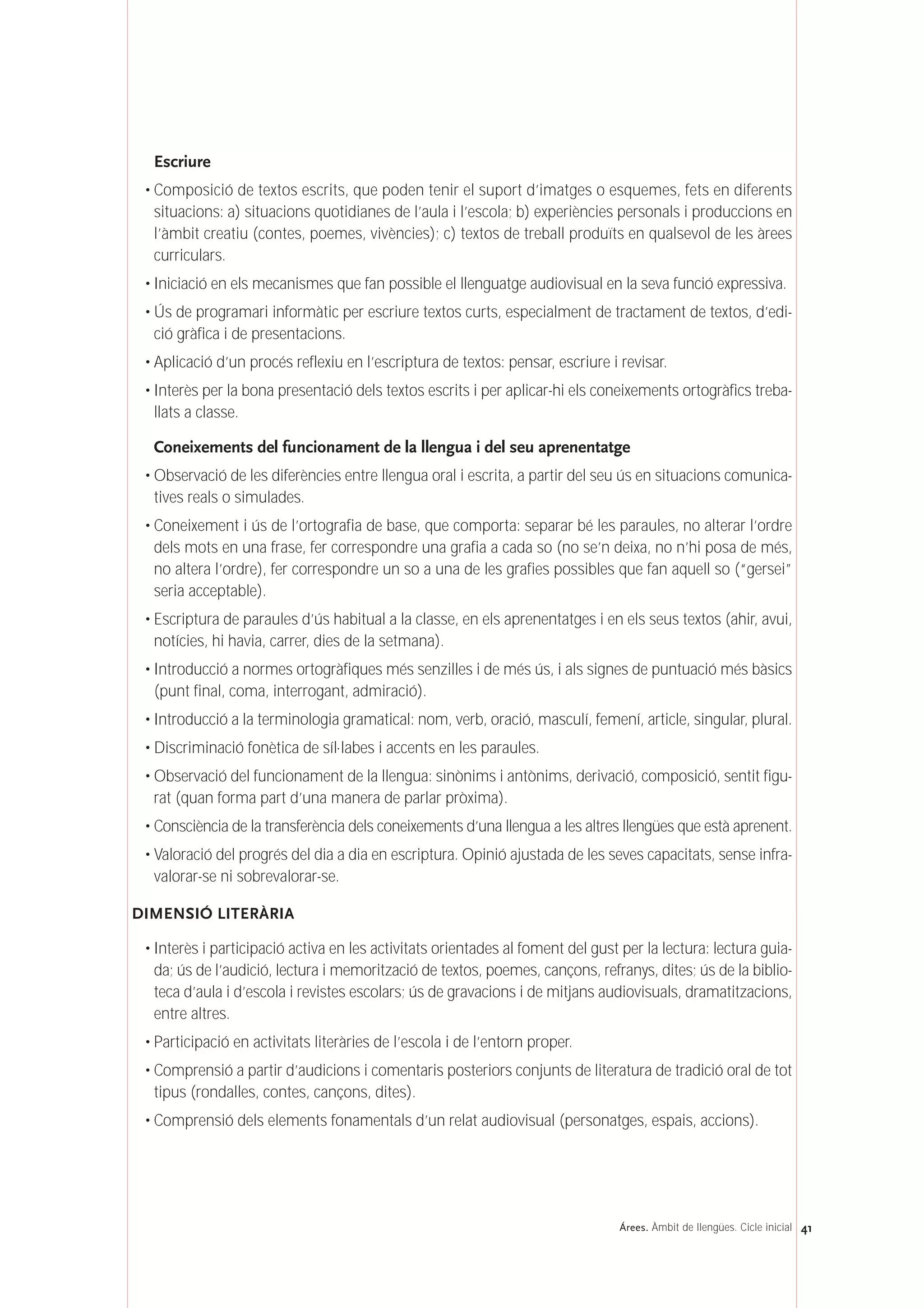 Escriure
• Composició de textos escrits, que poden tenir el suport d’imatges o esquemes, fets en diferents
situacions: a) situacions quotidianes de l’aula i l’escola; b) experiències personals i produccions en
l’àmbit creatiu (contes, poemes, vivències); c) textos de treball produïts en qualsevol de les àrees
curriculars.
• Iniciació en els mecanismes que fan possible el llenguatge audiovisual en la seva funció expressiva.
• Ús de programari informàtic per escriure textos curts, especialment de tractament de textos, d’edi-
ció gràfica i de presentacions.
• Aplicació d’un procés reflexiu en l’escriptura de textos: pensar, escriure i revisar.
• Interès per la bona presentació dels textos escrits i per aplicar-hi els coneixements ortogràfics treba-
llats a classe.
Coneixements del funcionament de la llengua i del seu aprenentatge
• Observació de les diferències entre llengua oral i escrita, a partir del seu ús en situacions comunica-
tives reals o simulades.
• Coneixement i ús de l’ortografia de base, que comporta: separar bé les paraules, no alterar l’ordre
dels mots en una frase, fer correspondre una grafia a cada so (no se’n deixa, no n’hi posa de més,
no altera l’ordre), fer correspondre un so a una de les grafies possibles que fan aquell so (“gersei”
seria acceptable).
• Escriptura de paraules d’ús habitual a la classe, en els aprenentatges i en els seus textos (ahir, avui,
notícies, hi havia, carrer, dies de la setmana).
• Introducció a normes ortogràfiques més senzilles i de més ús, i als signes de puntuació més bàsics
(punt final, coma, interrogant, admiració).
• Introducció a la terminologia gramatical: nom, verb, oració, masculí, femení, article, singular, plural.
• Discriminació fonètica de síl·labes i accents en les paraules.
• Observació del funcionament de la llengua: sinònims i antònims, derivació, composició, sentit figu-
rat (quan forma part d’una manera de parlar pròxima).
• Consciència de la transferència dels coneixements d’una llengua a les altres llengües que està aprenent.
• Valoració del progrés del dia a dia en escriptura. Opinió ajustada de les seves capacitats, sense infra-
valorar-se ni sobrevalorar-se.
DIMENSIÓ LITERÀRIA
• Interès i participació activa en les activitats orientades al foment del gust per la lectura: lectura guia-
da; ús de l’audició, lectura i memorització de textos, poemes, cançons, refranys, dites; ús de la biblio-
teca d’aula i d’escola i revistes escolars; ús de gravacions i de mitjans audiovisuals, dramatitzacions,
entre altres.
• Participació en activitats literàries de l’escola i de l’entorn proper.
• Comprensió a partir d’audicions i comentaris posteriors conjunts de literatura de tradició oral de tot
tipus (rondalles, contes, cançons, dites).
• Comprensió dels elements fonamentals d’un relat audiovisual (personatges, espais, accions).
41Árees. Àmbit de llengües. Cicle inicial
 