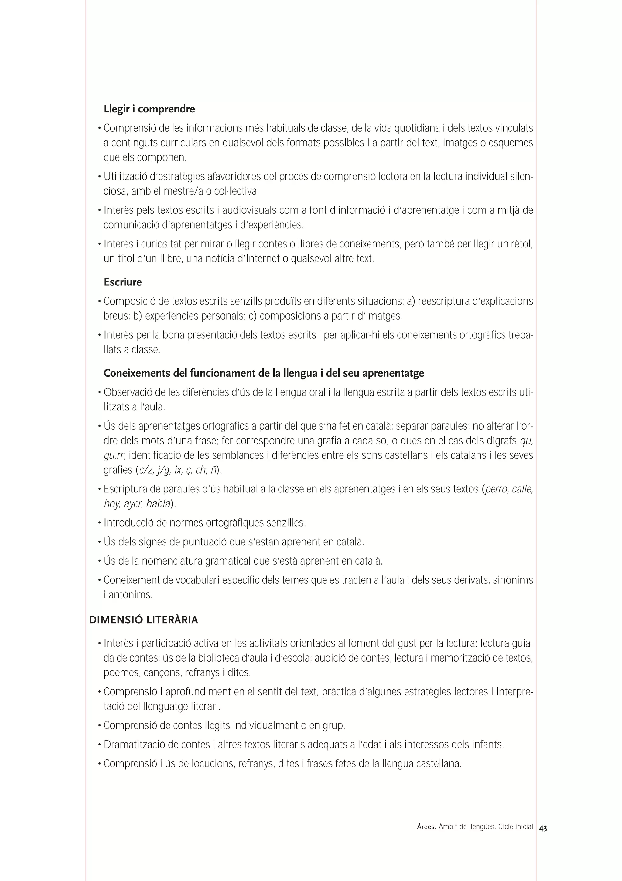 Llegir i comprendre
• Comprensió de les informacions més habituals de classe, de la vida quotidiana i dels textos vinculats
a continguts curriculars en qualsevol dels formats possibles i a partir del text, imatges o esquemes
que els componen.
• Utilització d’estratègies afavoridores del procés de comprensió lectora en la lectura individual silen-
ciosa, amb el mestre/a o col·lectiva.
• Interès pels textos escrits i audiovisuals com a font d’informació i d’aprenentatge i com a mitjà de
comunicació d’aprenentatges i d’experiències.
• Interès i curiositat per mirar o llegir contes o llibres de coneixements, però també per llegir un rètol,
un títol d’un llibre, una notícia d’Internet o qualsevol altre text.
Escriure
• Composició de textos escrits senzills produïts en diferents situacions: a) reescriptura d’explicacions
breus; b) experiències personals; c) composicions a partir d’imatges.
• Interès per la bona presentació dels textos escrits i per aplicar-hi els coneixements ortogràfics treba-
llats a classe.
Coneixements del funcionament de la llengua i del seu aprenentatge
• Observació de les diferències d’ús de la llengua oral i la llengua escrita a partir dels textos escrits uti-
litzats a l’aula.
• Ús dels aprenentatges ortogràfics a partir del que s’ha fet en català: separar paraules; no alterar l’or-
dre dels mots d’una frase; fer correspondre una grafia a cada so, o dues en el cas dels dígrafs qu,
gu,rr; identificació de les semblances i diferències entre els sons castellans i els catalans i les seves
grafies (c/z, j/g, ix, ç, ch, ñ).
• Escriptura de paraules d’ús habitual a la classe en els aprenentatges i en els seus textos (perro, calle,
hoy, ayer, había).
• Introducció de normes ortogràfiques senzilles.
• Ús dels signes de puntuació que s’estan aprenent en català.
• Ús de la nomenclatura gramatical que s’està aprenent en català.
• Coneixement de vocabulari específic dels temes que es tracten a l’aula i dels seus derivats, sinònims
i antònims.
DIMENSIÓ LITERÀRIA
• Interès i participació activa en les activitats orientades al foment del gust per la lectura: lectura guia-
da de contes; ús de la biblioteca d’aula i d’escola; audició de contes, lectura i memorització de textos,
poemes, cançons, refranys i dites.
• Comprensió i aprofundiment en el sentit del text, pràctica d’algunes estratègies lectores i interpre-
tació del llenguatge literari.
• Comprensió de contes llegits individualment o en grup.
• Dramatització de contes i altres textos literaris adequats a l’edat i als interessos dels infants.
• Comprensió i ús de locucions, refranys, dites i frases fetes de la llengua castellana.
43Árees. Àmbit de llengües. Cicle inicial
 