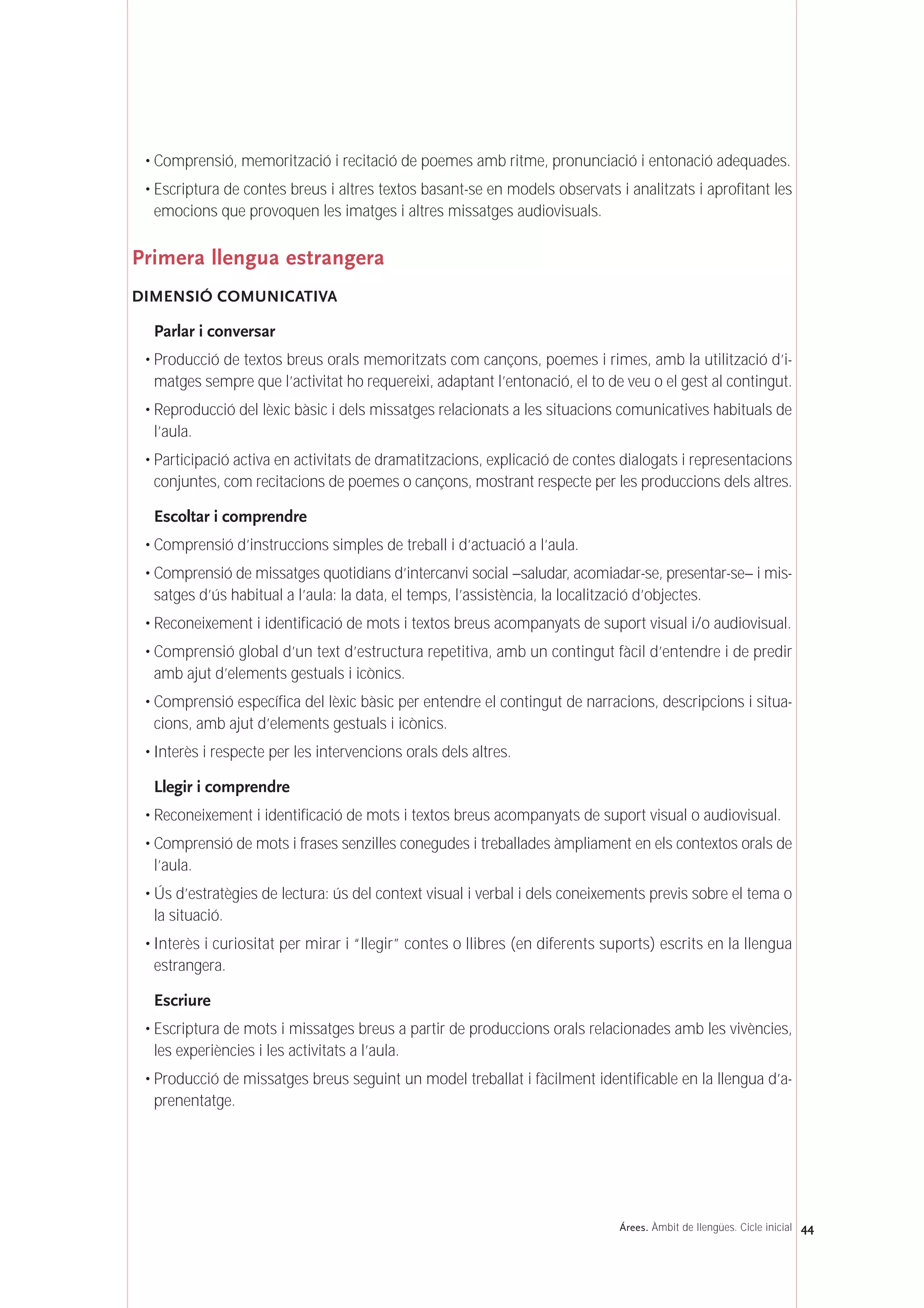 • Comprensió, memorització i recitació de poemes amb ritme, pronunciació i entonació adequades.
• Escriptura de contes breus i altres textos basant-se en models observats i analitzats i aprofitant les
emocions que provoquen les imatges i altres missatges audiovisuals.
Primera llengua estrangera
DIMENSIÓ COMUNICATIVA
Parlar i conversar
• Producció de textos breus orals memoritzats com cançons, poemes i rimes, amb la utilització d’i-
matges sempre que l’activitat ho requereixi, adaptant l’entonació, el to de veu o el gest al contingut.
• Reproducció del lèxic bàsic i dels missatges relacionats a les situacions comunicatives habituals de
l’aula.
• Participació activa en activitats de dramatitzacions, explicació de contes dialogats i representacions
conjuntes, com recitacions de poemes o cançons, mostrant respecte per les produccions dels altres.
Escoltar i comprendre
• Comprensió d’instruccions simples de treball i d’actuació a l’aula.
• Comprensió de missatges quotidians d’intercanvi social –saludar, acomiadar-se, presentar-se– i mis-
satges d’ús habitual a l’aula: la data, el temps, l’assistència, la localització d’objectes.
• Reconeixement i identificació de mots i textos breus acompanyats de suport visual i/o audiovisual.
• Comprensió global d’un text d’estructura repetitiva, amb un contingut fàcil d’entendre i de predir
amb ajut d’elements gestuals i icònics.
• Comprensió específica del lèxic bàsic per entendre el contingut de narracions, descripcions i situa-
cions, amb ajut d’elements gestuals i icònics.
• Interès i respecte per les intervencions orals dels altres.
Llegir i comprendre
• Reconeixement i identificació de mots i textos breus acompanyats de suport visual o audiovisual.
• Comprensió de mots i frases senzilles conegudes i treballades àmpliament en els contextos orals de
l’aula.
• Ús d’estratègies de lectura: ús del context visual i verbal i dels coneixements previs sobre el tema o
la situació.
• Interès i curiositat per mirar i “llegir” contes o llibres (en diferents suports) escrits en la llengua
estrangera.
Escriure
• Escriptura de mots i missatges breus a partir de produccions orals relacionades amb les vivències,
les experiències i les activitats a l’aula.
• Producció de missatges breus seguint un model treballat i fàcilment identificable en la llengua d’a-
prenentatge.
44Árees. Àmbit de llengües. Cicle inicial
 