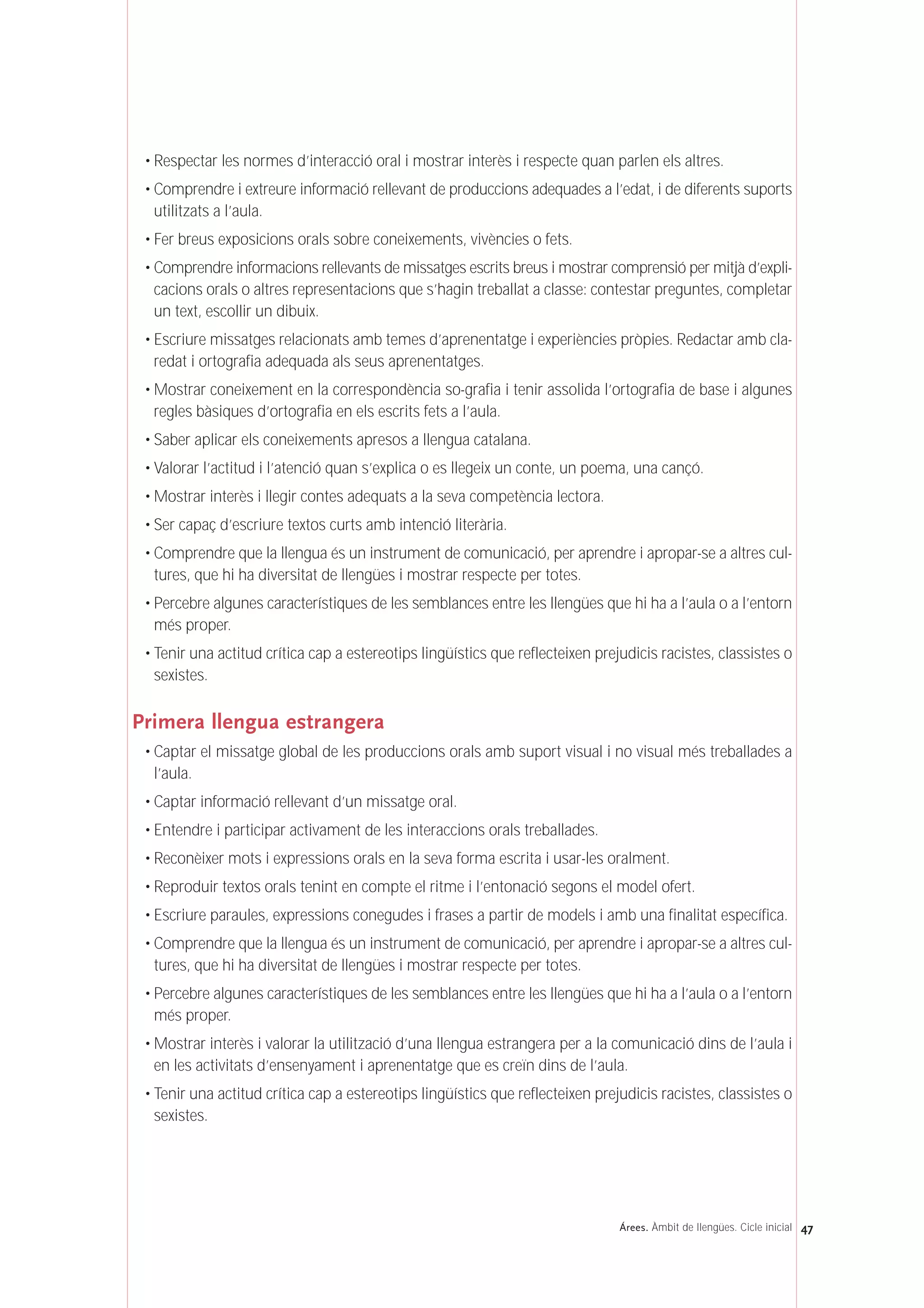 • Respectar les normes d’interacció oral i mostrar interès i respecte quan parlen els altres.
• Comprendre i extreure informació rellevant de produccions adequades a l’edat, i de diferents suports
utilitzats a l’aula.
• Fer breus exposicions orals sobre coneixements, vivències o fets.
• Comprendre informacions rellevants de missatges escrits breus i mostrar comprensió per mitjà d’expli-
cacions orals o altres representacions que s’hagin treballat a classe: contestar preguntes, completar
un text, escollir un dibuix.
• Escriure missatges relacionats amb temes d’aprenentatge i experiències pròpies. Redactar amb cla-
redat i ortografia adequada als seus aprenentatges.
• Mostrar coneixement en la correspondència so-grafia i tenir assolida l’ortografia de base i algunes
regles bàsiques d’ortografia en els escrits fets a l’aula.
• Saber aplicar els coneixements apresos a llengua catalana.
• Valorar l’actitud i l’atenció quan s’explica o es llegeix un conte, un poema, una cançó.
• Mostrar interès i llegir contes adequats a la seva competència lectora.
• Ser capaç d’escriure textos curts amb intenció literària.
• Comprendre que la llengua és un instrument de comunicació, per aprendre i apropar-se a altres cul-
tures, que hi ha diversitat de llengües i mostrar respecte per totes.
• Percebre algunes característiques de les semblances entre les llengües que hi ha a l’aula o a l’entorn
més proper.
• Tenir una actitud crítica cap a estereotips lingüístics que reflecteixen prejudicis racistes, classistes o
sexistes.
Primera llengua estrangera
• Captar el missatge global de les produccions orals amb suport visual i no visual més treballades a
l’aula.
• Captar informació rellevant d’un missatge oral.
• Entendre i participar activament de les interaccions orals treballades.
• Reconèixer mots i expressions orals en la seva forma escrita i usar-les oralment.
• Reproduir textos orals tenint en compte el ritme i l’entonació segons el model ofert.
• Escriure paraules, expressions conegudes i frases a partir de models i amb una finalitat específica.
• Comprendre que la llengua és un instrument de comunicació, per aprendre i apropar-se a altres cul-
tures, que hi ha diversitat de llengües i mostrar respecte per totes.
• Percebre algunes característiques de les semblances entre les llengües que hi ha a l’aula o a l’entorn
més proper.
• Mostrar interès i valorar la utilització d’una llengua estrangera per a la comunicació dins de l’aula i
en les activitats d’ensenyament i aprenentatge que es creïn dins de l’aula.
• Tenir una actitud crítica cap a estereotips lingüístics que reflecteixen prejudicis racistes, classistes o
sexistes.
47Árees. Àmbit de llengües. Cicle inicial
 