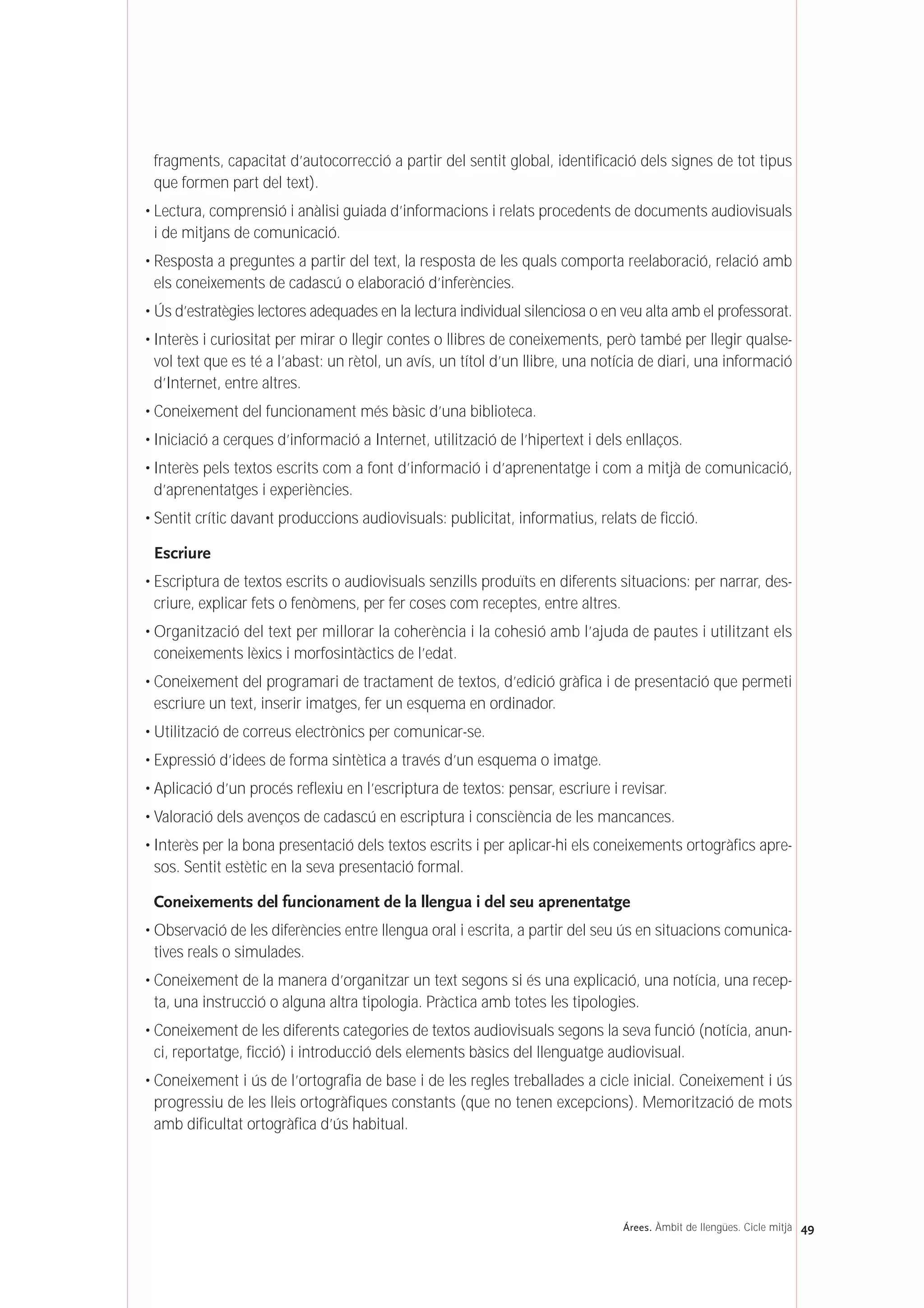 fragments, capacitat d’autocorrecció a partir del sentit global, identificació dels signes de tot tipus
que formen part del text).
• Lectura, comprensió i anàlisi guiada d’informacions i relats procedents de documents audiovisuals
i de mitjans de comunicació.
• Resposta a preguntes a partir del text, la resposta de les quals comporta reelaboració, relació amb
els coneixements de cadascú o elaboració d’inferències.
• Ús d’estratègies lectores adequades en la lectura individual silenciosa o en veu alta amb el professorat.
• Interès i curiositat per mirar o llegir contes o llibres de coneixements, però també per llegir qualse-
vol text que es té a l’abast: un rètol, un avís, un títol d’un llibre, una notícia de diari, una informació
d’Internet, entre altres.
• Coneixement del funcionament més bàsic d’una biblioteca.
• Iniciació a cerques d’informació a Internet, utilització de l’hipertext i dels enllaços.
• Interès pels textos escrits com a font d’informació i d’aprenentatge i com a mitjà de comunicació,
d’aprenentatges i experiències.
• Sentit crític davant produccions audiovisuals: publicitat, informatius, relats de ficció.
Escriure
• Escriptura de textos escrits o audiovisuals senzills produïts en diferents situacions: per narrar, des-
criure, explicar fets o fenòmens, per fer coses com receptes, entre altres.
• Organització del text per millorar la coherència i la cohesió amb l’ajuda de pautes i utilitzant els
coneixements lèxics i morfosintàctics de l’edat.
• Coneixement del programari de tractament de textos, d’edició gràfica i de presentació que permeti
escriure un text, inserir imatges, fer un esquema en ordinador.
• Utilització de correus electrònics per comunicar-se.
• Expressió d’idees de forma sintètica a través d’un esquema o imatge.
• Aplicació d’un procés reflexiu en l’escriptura de textos: pensar, escriure i revisar.
• Valoració dels avenços de cadascú en escriptura i consciència de les mancances.
• Interès per la bona presentació dels textos escrits i per aplicar-hi els coneixements ortogràfics apre-
sos. Sentit estètic en la seva presentació formal.
Coneixements del funcionament de la llengua i del seu aprenentatge
• Observació de les diferències entre llengua oral i escrita, a partir del seu ús en situacions comunica-
tives reals o simulades.
• Coneixement de la manera d’organitzar un text segons si és una explicació, una notícia, una recep-
ta, una instrucció o alguna altra tipologia. Pràctica amb totes les tipologies.
• Coneixement de les diferents categories de textos audiovisuals segons la seva funció (notícia, anun-
ci, reportatge, ficció) i introducció dels elements bàsics del llenguatge audiovisual.
• Coneixement i ús de l’ortografia de base i de les regles treballades a cicle inicial. Coneixement i ús
progressiu de les lleis ortogràfiques constants (que no tenen excepcions). Memorització de mots
amb dificultat ortogràfica d’ús habitual.
49Árees. Àmbit de llengües. Cicle mitjà
 