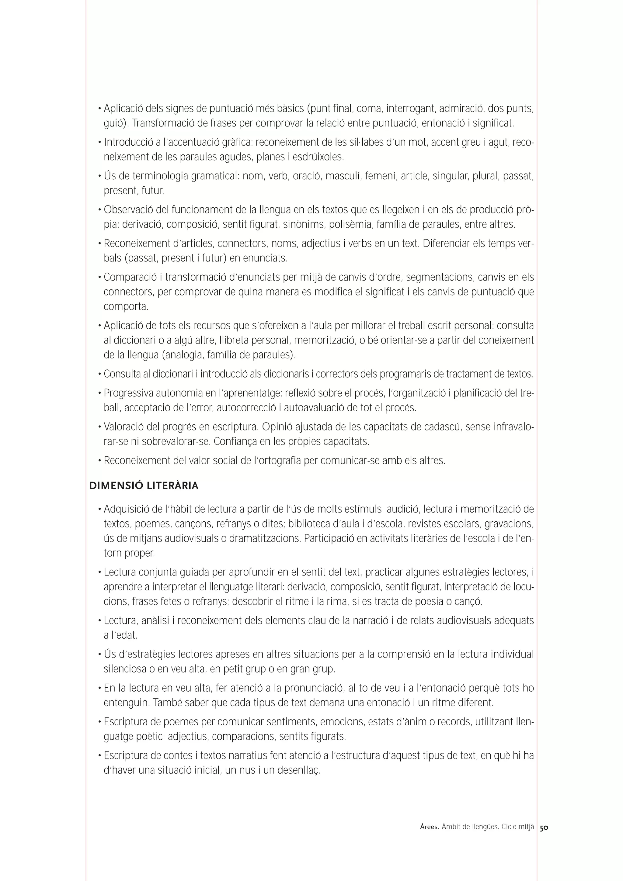 • Aplicació dels signes de puntuació més bàsics (punt final, coma, interrogant, admiració, dos punts,
guió). Transformació de frases per comprovar la relació entre puntuació, entonació i significat.
• Introducció a l’accentuació gràfica: reconeixement de les síl·labes d’un mot, accent greu i agut, reco-
neixement de les paraules agudes, planes i esdrúixoles.
• Ús de terminologia gramatical: nom, verb, oració, masculí, femení, article, singular, plural, passat,
present, futur.
• Observació del funcionament de la llengua en els textos que es llegeixen i en els de producció prò-
pia: derivació, composició, sentit figurat, sinònims, polisèmia, família de paraules, entre altres.
• Reconeixement d’articles, connectors, noms, adjectius i verbs en un text. Diferenciar els temps ver-
bals (passat, present i futur) en enunciats.
• Comparació i transformació d’enunciats per mitjà de canvis d’ordre, segmentacions, canvis en els
connectors, per comprovar de quina manera es modifica el significat i els canvis de puntuació que
comporta.
• Aplicació de tots els recursos que s’ofereixen a l’aula per millorar el treball escrit personal: consulta
al diccionari o a algú altre, llibreta personal, memorització, o bé orientar-se a partir del coneixement
de la llengua (analogia, família de paraules).
• Consulta al diccionari i introducció als diccionaris i correctors dels programaris de tractament de textos.
• Progressiva autonomia en l’aprenentatge: reflexió sobre el procés, l’organització i planificació del tre-
ball, acceptació de l’error, autocorrecció i autoavaluació de tot el procés.
• Valoració del progrés en escriptura. Opinió ajustada de les capacitats de cadascú, sense infravalo-
rar-se ni sobrevalorar-se. Confiança en les pròpies capacitats.
• Reconeixement del valor social de l’ortografia per comunicar-se amb els altres.
DIMENSIÓ LITERÀRIA
• Adquisició de l’hàbit de lectura a partir de l’ús de molts estímuls: audició, lectura i memorització de
textos, poemes, cançons, refranys o dites; biblioteca d’aula i d’escola, revistes escolars, gravacions,
ús de mitjans audiovisuals o dramatitzacions. Participació en activitats literàries de l’escola i de l’en-
torn proper.
• Lectura conjunta guiada per aprofundir en el sentit del text, practicar algunes estratègies lectores, i
aprendre a interpretar el llenguatge literari: derivació, composició, sentit figurat, interpretació de locu-
cions, frases fetes o refranys; descobrir el ritme i la rima, si es tracta de poesia o cançó.
• Lectura, anàlisi i reconeixement dels elements clau de la narració i de relats audiovisuals adequats
a l’edat.
• Ús d’estratègies lectores apreses en altres situacions per a la comprensió en la lectura individual
silenciosa o en veu alta, en petit grup o en gran grup.
• En la lectura en veu alta, fer atenció a la pronunciació, al to de veu i a l’entonació perquè tots ho
entenguin. També saber que cada tipus de text demana una entonació i un ritme diferent.
• Escriptura de poemes per comunicar sentiments, emocions, estats d’ànim o records, utilitzant llen-
guatge poètic: adjectius, comparacions, sentits figurats.
• Escriptura de contes i textos narratius fent atenció a l’estructura d’aquest tipus de text, en què hi ha
d’haver una situació inicial, un nus i un desenllaç.
50Árees. Àmbit de llengües. Cicle mitjà
 