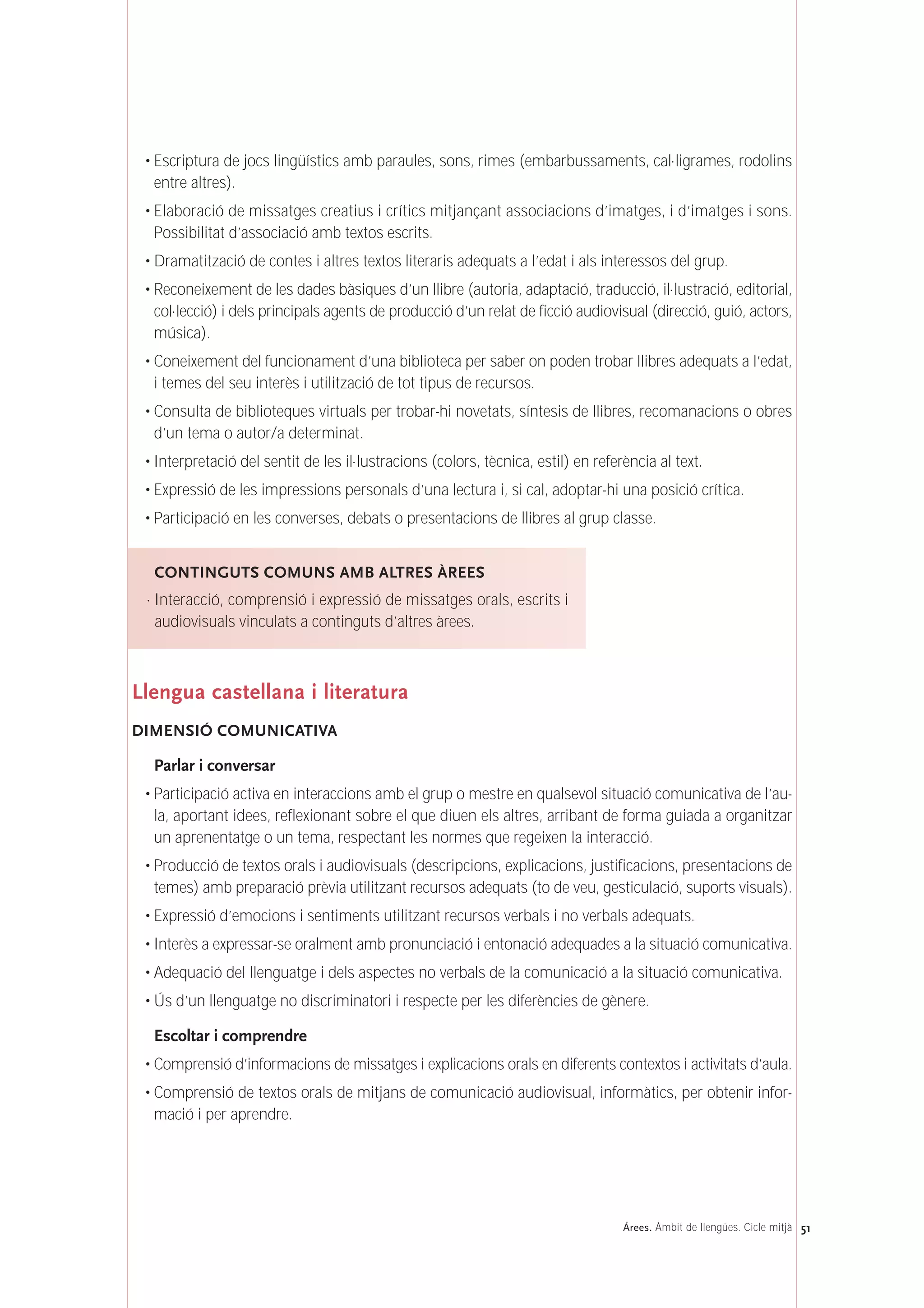 • Escriptura de jocs lingüístics amb paraules, sons, rimes (embarbussaments, cal·ligrames, rodolins
entre altres).
• Elaboració de missatges creatius i crítics mitjançant associacions d’imatges, i d’imatges i sons.
Possibilitat d’associació amb textos escrits.
• Dramatització de contes i altres textos literaris adequats a l’edat i als interessos del grup.
• Reconeixement de les dades bàsiques d’un llibre (autoria, adaptació, traducció, il·lustració, editorial,
col·lecció) i dels principals agents de producció d’un relat de ficció audiovisual (direcció, guió, actors,
música).
• Coneixement del funcionament d’una biblioteca per saber on poden trobar llibres adequats a l’edat,
i temes del seu interès i utilització de tot tipus de recursos.
• Consulta de biblioteques virtuals per trobar-hi novetats, síntesis de llibres, recomanacions o obres
d’un tema o autor/a determinat.
• Interpretació del sentit de les il·lustracions (colors, tècnica, estil) en referència al text.
• Expressió de les impressions personals d’una lectura i, si cal, adoptar-hi una posició crítica.
• Participació en les converses, debats o presentacions de llibres al grup classe.
Llengua castellana i literatura
DIMENSIÓ COMUNICATIVA
Parlar i conversar
• Participació activa en interaccions amb el grup o mestre en qualsevol situació comunicativa de l’au-
la, aportant idees, reflexionant sobre el que diuen els altres, arribant de forma guiada a organitzar
un aprenentatge o un tema, respectant les normes que regeixen la interacció.
• Producció de textos orals i audiovisuals (descripcions, explicacions, justificacions, presentacions de
temes) amb preparació prèvia utilitzant recursos adequats (to de veu, gesticulació, suports visuals).
• Expressió d’emocions i sentiments utilitzant recursos verbals i no verbals adequats.
• Interès a expressar-se oralment amb pronunciació i entonació adequades a la situació comunicativa.
• Adequació del llenguatge i dels aspectes no verbals de la comunicació a la situació comunicativa.
• Ús d’un llenguatge no discriminatori i respecte per les diferències de gènere.
Escoltar i comprendre
• Comprensió d’informacions de missatges i explicacions orals en diferents contextos i activitats d’aula.
• Comprensió de textos orals de mitjans de comunicació audiovisual, informàtics, per obtenir infor-
mació i per aprendre.
CONTINGUTS COMUNS AMB ALTRES ÀREES
· Interacció, comprensió i expressió de missatges orals, escrits i
audiovisuals vinculats a continguts d’altres àrees.
51Árees. Àmbit de llengües. Cicle mitjà
 
