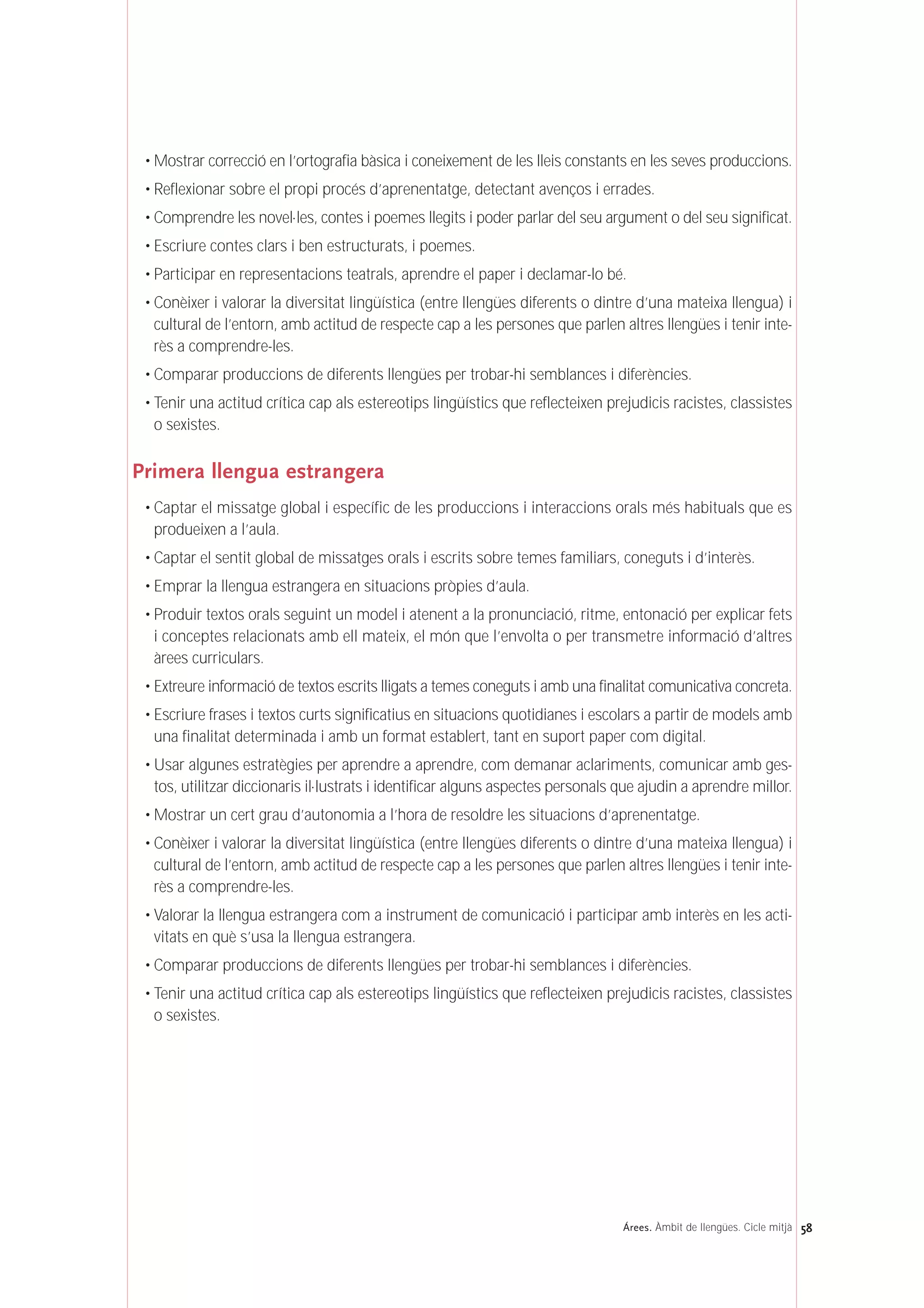 • Mostrar correcció en l’ortografia bàsica i coneixement de les lleis constants en les seves produccions.
• Reflexionar sobre el propi procés d’aprenentatge, detectant avenços i errades.
• Comprendre les novel·les, contes i poemes llegits i poder parlar del seu argument o del seu significat.
• Escriure contes clars i ben estructurats, i poemes.
• Participar en representacions teatrals, aprendre el paper i declamar-lo bé.
• Conèixer i valorar la diversitat lingüística (entre llengües diferents o dintre d’una mateixa llengua) i
cultural de l’entorn, amb actitud de respecte cap a les persones que parlen altres llengües i tenir inte-
rès a comprendre-les.
• Comparar produccions de diferents llengües per trobar-hi semblances i diferències.
• Tenir una actitud crítica cap als estereotips lingüístics que reflecteixen prejudicis racistes, classistes
o sexistes.
Primera llengua estrangera
• Captar el missatge global i específic de les produccions i interaccions orals més habituals que es
produeixen a l’aula.
• Captar el sentit global de missatges orals i escrits sobre temes familiars, coneguts i d’interès.
• Emprar la llengua estrangera en situacions pròpies d’aula.
• Produir textos orals seguint un model i atenent a la pronunciació, ritme, entonació per explicar fets
i conceptes relacionats amb ell mateix, el món que l’envolta o per transmetre informació d’altres
àrees curriculars.
• Extreure informació de textos escrits lligats a temes coneguts i amb una finalitat comunicativa concreta.
• Escriure frases i textos curts significatius en situacions quotidianes i escolars a partir de models amb
una finalitat determinada i amb un format establert, tant en suport paper com digital.
• Usar algunes estratègies per aprendre a aprendre, com demanar aclariments, comunicar amb ges-
tos, utilitzar diccionaris il·lustrats i identificar alguns aspectes personals que ajudin a aprendre millor.
• Mostrar un cert grau d’autonomia a l’hora de resoldre les situacions d’aprenentatge.
• Conèixer i valorar la diversitat lingüística (entre llengües diferents o dintre d’una mateixa llengua) i
cultural de l’entorn, amb actitud de respecte cap a les persones que parlen altres llengües i tenir inte-
rès a comprendre-les.
• Valorar la llengua estrangera com a instrument de comunicació i participar amb interès en les acti-
vitats en què s’usa la llengua estrangera.
• Comparar produccions de diferents llengües per trobar-hi semblances i diferències.
• Tenir una actitud crítica cap als estereotips lingüístics que reflecteixen prejudicis racistes, classistes
o sexistes.
58Árees. Àmbit de llengües. Cicle mitjà
 