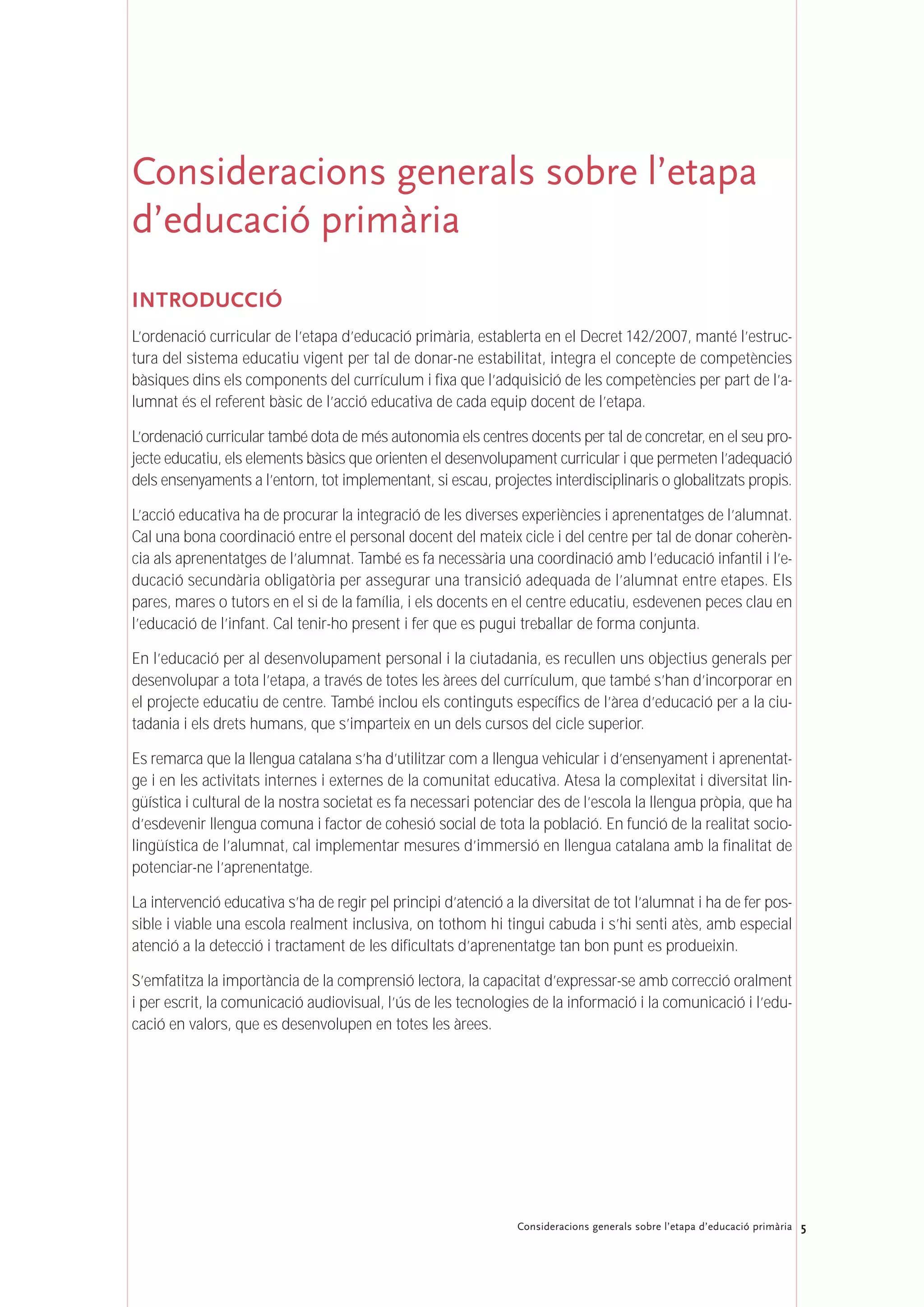 5Consideracions generals sobre l’etapa d’educació primària
Consideracions generals sobre l’etapa
d’educació primària
INTRODUCCIÓ
L’ordenació curricular de l’etapa d’educació primària, establerta en el Decret 142/2007, manté l’estruc-
tura del sistema educatiu vigent per tal de donar-ne estabilitat, integra el concepte de competències
bàsiques dins els components del currículum i fixa que l’adquisició de les competències per part de l’a-
lumnat és el referent bàsic de l’acció educativa de cada equip docent de l’etapa.
L’ordenació curricular també dota de més autonomia els centres docents per tal de concretar, en el seu pro-
jecte educatiu, els elements bàsics que orienten el desenvolupament curricular i que permeten l’adequació
dels ensenyaments a l’entorn, tot implementant, si escau, projectes interdisciplinaris o globalitzats propis.
L’acció educativa ha de procurar la integració de les diverses experiències i aprenentatges de l’alumnat.
Cal una bona coordinació entre el personal docent del mateix cicle i del centre per tal de donar coherèn-
cia als aprenentatges de l’alumnat. També es fa necessària una coordinació amb l’educació infantil i l’e-
ducació secundària obligatòria per assegurar una transició adequada de l’alumnat entre etapes. Els
pares, mares o tutors en el si de la família, i els docents en el centre educatiu, esdevenen peces clau en
l’educació de l’infant. Cal tenir-ho present i fer que es pugui treballar de forma conjunta.
En l’educació per al desenvolupament personal i la ciutadania, es recullen uns objectius generals per
desenvolupar a tota l’etapa, a través de totes les àrees del currículum, que també s’han d’incorporar en
el projecte educatiu de centre. També inclou els continguts específics de l’àrea d’educació per a la ciu-
tadania i els drets humans, que s’imparteix en un dels cursos del cicle superior.
Es remarca que la llengua catalana s’ha d’utilitzar com a llengua vehicular i d’ensenyament i aprenentat-
ge i en les activitats internes i externes de la comunitat educativa. Atesa la complexitat i diversitat lin-
güística i cultural de la nostra societat es fa necessari potenciar des de l’escola la llengua pròpia, que ha
d’esdevenir llengua comuna i factor de cohesió social de tota la població. En funció de la realitat socio-
lingüística de l’alumnat, cal implementar mesures d’immersió en llengua catalana amb la finalitat de
potenciar-ne l’aprenentatge.
La intervenció educativa s’ha de regir pel principi d’atenció a la diversitat de tot l’alumnat i ha de fer pos-
sible i viable una escola realment inclusiva, on tothom hi tingui cabuda i s’hi senti atès, amb especial
atenció a la detecció i tractament de les dificultats d’aprenentatge tan bon punt es produeixin.
S’emfatitza la importància de la comprensió lectora, la capacitat d’expressar-se amb correcció oralment
i per escrit, la comunicació audiovisual, l’ús de les tecnologies de la informació i la comunicació i l’edu-
cació en valors, que es desenvolupen en totes les àrees.
 