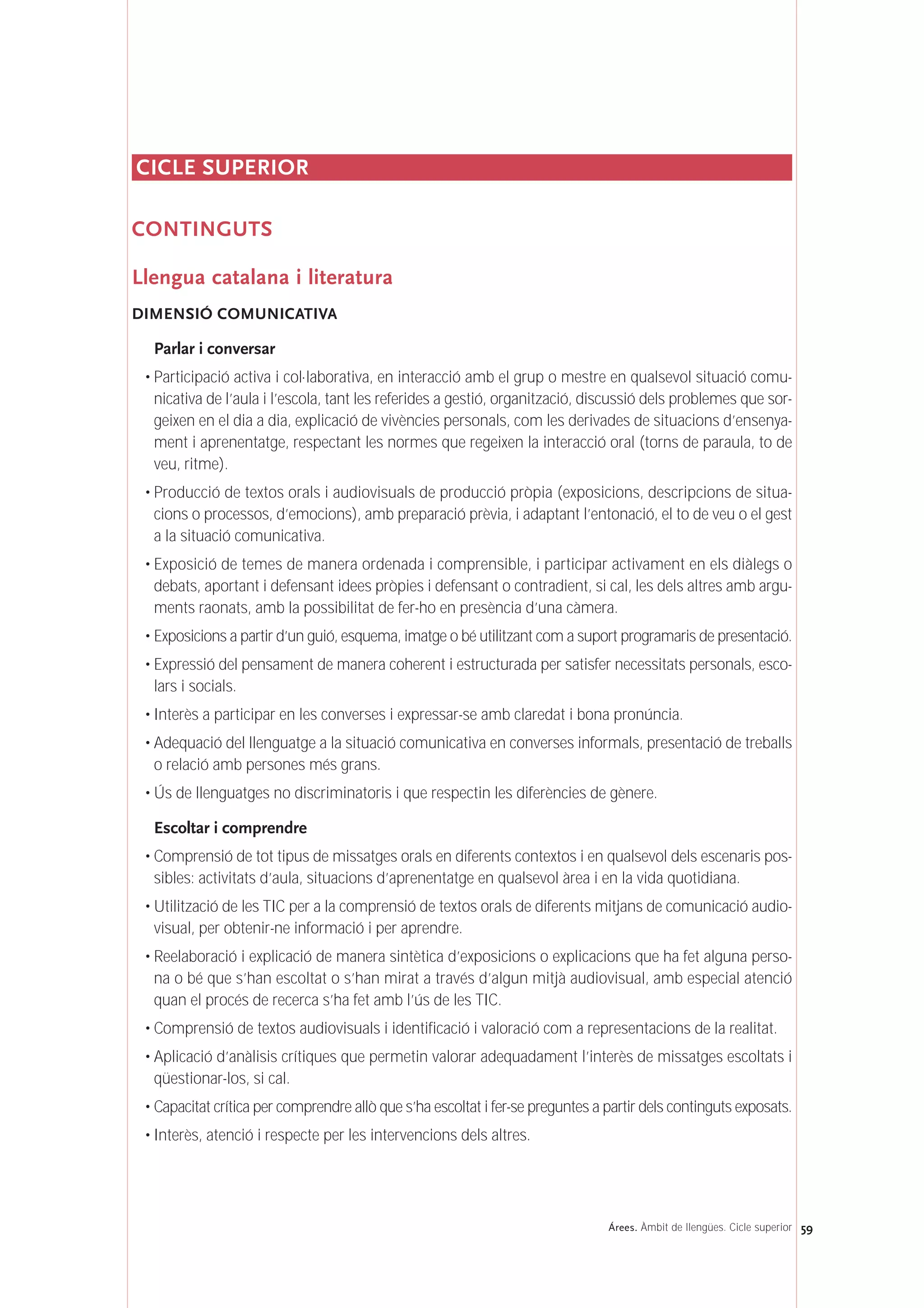 CICLE SUPERIOR
CONTINGUTS
Llengua catalana i literatura
DIMENSIÓ COMUNICATIVA
Parlar i conversar
• Participació activa i col·laborativa, en interacció amb el grup o mestre en qualsevol situació comu-
nicativa de l’aula i l’escola, tant les referides a gestió, organització, discussió dels problemes que sor-
geixen en el dia a dia, explicació de vivències personals, com les derivades de situacions d’ensenya-
ment i aprenentatge, respectant les normes que regeixen la interacció oral (torns de paraula, to de
veu, ritme).
• Producció de textos orals i audiovisuals de producció pròpia (exposicions, descripcions de situa-
cions o processos, d’emocions), amb preparació prèvia, i adaptant l’entonació, el to de veu o el gest
a la situació comunicativa.
• Exposició de temes de manera ordenada i comprensible, i participar activament en els diàlegs o
debats, aportant i defensant idees pròpies i defensant o contradient, si cal, les dels altres amb argu-
ments raonats, amb la possibilitat de fer-ho en presència d’una càmera.
• Exposicions a partir d’un guió, esquema, imatge o bé utilitzant com a suport programaris de presentació.
• Expressió del pensament de manera coherent i estructurada per satisfer necessitats personals, esco-
lars i socials.
• Interès a participar en les converses i expressar-se amb claredat i bona pronúncia.
• Adequació del llenguatge a la situació comunicativa en converses informals, presentació de treballs
o relació amb persones més grans.
• Ús de llenguatges no discriminatoris i que respectin les diferències de gènere.
Escoltar i comprendre
• Comprensió de tot tipus de missatges orals en diferents contextos i en qualsevol dels escenaris pos-
sibles: activitats d’aula, situacions d’aprenentatge en qualsevol àrea i en la vida quotidiana.
• Utilització de les TIC per a la comprensió de textos orals de diferents mitjans de comunicació audio-
visual, per obtenir-ne informació i per aprendre.
• Reelaboració i explicació de manera sintètica d’exposicions o explicacions que ha fet alguna perso-
na o bé que s’han escoltat o s’han mirat a través d’algun mitjà audiovisual, amb especial atenció
quan el procés de recerca s’ha fet amb l’ús de les TIC.
• Comprensió de textos audiovisuals i identificació i valoració com a representacions de la realitat.
• Aplicació d’anàlisis crítiques que permetin valorar adequadament l’interès de missatges escoltats i
qüestionar-los, si cal.
• Capacitat crítica per comprendre allò que s’ha escoltat i fer-se preguntes a partir dels continguts exposats.
• Interès, atenció i respecte per les intervencions dels altres.
59Árees. Àmbit de llengües. Cicle superior
 