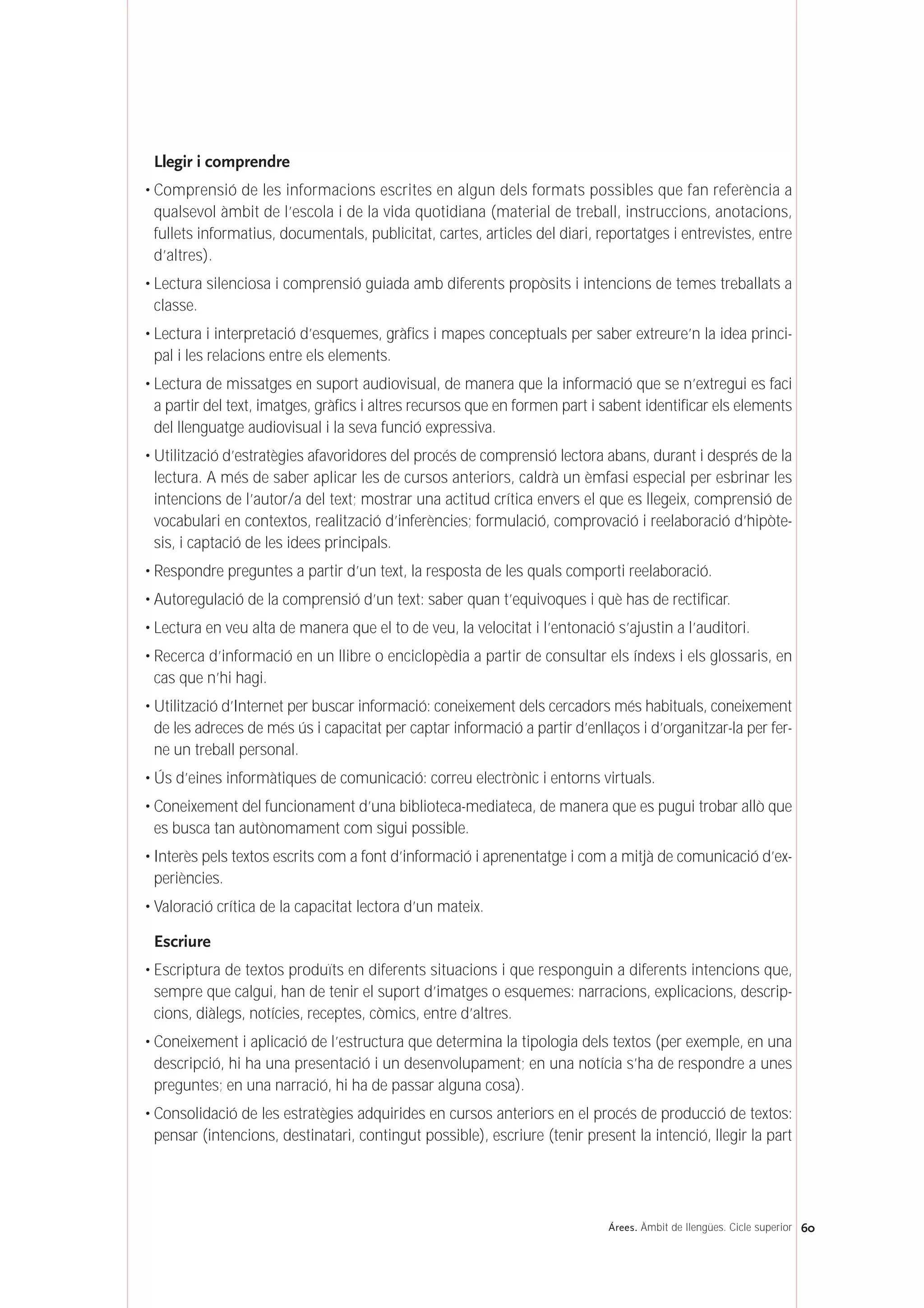 Llegir i comprendre
• Comprensió de les informacions escrites en algun dels formats possibles que fan referència a
qualsevol àmbit de l’escola i de la vida quotidiana (material de treball, instruccions, anotacions,
fullets informatius, documentals, publicitat, cartes, articles del diari, reportatges i entrevistes, entre
d’altres).
• Lectura silenciosa i comprensió guiada amb diferents propòsits i intencions de temes treballats a
classe.
• Lectura i interpretació d’esquemes, gràfics i mapes conceptuals per saber extreure’n la idea princi-
pal i les relacions entre els elements.
• Lectura de missatges en suport audiovisual, de manera que la informació que se n’extregui es faci
a partir del text, imatges, gràfics i altres recursos que en formen part i sabent identificar els elements
del llenguatge audiovisual i la seva funció expressiva.
• Utilització d’estratègies afavoridores del procés de comprensió lectora abans, durant i després de la
lectura. A més de saber aplicar les de cursos anteriors, caldrà un èmfasi especial per esbrinar les
intencions de l’autor/a del text; mostrar una actitud crítica envers el que es llegeix, comprensió de
vocabulari en contextos, realització d’inferències; formulació, comprovació i reelaboració d’hipòte-
sis, i captació de les idees principals.
• Respondre preguntes a partir d’un text, la resposta de les quals comporti reelaboració.
• Autoregulació de la comprensió d’un text: saber quan t’equivoques i què has de rectificar.
• Lectura en veu alta de manera que el to de veu, la velocitat i l’entonació s’ajustin a l’auditori.
• Recerca d’informació en un llibre o enciclopèdia a partir de consultar els índexs i els glossaris, en
cas que n’hi hagi.
• Utilització d’Internet per buscar informació: coneixement dels cercadors més habituals, coneixement
de les adreces de més ús i capacitat per captar informació a partir d’enllaços i d’organitzar-la per fer-
ne un treball personal.
• Ús d’eines informàtiques de comunicació: correu electrònic i entorns virtuals.
• Coneixement del funcionament d’una biblioteca-mediateca, de manera que es pugui trobar allò que
es busca tan autònomament com sigui possible.
• Interès pels textos escrits com a font d’informació i aprenentatge i com a mitjà de comunicació d’ex-
periències.
• Valoració crítica de la capacitat lectora d’un mateix.
Escriure
• Escriptura de textos produïts en diferents situacions i que responguin a diferents intencions que,
sempre que calgui, han de tenir el suport d’imatges o esquemes: narracions, explicacions, descrip-
cions, diàlegs, notícies, receptes, còmics, entre d’altres.
• Coneixement i aplicació de l’estructura que determina la tipologia dels textos (per exemple, en una
descripció, hi ha una presentació i un desenvolupament; en una notícia s’ha de respondre a unes
preguntes; en una narració, hi ha de passar alguna cosa).
• Consolidació de les estratègies adquirides en cursos anteriors en el procés de producció de textos:
pensar (intencions, destinatari, contingut possible), escriure (tenir present la intenció, llegir la part
60Árees. Àmbit de llengües. Cicle superior
 