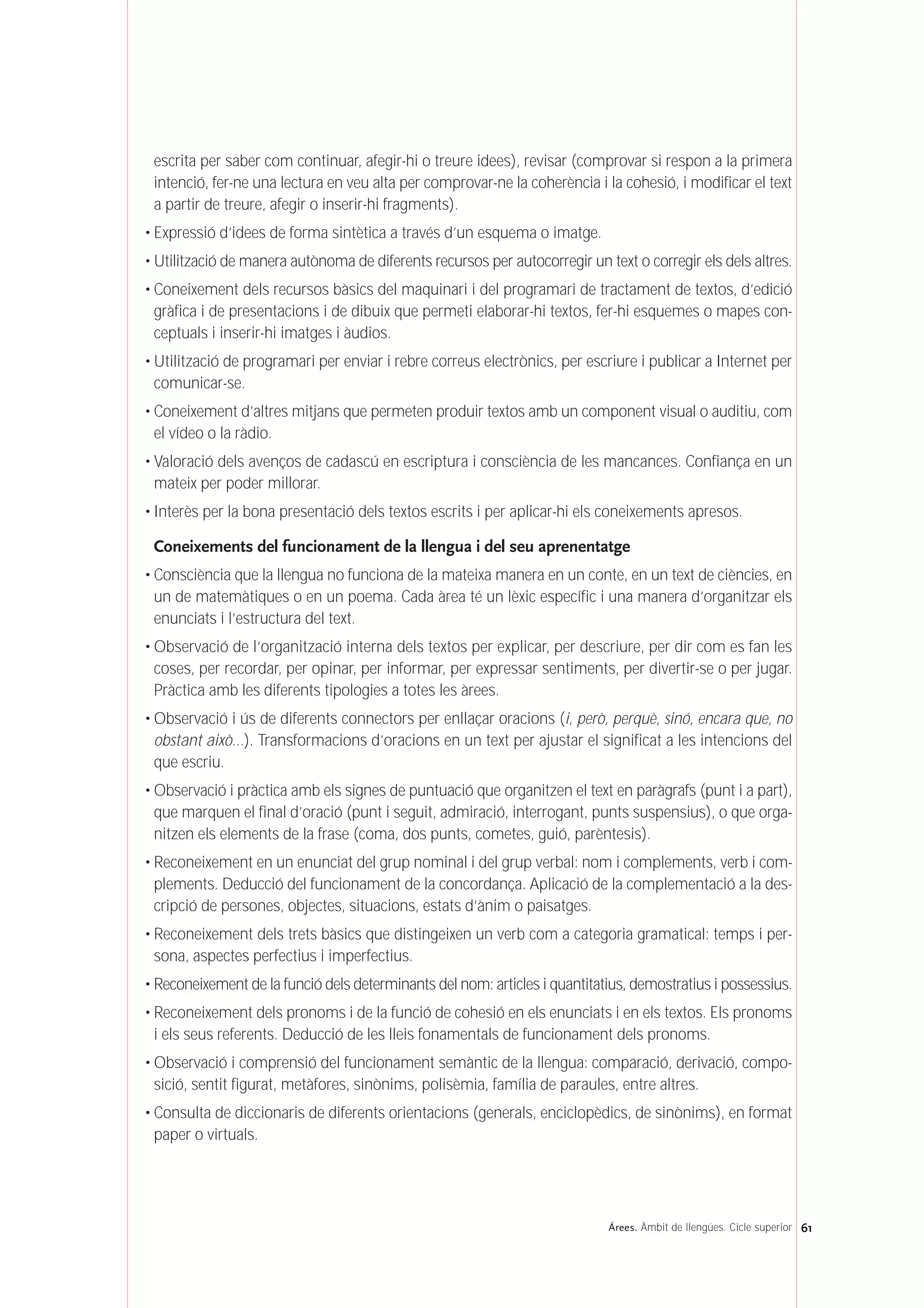 escrita per saber com continuar, afegir-hi o treure idees), revisar (comprovar si respon a la primera
intenció, fer-ne una lectura en veu alta per comprovar-ne la coherència i la cohesió, i modificar el text
a partir de treure, afegir o inserir-hi fragments).
• Expressió d’idees de forma sintètica a través d’un esquema o imatge.
• Utilització de manera autònoma de diferents recursos per autocorregir un text o corregir els dels altres.
• Coneixement dels recursos bàsics del maquinari i del programari de tractament de textos, d’edició
gràfica i de presentacions i de dibuix que permeti elaborar-hi textos, fer-hi esquemes o mapes con-
ceptuals i inserir-hi imatges i àudios.
• Utilització de programari per enviar i rebre correus electrònics, per escriure i publicar a Internet per
comunicar-se.
• Coneixement d’altres mitjans que permeten produir textos amb un component visual o auditiu, com
el vídeo o la ràdio.
• Valoració dels avenços de cadascú en escriptura i consciència de les mancances. Confiança en un
mateix per poder millorar.
• Interès per la bona presentació dels textos escrits i per aplicar-hi els coneixements apresos.
Coneixements del funcionament de la llengua i del seu aprenentatge
• Consciència que la llengua no funciona de la mateixa manera en un conte, en un text de ciències, en
un de matemàtiques o en un poema. Cada àrea té un lèxic específic i una manera d’organitzar els
enunciats i l’estructura del text.
• Observació de l’organització interna dels textos per explicar, per descriure, per dir com es fan les
coses, per recordar, per opinar, per informar, per expressar sentiments, per divertir-se o per jugar.
Pràctica amb les diferents tipologies a totes les àrees.
• Observació i ús de diferents connectors per enllaçar oracions (i, però, perquè, sinó, encara que, no
obstant això…). Transformacions d’oracions en un text per ajustar el significat a les intencions del
que escriu.
• Observació i pràctica amb els signes de puntuació que organitzen el text en paràgrafs (punt i a part),
que marquen el final d’oració (punt i seguit, admiració, interrogant, punts suspensius), o que orga-
nitzen els elements de la frase (coma, dos punts, cometes, guió, parèntesis).
• Reconeixement en un enunciat del grup nominal i del grup verbal: nom i complements, verb i com-
plements. Deducció del funcionament de la concordança. Aplicació de la complementació a la des-
cripció de persones, objectes, situacions, estats d’ànim o paisatges.
• Reconeixement dels trets bàsics que distingeixen un verb com a categoria gramatical: temps i per-
sona, aspectes perfectius i imperfectius.
• Reconeixement de la funció dels determinants del nom: articles i quantitatius, demostratius i possessius.
• Reconeixement dels pronoms i de la funció de cohesió en els enunciats i en els textos. Els pronoms
i els seus referents. Deducció de les lleis fonamentals de funcionament dels pronoms.
• Observació i comprensió del funcionament semàntic de la llengua: comparació, derivació, compo-
sició, sentit figurat, metàfores, sinònims, polisèmia, família de paraules, entre altres.
• Consulta de diccionaris de diferents orientacions (generals, enciclopèdics, de sinònims), en format
paper o virtuals.
61Árees. Àmbit de llengües. Cicle superior
 