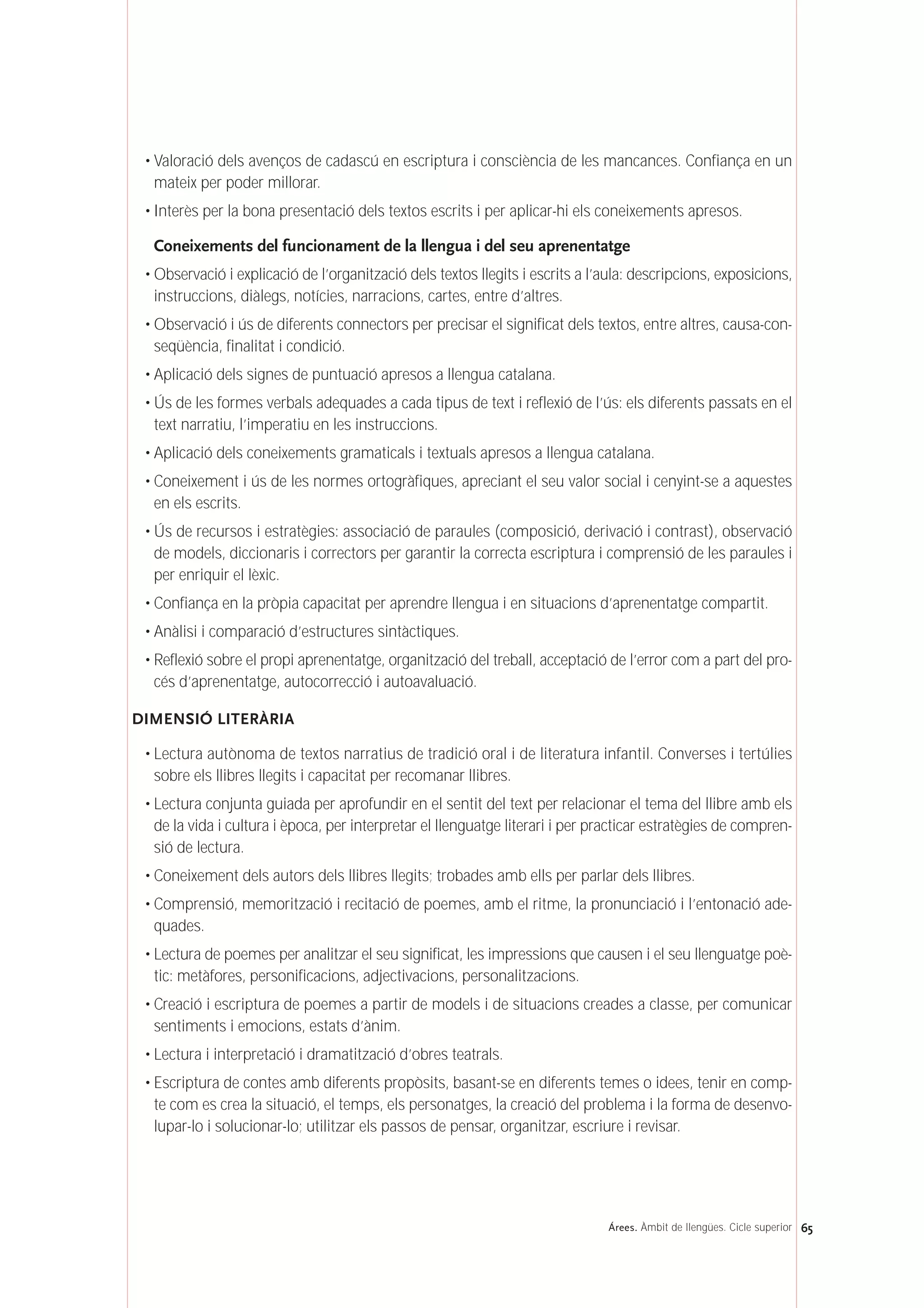 • Valoració dels avenços de cadascú en escriptura i consciència de les mancances. Confiança en un
mateix per poder millorar.
• Interès per la bona presentació dels textos escrits i per aplicar-hi els coneixements apresos.
Coneixements del funcionament de la llengua i del seu aprenentatge
• Observació i explicació de l’organització dels textos llegits i escrits a l’aula: descripcions, exposicions,
instruccions, diàlegs, notícies, narracions, cartes, entre d’altres.
• Observació i ús de diferents connectors per precisar el significat dels textos, entre altres, causa-con-
seqüència, finalitat i condició.
• Aplicació dels signes de puntuació apresos a llengua catalana.
• Ús de les formes verbals adequades a cada tipus de text i reflexió de l’ús: els diferents passats en el
text narratiu, l’imperatiu en les instruccions.
• Aplicació dels coneixements gramaticals i textuals apresos a llengua catalana.
• Coneixement i ús de les normes ortogràfiques, apreciant el seu valor social i cenyint-se a aquestes
en els escrits.
• Ús de recursos i estratègies: associació de paraules (composició, derivació i contrast), observació
de models, diccionaris i correctors per garantir la correcta escriptura i comprensió de les paraules i
per enriquir el lèxic.
• Confiança en la pròpia capacitat per aprendre llengua i en situacions d’aprenentatge compartit.
• Anàlisi i comparació d’estructures sintàctiques.
• Reflexió sobre el propi aprenentatge, organització del treball, acceptació de l’error com a part del pro-
cés d’aprenentatge, autocorrecció i autoavaluació.
DIMENSIÓ LITERÀRIA
• Lectura autònoma de textos narratius de tradició oral i de literatura infantil. Converses i tertúlies
sobre els llibres llegits i capacitat per recomanar llibres.
• Lectura conjunta guiada per aprofundir en el sentit del text per relacionar el tema del llibre amb els
de la vida i cultura i època, per interpretar el llenguatge literari i per practicar estratègies de compren-
sió de lectura.
• Coneixement dels autors dels llibres llegits; trobades amb ells per parlar dels llibres.
• Comprensió, memorització i recitació de poemes, amb el ritme, la pronunciació i l’entonació ade-
quades.
• Lectura de poemes per analitzar el seu significat, les impressions que causen i el seu llenguatge poè-
tic: metàfores, personificacions, adjectivacions, personalitzacions.
• Creació i escriptura de poemes a partir de models i de situacions creades a classe, per comunicar
sentiments i emocions, estats d’ànim.
• Lectura i interpretació i dramatització d’obres teatrals.
• Escriptura de contes amb diferents propòsits, basant-se en diferents temes o idees, tenir en comp-
te com es crea la situació, el temps, els personatges, la creació del problema i la forma de desenvo-
lupar-lo i solucionar-lo; utilitzar els passos de pensar, organitzar, escriure i revisar.
65Árees. Àmbit de llengües. Cicle superior
 