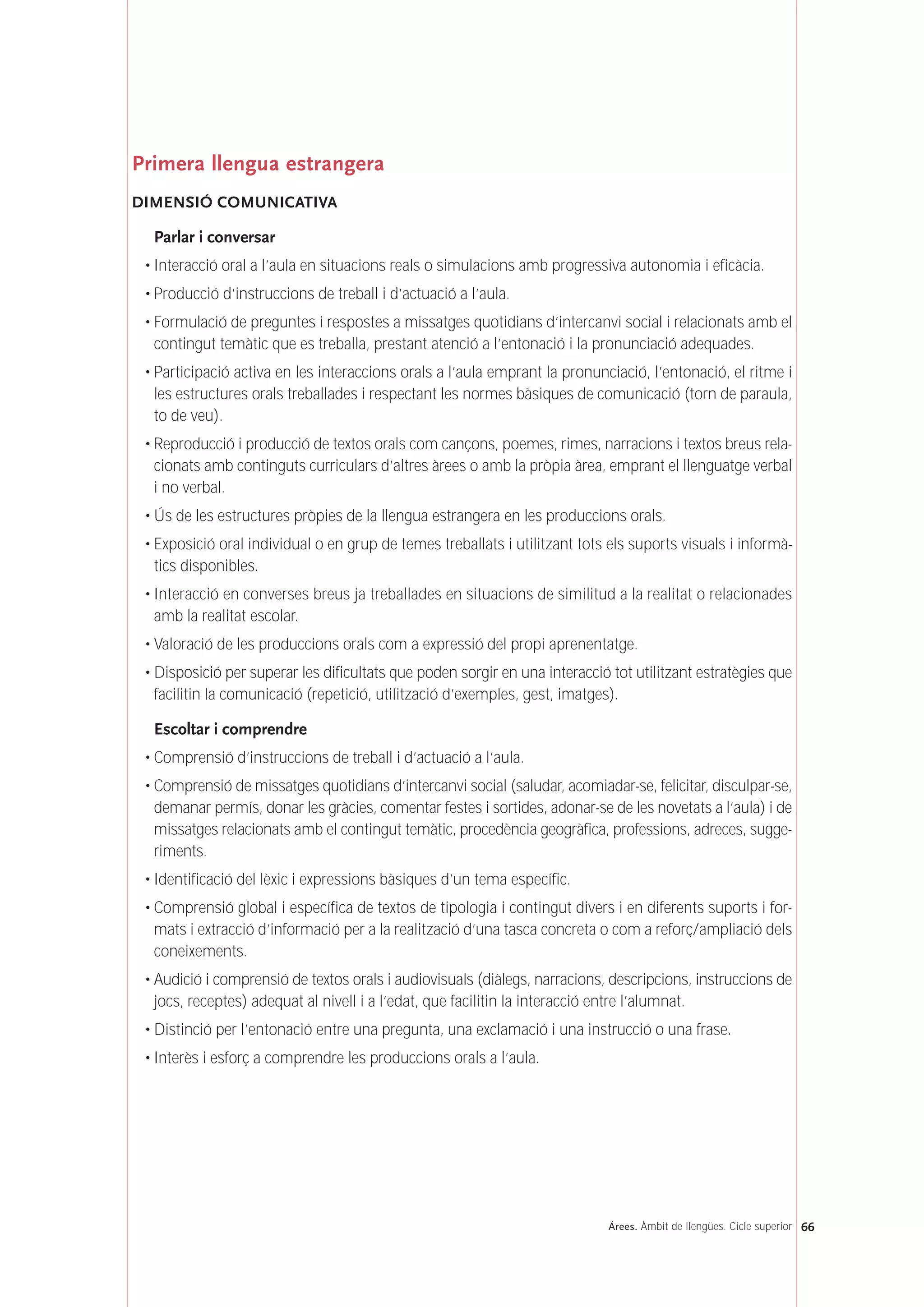 Primera llengua estrangera
DIMENSIÓ COMUNICATIVA
Parlar i conversar
• Interacció oral a l’aula en situacions reals o simulacions amb progressiva autonomia i eficàcia.
• Producció d’instruccions de treball i d’actuació a l’aula.
• Formulació de preguntes i respostes a missatges quotidians d’intercanvi social i relacionats amb el
contingut temàtic que es treballa, prestant atenció a l’entonació i la pronunciació adequades.
• Participació activa en les interaccions orals a l’aula emprant la pronunciació, l’entonació, el ritme i
les estructures orals treballades i respectant les normes bàsiques de comunicació (torn de paraula,
to de veu).
• Reproducció i producció de textos orals com cançons, poemes, rimes, narracions i textos breus rela-
cionats amb continguts curriculars d’altres àrees o amb la pròpia àrea, emprant el llenguatge verbal
i no verbal.
• Ús de les estructures pròpies de la llengua estrangera en les produccions orals.
• Exposició oral individual o en grup de temes treballats i utilitzant tots els suports visuals i informà-
tics disponibles.
• Interacció en converses breus ja treballades en situacions de similitud a la realitat o relacionades
amb la realitat escolar.
• Valoració de les produccions orals com a expressió del propi aprenentatge.
• Disposició per superar les dificultats que poden sorgir en una interacció tot utilitzant estratègies que
facilitin la comunicació (repetició, utilització d’exemples, gest, imatges).
Escoltar i comprendre
• Comprensió d’instruccions de treball i d’actuació a l’aula.
• Comprensió de missatges quotidians d’intercanvi social (saludar, acomiadar-se, felicitar, disculpar-se,
demanar permís, donar les gràcies, comentar festes i sortides, adonar-se de les novetats a l’aula) i de
missatges relacionats amb el contingut temàtic, procedència geogràfica, professions, adreces, sugge-
riments.
• Identificació del lèxic i expressions bàsiques d’un tema específic.
• Comprensió global i específica de textos de tipologia i contingut divers i en diferents suports i for-
mats i extracció d’informació per a la realització d’una tasca concreta o com a reforç/ampliació dels
coneixements.
• Audició i comprensió de textos orals i audiovisuals (diàlegs, narracions, descripcions, instruccions de
jocs, receptes) adequat al nivell i a l’edat, que facilitin la interacció entre l’alumnat.
• Distinció per l’entonació entre una pregunta, una exclamació i una instrucció o una frase.
• Interès i esforç a comprendre les produccions orals a l’aula.
66Árees. Àmbit de llengües. Cicle superior
 