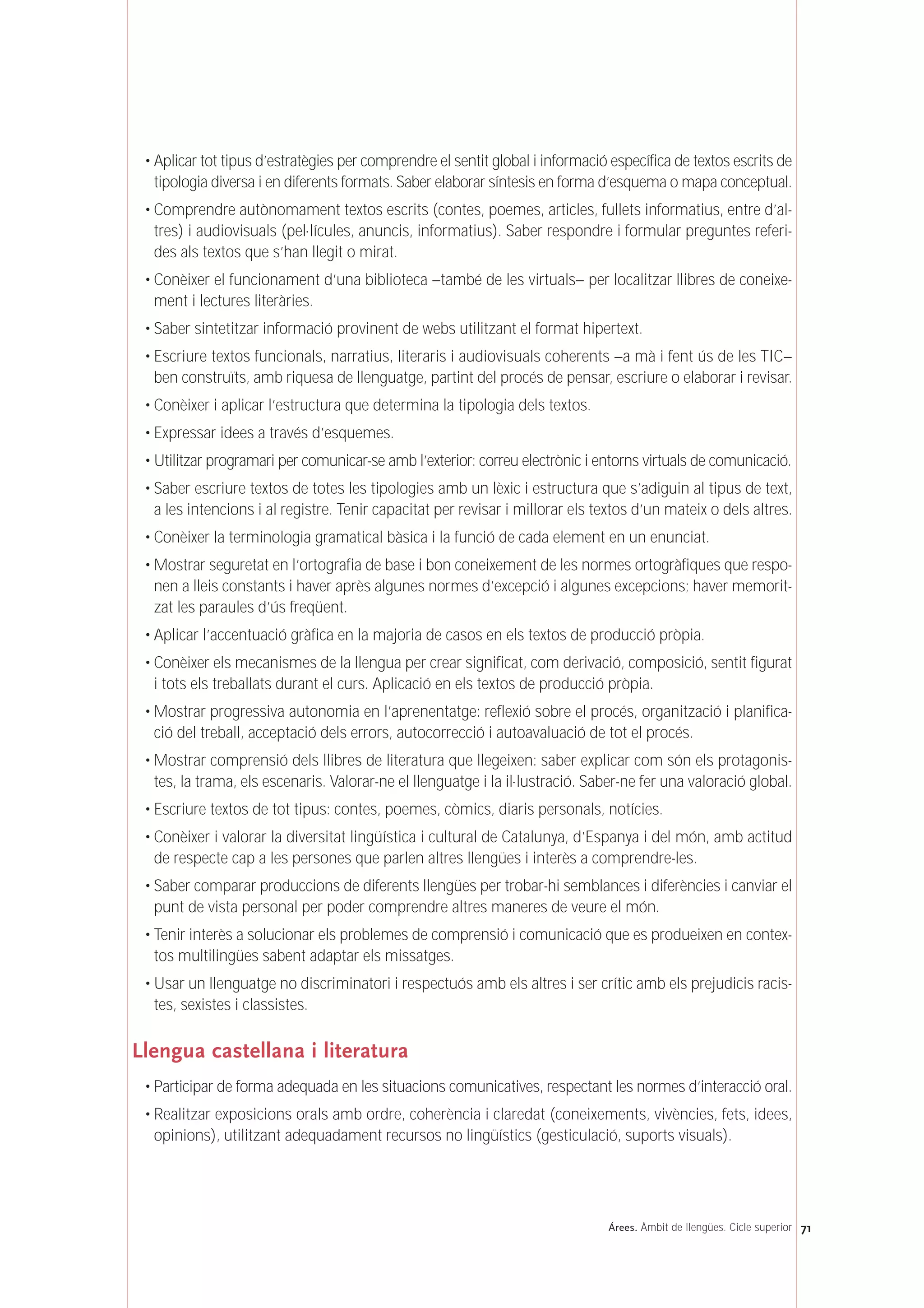 • Aplicar tot tipus d’estratègies per comprendre el sentit global i informació específica de textos escrits de
tipologia diversa i en diferents formats. Saber elaborar síntesis en forma d’esquema o mapa conceptual.
• Comprendre autònomament textos escrits (contes, poemes, articles, fullets informatius, entre d’al-
tres) i audiovisuals (pel·lícules, anuncis, informatius). Saber respondre i formular preguntes referi-
des als textos que s’han llegit o mirat.
• Conèixer el funcionament d’una biblioteca –també de les virtuals– per localitzar llibres de coneixe-
ment i lectures literàries.
• Saber sintetitzar informació provinent de webs utilitzant el format hipertext.
• Escriure textos funcionals, narratius, literaris i audiovisuals coherents –a mà i fent ús de les TIC–
ben construïts, amb riquesa de llenguatge, partint del procés de pensar, escriure o elaborar i revisar.
• Conèixer i aplicar l’estructura que determina la tipologia dels textos.
• Expressar idees a través d’esquemes.
• Utilitzar programari per comunicar-se amb l’exterior: correu electrònic i entorns virtuals de comunicació.
• Saber escriure textos de totes les tipologies amb un lèxic i estructura que s’adiguin al tipus de text,
a les intencions i al registre. Tenir capacitat per revisar i millorar els textos d’un mateix o dels altres.
• Conèixer la terminologia gramatical bàsica i la funció de cada element en un enunciat.
• Mostrar seguretat en l’ortografia de base i bon coneixement de les normes ortogràfiques que respo-
nen a lleis constants i haver après algunes normes d’excepció i algunes excepcions; haver memorit-
zat les paraules d’ús freqüent.
• Aplicar l’accentuació gràfica en la majoria de casos en els textos de producció pròpia.
• Conèixer els mecanismes de la llengua per crear significat, com derivació, composició, sentit figurat
i tots els treballats durant el curs. Aplicació en els textos de producció pròpia.
• Mostrar progressiva autonomia en l’aprenentatge: reflexió sobre el procés, organització i planifica-
ció del treball, acceptació dels errors, autocorrecció i autoavaluació de tot el procés.
• Mostrar comprensió dels llibres de literatura que llegeixen: saber explicar com són els protagonis-
tes, la trama, els escenaris. Valorar-ne el llenguatge i la il·lustració. Saber-ne fer una valoració global.
• Escriure textos de tot tipus: contes, poemes, còmics, diaris personals, notícies.
• Conèixer i valorar la diversitat lingüística i cultural de Catalunya, d’Espanya i del món, amb actitud
de respecte cap a les persones que parlen altres llengües i interès a comprendre-les.
• Saber comparar produccions de diferents llengües per trobar-hi semblances i diferències i canviar el
punt de vista personal per poder comprendre altres maneres de veure el món.
• Tenir interès a solucionar els problemes de comprensió i comunicació que es produeixen en contex-
tos multilingües sabent adaptar els missatges.
• Usar un llenguatge no discriminatori i respectuós amb els altres i ser crític amb els prejudicis racis-
tes, sexistes i classistes.
Llengua castellana i literatura
• Participar de forma adequada en les situacions comunicatives, respectant les normes d’interacció oral.
• Realitzar exposicions orals amb ordre, coherència i claredat (coneixements, vivències, fets, idees,
opinions), utilitzant adequadament recursos no lingüístics (gesticulació, suports visuals).
71Árees. Àmbit de llengües. Cicle superior
 
