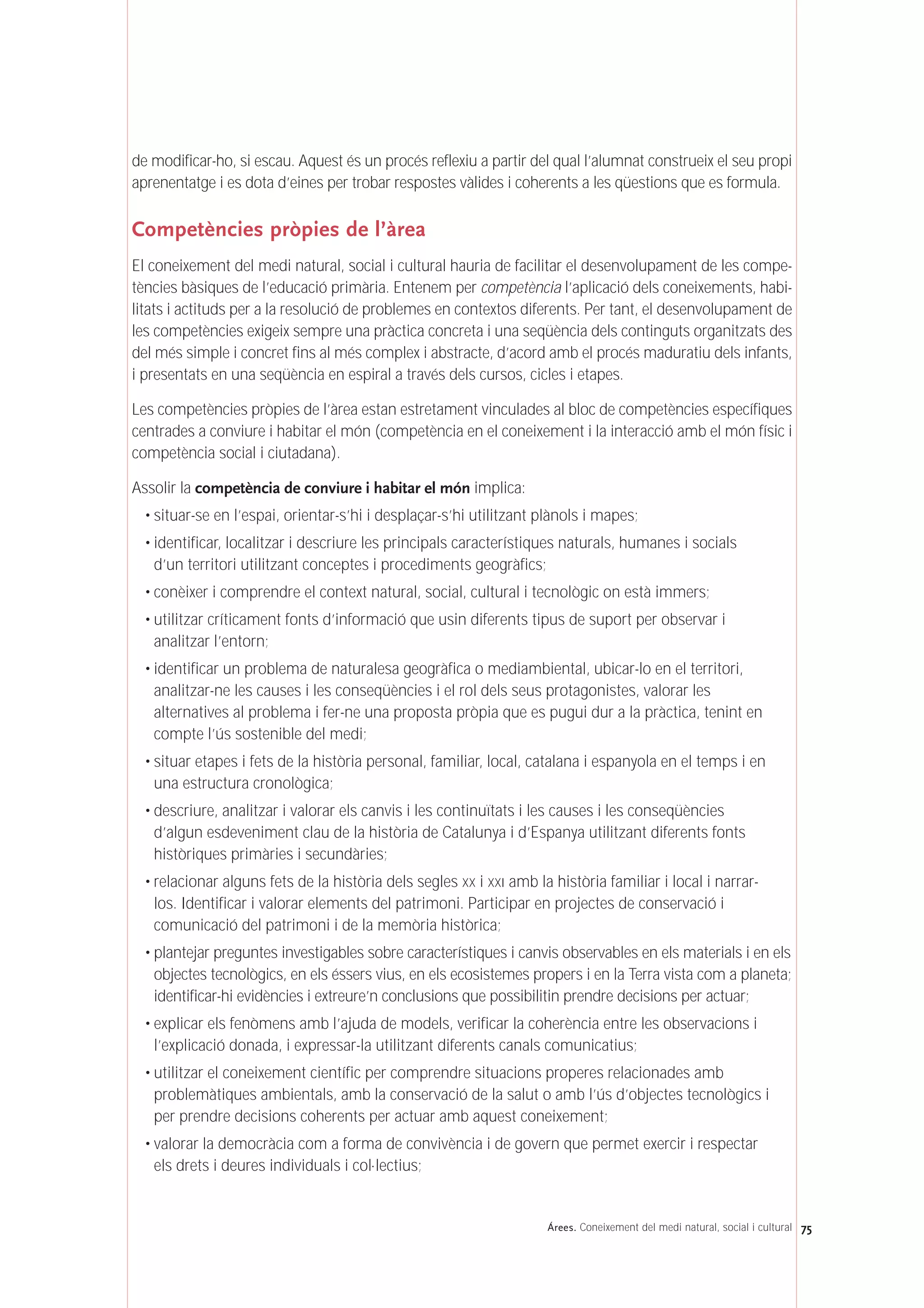 de modificar-ho, si escau. Aquest és un procés reflexiu a partir del qual l’alumnat construeix el seu propi
aprenentatge i es dota d’eines per trobar respostes vàlides i coherents a les qüestions que es formula.
Competències pròpies de l’àrea
El coneixement del medi natural, social i cultural hauria de facilitar el desenvolupament de les compe-
tències bàsiques de l’educació primària. Entenem per competència l’aplicació dels coneixements, habi-
litats i actituds per a la resolució de problemes en contextos diferents. Per tant, el desenvolupament de
les competències exigeix sempre una pràctica concreta i una seqüència dels continguts organitzats des
del més simple i concret fins al més complex i abstracte, d’acord amb el procés maduratiu dels infants,
i presentats en una seqüència en espiral a través dels cursos, cicles i etapes.
Les competències pròpies de l’àrea estan estretament vinculades al bloc de competències específiques
centrades a conviure i habitar el món (competència en el coneixement i la interacció amb el món físic i
competència social i ciutadana).
Assolir la competència de conviure i habitar el món implica:
• situar-se en l’espai, orientar-s’hi i desplaçar-s’hi utilitzant plànols i mapes;
• identificar, localitzar i descriure les principals característiques naturals, humanes i socials
d’un territori utilitzant conceptes i procediments geogràfics;
• conèixer i comprendre el context natural, social, cultural i tecnològic on està immers;
• utilitzar críticament fonts d’informació que usin diferents tipus de suport per observar i
analitzar l’entorn;
• identificar un problema de naturalesa geogràfica o mediambiental, ubicar-lo en el territori,
analitzar-ne les causes i les conseqüències i el rol dels seus protagonistes, valorar les
alternatives al problema i fer-ne una proposta pròpia que es pugui dur a la pràctica, tenint en
compte l’ús sostenible del medi;
• situar etapes i fets de la història personal, familiar, local, catalana i espanyola en el temps i en
una estructura cronològica;
• descriure, analitzar i valorar els canvis i les continuïtats i les causes i les conseqüències
d’algun esdeveniment clau de la història de Catalunya i d’Espanya utilitzant diferents fonts
històriques primàries i secundàries;
• relacionar alguns fets de la història dels segles XX i XXI amb la història familiar i local i narrar-
los. Identificar i valorar elements del patrimoni. Participar en projectes de conservació i
comunicació del patrimoni i de la memòria històrica;
• plantejar preguntes investigables sobre característiques i canvis observables en els materials i en els
objectes tecnològics, en els éssers vius, en els ecosistemes propers i en la Terra vista com a planeta;
identificar-hi evidències i extreure’n conclusions que possibilitin prendre decisions per actuar;
• explicar els fenòmens amb l’ajuda de models, verificar la coherència entre les observacions i
l’explicació donada, i expressar-la utilitzant diferents canals comunicatius;
• utilitzar el coneixement científic per comprendre situacions properes relacionades amb
problemàtiques ambientals, amb la conservació de la salut o amb l’ús d’objectes tecnològics i
per prendre decisions coherents per actuar amb aquest coneixement;
• valorar la democràcia com a forma de convivència i de govern que permet exercir i respectar
els drets i deures individuals i col·lectius;
75Árees. Coneixement del medi natural, social i cultural
 
