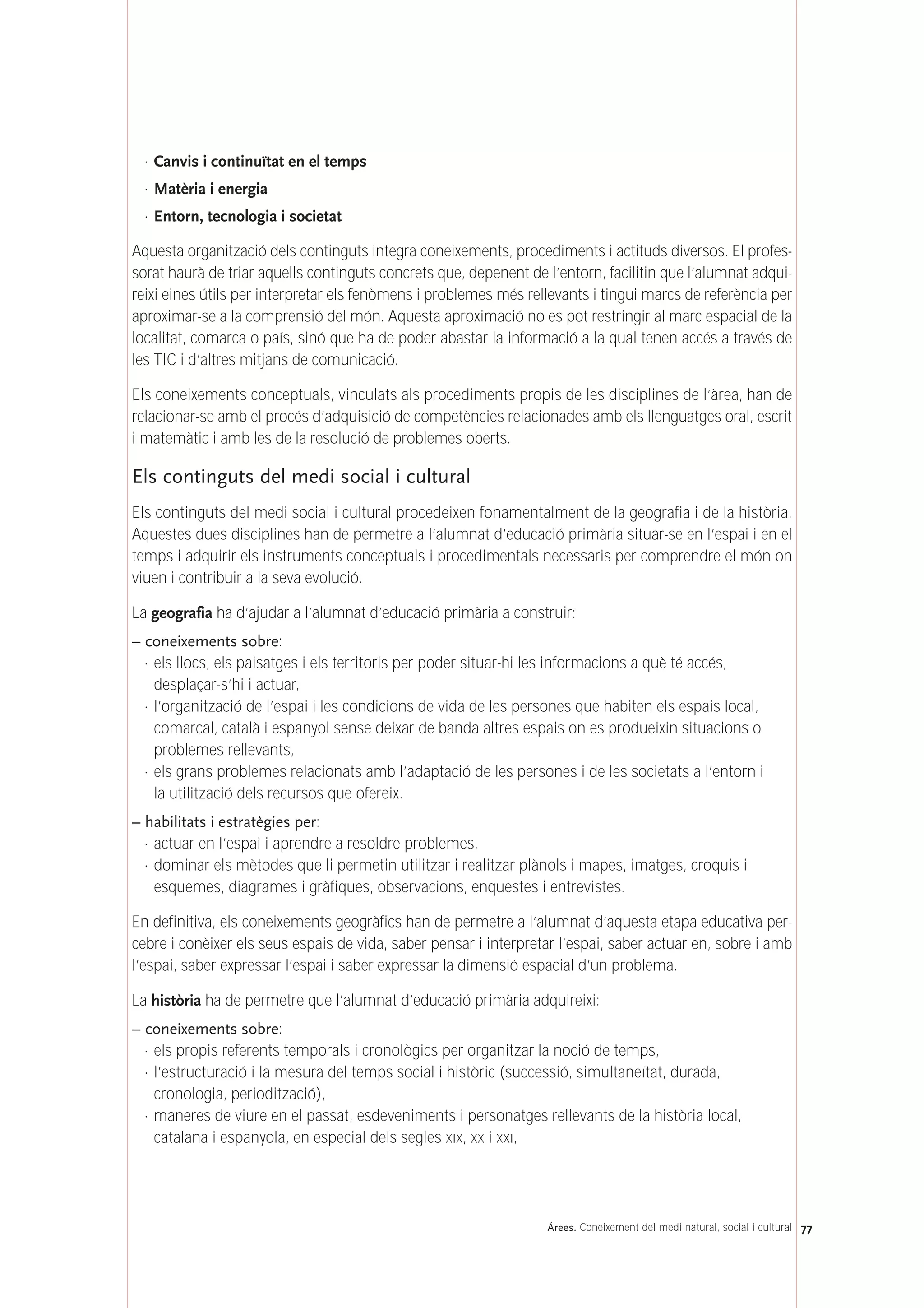 · Canvis i continuïtat en el temps
· Matèria i energia
· Entorn, tecnologia i societat
Aquesta organització dels continguts integra coneixements, procediments i actituds diversos. El profes-
sorat haurà de triar aquells continguts concrets que, depenent de l’entorn, facilitin que l’alumnat adqui-
reixi eines útils per interpretar els fenòmens i problemes més rellevants i tingui marcs de referència per
aproximar-se a la comprensió del món. Aquesta aproximació no es pot restringir al marc espacial de la
localitat, comarca o país, sinó que ha de poder abastar la informació a la qual tenen accés a través de
les TIC i d’altres mitjans de comunicació.
Els coneixements conceptuals, vinculats als procediments propis de les disciplines de l’àrea, han de
relacionar-se amb el procés d’adquisició de competències relacionades amb els llenguatges oral, escrit
i matemàtic i amb les de la resolució de problemes oberts.
Els continguts del medi social i cultural
Els continguts del medi social i cultural procedeixen fonamentalment de la geografia i de la història.
Aquestes dues disciplines han de permetre a l’alumnat d’educació primària situar-se en l’espai i en el
temps i adquirir els instruments conceptuals i procedimentals necessaris per comprendre el món on
viuen i contribuir a la seva evolució.
La geografia ha d’ajudar a l’alumnat d’educació primària a construir:
– coneixements sobre:
· els llocs, els paisatges i els territoris per poder situar-hi les informacions a què té accés,
desplaçar-s’hi i actuar,
· l’organització de l’espai i les condicions de vida de les persones que habiten els espais local,
comarcal, català i espanyol sense deixar de banda altres espais on es produeixin situacions o
problemes rellevants,
· els grans problemes relacionats amb l’adaptació de les persones i de les societats a l’entorn i
la utilització dels recursos que ofereix.
– habilitats i estratègies per:
· actuar en l’espai i aprendre a resoldre problemes,
· dominar els mètodes que li permetin utilitzar i realitzar plànols i mapes, imatges, croquis i
esquemes, diagrames i gràfiques, observacions, enquestes i entrevistes.
En definitiva, els coneixements geogràfics han de permetre a l’alumnat d’aquesta etapa educativa per-
cebre i conèixer els seus espais de vida, saber pensar i interpretar l’espai, saber actuar en, sobre i amb
l’espai, saber expressar l’espai i saber expressar la dimensió espacial d’un problema.
La història ha de permetre que l’alumnat d’educació primària adquireixi:
– coneixements sobre:
· els propis referents temporals i cronològics per organitzar la noció de temps,
· l’estructuració i la mesura del temps social i històric (successió, simultaneïtat, durada,
cronologia, periodització),
· maneres de viure en el passat, esdeveniments i personatges rellevants de la història local,
catalana i espanyola, en especial dels segles XIX, XX i XXI,
77Árees. Coneixement del medi natural, social i cultural
 
