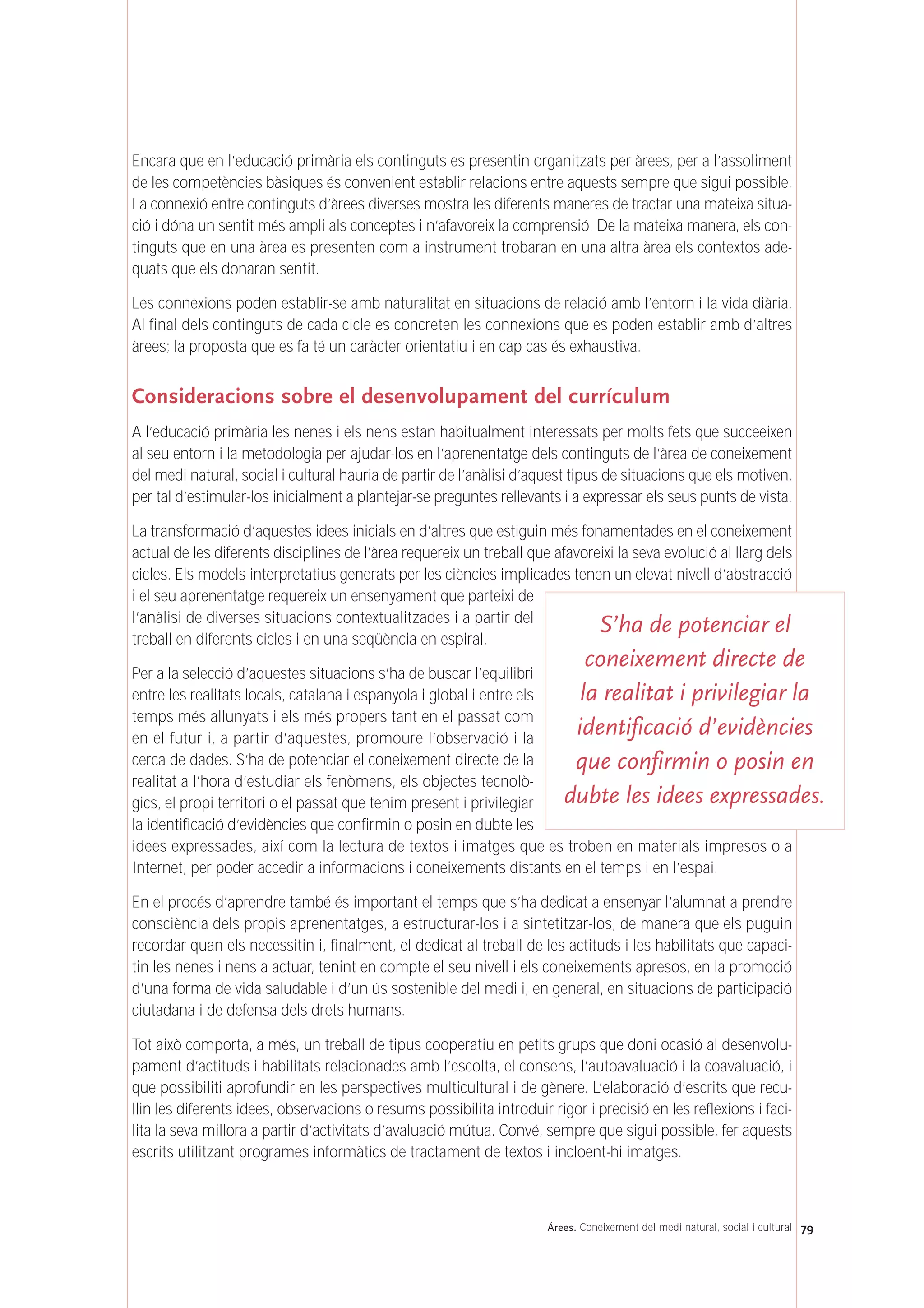 Encara que en l’educació primària els continguts es presentin organitzats per àrees, per a l’assoliment
de les competències bàsiques és convenient establir relacions entre aquests sempre que sigui possible.
La connexió entre continguts d’àrees diverses mostra les diferents maneres de tractar una mateixa situa-
ció i dóna un sentit més ampli als conceptes i n’afavoreix la comprensió. De la mateixa manera, els con-
tinguts que en una àrea es presenten com a instrument trobaran en una altra àrea els contextos ade-
quats que els donaran sentit.
Les connexions poden establir-se amb naturalitat en situacions de relació amb l’entorn i la vida diària.
Al final dels continguts de cada cicle es concreten les connexions que es poden establir amb d’altres
àrees; la proposta que es fa té un caràcter orientatiu i en cap cas és exhaustiva.
Consideracions sobre el desenvolupament del currículum
A l’educació primària les nenes i els nens estan habitualment interessats per molts fets que succeeixen
al seu entorn i la metodologia per ajudar-los en l’aprenentatge dels continguts de l’àrea de coneixement
del medi natural, social i cultural hauria de partir de l’anàlisi d’aquest tipus de situacions que els motiven,
per tal d’estimular-los inicialment a plantejar-se preguntes rellevants i a expressar els seus punts de vista.
La transformació d’aquestes idees inicials en d’altres que estiguin més fonamentades en el coneixement
actual de les diferents disciplines de l’àrea requereix un treball que afavoreixi la seva evolució al llarg dels
cicles. Els models interpretatius generats per les ciències implicades tenen un elevat nivell d’abstracció
i el seu aprenentatge requereix un ensenyament que parteixi de
l’anàlisi de diverses situacions contextualitzades i a partir del
treball en diferents cicles i en una seqüència en espiral.
Per a la selecció d’aquestes situacions s’ha de buscar l’equilibri
entre les realitats locals, catalana i espanyola i global i entre els
temps més allunyats i els més propers tant en el passat com
en el futur i, a partir d’aquestes, promoure l’observació i la
cerca de dades. S’ha de potenciar el coneixement directe de la
realitat a l’hora d’estudiar els fenòmens, els objectes tecnolò-
gics, el propi territori o el passat que tenim present i privilegiar
la identificació d’evidències que confirmin o posin en dubte les
idees expressades, així com la lectura de textos i imatges que es troben en materials impresos o a
Internet, per poder accedir a informacions i coneixements distants en el temps i en l’espai.
En el procés d’aprendre també és important el temps que s’ha dedicat a ensenyar l’alumnat a prendre
consciència dels propis aprenentatges, a estructurar-los i a sintetitzar-los, de manera que els puguin
recordar quan els necessitin i, finalment, el dedicat al treball de les actituds i les habilitats que capaci-
tin les nenes i nens a actuar, tenint en compte el seu nivell i els coneixements apresos, en la promoció
d’una forma de vida saludable i d’un ús sostenible del medi i, en general, en situacions de participació
ciutadana i de defensa dels drets humans.
Tot això comporta, a més, un treball de tipus cooperatiu en petits grups que doni ocasió al desenvolu-
pament d’actituds i habilitats relacionades amb l’escolta, el consens, l’autoavaluació i la coavaluació, i
que possibiliti aprofundir en les perspectives multicultural i de gènere. L’elaboració d’escrits que recu-
llin les diferents idees, observacions o resums possibilita introduir rigor i precisió en les reflexions i faci-
lita la seva millora a partir d’activitats d’avaluació mútua. Convé, sempre que sigui possible, fer aquests
escrits utilitzant programes informàtics de tractament de textos i incloent-hi imatges.
79Árees. Coneixement del medi natural, social i cultural
S’ha de potenciar el
coneixement directe de
la realitat i privilegiar la
identificació d’evidències
que confirmin o posin en
dubte les idees expressades.
 