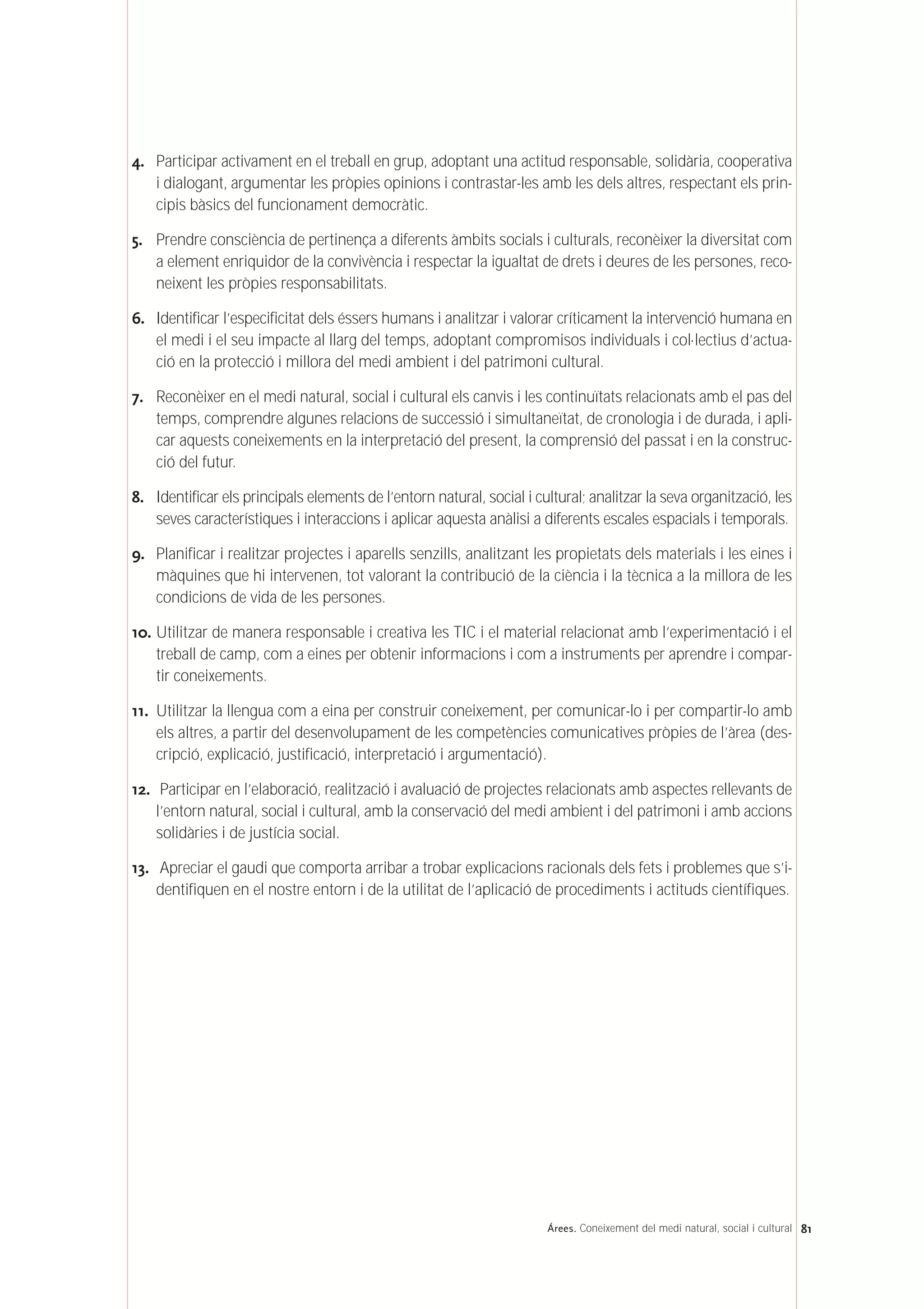 4. Participar activament en el treball en grup, adoptant una actitud responsable, solidària, cooperativa
i dialogant, argumentar les pròpies opinions i contrastar-les amb les dels altres, respectant els prin-
cipis bàsics del funcionament democràtic.
5. Prendre consciència de pertinença a diferents àmbits socials i culturals, reconèixer la diversitat com
a element enriquidor de la convivència i respectar la igualtat de drets i deures de les persones, reco-
neixent les pròpies responsabilitats.
6. Identificar l’especificitat dels éssers humans i analitzar i valorar críticament la intervenció humana en
el medi i el seu impacte al llarg del temps, adoptant compromisos individuals i col·lectius d’actua-
ció en la protecció i millora del medi ambient i del patrimoni cultural.
7. Reconèixer en el medi natural, social i cultural els canvis i les continuïtats relacionats amb el pas del
temps, comprendre algunes relacions de successió i simultaneïtat, de cronologia i de durada, i apli-
car aquests coneixements en la interpretació del present, la comprensió del passat i en la construc-
ció del futur.
8. Identificar els principals elements de l’entorn natural, social i cultural; analitzar la seva organització, les
seves característiques i interaccions i aplicar aquesta anàlisi a diferents escales espacials i temporals.
9. Planificar i realitzar projectes i aparells senzills, analitzant les propietats dels materials i les eines i
màquines que hi intervenen, tot valorant la contribució de la ciència i la tècnica a la millora de les
condicions de vida de les persones.
10. Utilitzar de manera responsable i creativa les TIC i el material relacionat amb l’experimentació i el
treball de camp, com a eines per obtenir informacions i com a instruments per aprendre i compar-
tir coneixements.
11. Utilitzar la llengua com a eina per construir coneixement, per comunicar-lo i per compartir-lo amb
els altres, a partir del desenvolupament de les competències comunicatives pròpies de l’àrea (des-
cripció, explicació, justificació, interpretació i argumentació).
12. Participar en l’elaboració, realització i avaluació de projectes relacionats amb aspectes rellevants de
l’entorn natural, social i cultural, amb la conservació del medi ambient i del patrimoni i amb accions
solidàries i de justícia social.
13. Apreciar el gaudi que comporta arribar a trobar explicacions racionals dels fets i problemes que s’i-
dentifiquen en el nostre entorn i de la utilitat de l’aplicació de procediments i actituds científiques.
81Árees. Coneixement del medi natural, social i cultural
 