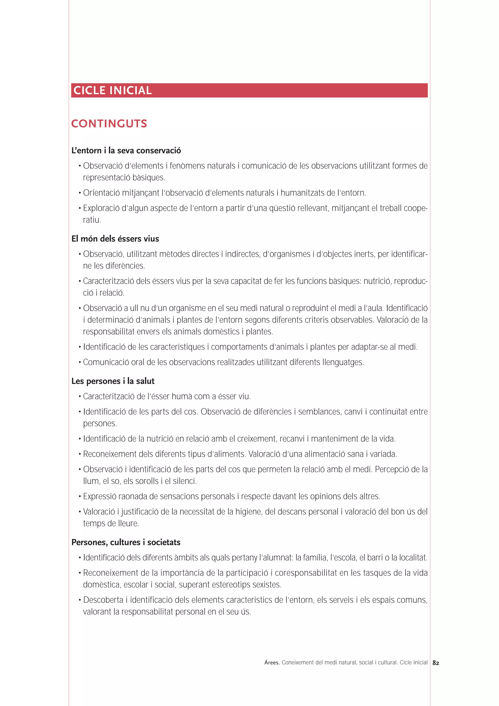 CICLE INICIAL
CONTINGUTS
L’entorn i la seva conservació
• Observació d’elements i fenòmens naturals i comunicació de les observacions utilitzant formes de
representació bàsiques.
• Orientació mitjançant l’observació d’elements naturals i humanitzats de l’entorn.
• Exploració d’algun aspecte de l’entorn a partir d’una qüestió rellevant, mitjançant el treball coope-
ratiu.
El món dels éssers vius
• Observació, utilitzant mètodes directes i indirectes, d’organismes i d’objectes inerts, per identificar-
ne les diferències.
• Caracterització dels éssers vius per la seva capacitat de fer les funcions bàsiques: nutrició, reproduc-
ció i relació.
• Observació a ull nu d’un organisme en el seu medi natural o reproduint el medi a l’aula. Identificació
i determinació d’animals i plantes de l’entorn segons diferents criteris observables. Valoració de la
responsabilitat envers els animals domèstics i plantes.
• Identificació de les característiques i comportaments d’animals i plantes per adaptar-se al medi.
• Comunicació oral de les observacions realitzades utilitzant diferents llenguatges.
Les persones i la salut
• Caracterització de l’ésser humà com a ésser viu.
• Identificació de les parts del cos. Observació de diferències i semblances, canvi i continuïtat entre
persones.
• Identificació de la nutrició en relació amb el creixement, recanvi i manteniment de la vida.
• Reconeixement dels diferents tipus d’aliments. Valoració d’una alimentació sana i variada.
• Observació i identificació de les parts del cos que permeten la relació amb el medi. Percepció de la
llum, el so, els sorolls i el silenci.
• Expressió raonada de sensacions personals i respecte davant les opinions dels altres.
• Valoració i justificació de la necessitat de la higiene, del descans personal i valoració del bon ús del
temps de lleure.
Persones, cultures i societats
• Identificació dels diferents àmbits als quals pertany l’alumnat: la família, l’escola, el barri o la localitat.
• Reconeixement de la importància de la participació i coresponsabilitat en les tasques de la vida
domèstica, escolar i social, superant estereotips sexistes.
• Descoberta i identificació dels elements característics de l’entorn, els serveis i els espais comuns,
valorant la responsabilitat personal en el seu ús.
82Árees. Coneixement del medi natural, social i cultural. Cicle inicial
 