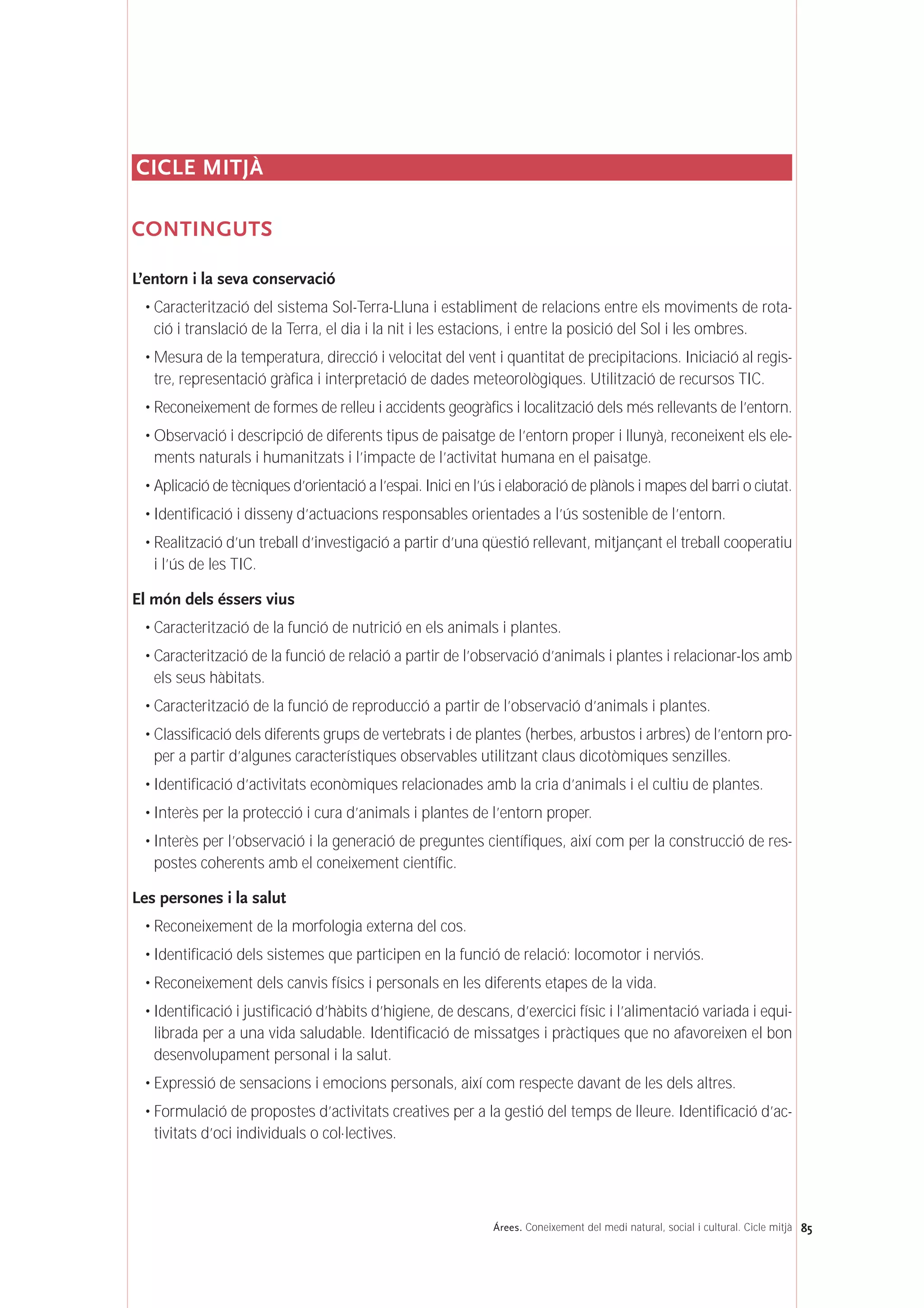 CICLE MITJÀ
CONTINGUTS
L’entorn i la seva conservació
• Caracterització del sistema Sol-Terra-Lluna i establiment de relacions entre els moviments de rota-
ció i translació de la Terra, el dia i la nit i les estacions, i entre la posició del Sol i les ombres.
• Mesura de la temperatura, direcció i velocitat del vent i quantitat de precipitacions. Iniciació al regis-
tre, representació gràfica i interpretació de dades meteorològiques. Utilització de recursos TIC.
• Reconeixement de formes de relleu i accidents geogràfics i localització dels més rellevants de l’entorn.
• Observació i descripció de diferents tipus de paisatge de l’entorn proper i llunyà, reconeixent els ele-
ments naturals i humanitzats i l’impacte de l’activitat humana en el paisatge.
• Aplicació de tècniques d’orientació a l’espai. Inici en l’ús i elaboració de plànols i mapes del barri o ciutat.
• Identificació i disseny d’actuacions responsables orientades a l’ús sostenible de l’entorn.
• Realització d’un treball d’investigació a partir d’una qüestió rellevant, mitjançant el treball cooperatiu
i l’ús de les TIC.
El món dels éssers vius
• Caracterització de la funció de nutrició en els animals i plantes.
• Caracterització de la funció de relació a partir de l’observació d’animals i plantes i relacionar-los amb
els seus hàbitats.
• Caracterització de la funció de reproducció a partir de l’observació d’animals i plantes.
• Classificació dels diferents grups de vertebrats i de plantes (herbes, arbustos i arbres) de l’entorn pro-
per a partir d’algunes característiques observables utilitzant claus dicotòmiques senzilles.
• Identificació d’activitats econòmiques relacionades amb la cria d’animals i el cultiu de plantes.
• Interès per la protecció i cura d’animals i plantes de l’entorn proper.
• Interès per l’observació i la generació de preguntes científiques, així com per la construcció de res-
postes coherents amb el coneixement científic.
Les persones i la salut
• Reconeixement de la morfologia externa del cos.
• Identificació dels sistemes que participen en la funció de relació: locomotor i nerviós.
• Reconeixement dels canvis físics i personals en les diferents etapes de la vida.
• Identificació i justificació d’hàbits d’higiene, de descans, d’exercici físic i l’alimentació variada i equi-
librada per a una vida saludable. Identificació de missatges i pràctiques que no afavoreixen el bon
desenvolupament personal i la salut.
• Expressió de sensacions i emocions personals, així com respecte davant de les dels altres.
• Formulació de propostes d’activitats creatives per a la gestió del temps de lleure. Identificació d’ac-
tivitats d’oci individuals o col·lectives.
85Árees. Coneixement del medi natural, social i cultural. Cicle mitjà
 