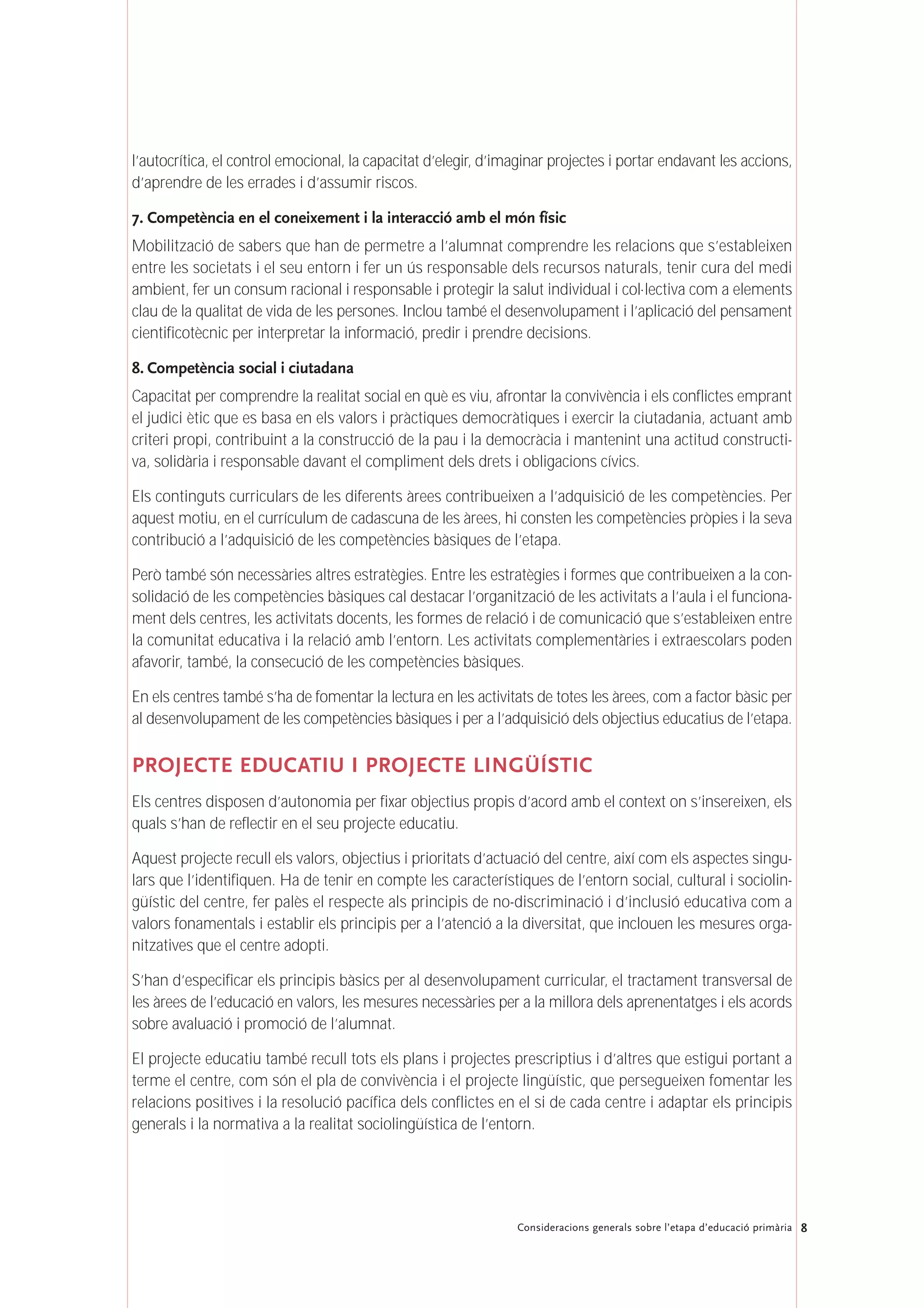 8Consideracions generals sobre l’etapa d’educació primària
l’autocrítica, el control emocional, la capacitat d’elegir, d’imaginar projectes i portar endavant les accions,
d’aprendre de les errades i d’assumir riscos.
7. Competència en el coneixement i la interacció amb el món físic
Mobilització de sabers que han de permetre a l’alumnat comprendre les relacions que s’estableixen
entre les societats i el seu entorn i fer un ús responsable dels recursos naturals, tenir cura del medi
ambient, fer un consum racional i responsable i protegir la salut individual i col·lectiva com a elements
clau de la qualitat de vida de les persones. Inclou també el desenvolupament i l’aplicació del pensament
cientificotècnic per interpretar la informació, predir i prendre decisions.
8. Competència social i ciutadana
Capacitat per comprendre la realitat social en què es viu, afrontar la convivència i els conflictes emprant
el judici ètic que es basa en els valors i pràctiques democràtiques i exercir la ciutadania, actuant amb
criteri propi, contribuint a la construcció de la pau i la democràcia i mantenint una actitud constructi-
va, solidària i responsable davant el compliment dels drets i obligacions cívics.
Els continguts curriculars de les diferents àrees contribueixen a l’adquisició de les competències. Per
aquest motiu, en el currículum de cadascuna de les àrees, hi consten les competències pròpies i la seva
contribució a l’adquisició de les competències bàsiques de l’etapa.
Però també són necessàries altres estratègies. Entre les estratègies i formes que contribueixen a la con-
solidació de les competències bàsiques cal destacar l’organització de les activitats a l’aula i el funciona-
ment dels centres, les activitats docents, les formes de relació i de comunicació que s’estableixen entre
la comunitat educativa i la relació amb l’entorn. Les activitats complementàries i extraescolars poden
afavorir, també, la consecució de les competències bàsiques.
En els centres també s’ha de fomentar la lectura en les activitats de totes les àrees, com a factor bàsic per
al desenvolupament de les competències bàsiques i per a l’adquisició dels objectius educatius de l’etapa.
PROJECTE EDUCATIU I PROJECTE LINGÜÍSTIC
Els centres disposen d’autonomia per fixar objectius propis d’acord amb el context on s’insereixen, els
quals s’han de reflectir en el seu projecte educatiu.
Aquest projecte recull els valors, objectius i prioritats d’actuació del centre, així com els aspectes singu-
lars que l’identifiquen. Ha de tenir en compte les característiques de l’entorn social, cultural i sociolin-
güístic del centre, fer palès el respecte als principis de no-discriminació i d’inclusió educativa com a
valors fonamentals i establir els principis per a l’atenció a la diversitat, que inclouen les mesures orga-
nitzatives que el centre adopti.
S’han d’especificar els principis bàsics per al desenvolupament curricular, el tractament transversal de
les àrees de l’educació en valors, les mesures necessàries per a la millora dels aprenentatges i els acords
sobre avaluació i promoció de l’alumnat.
El projecte educatiu també recull tots els plans i projectes prescriptius i d’altres que estigui portant a
terme el centre, com són el pla de convivència i el projecte lingüístic, que persegueixen fomentar les
relacions positives i la resolució pacífica dels conflictes en el si de cada centre i adaptar els principis
generals i la normativa a la realitat sociolingüística de l’entorn.
 