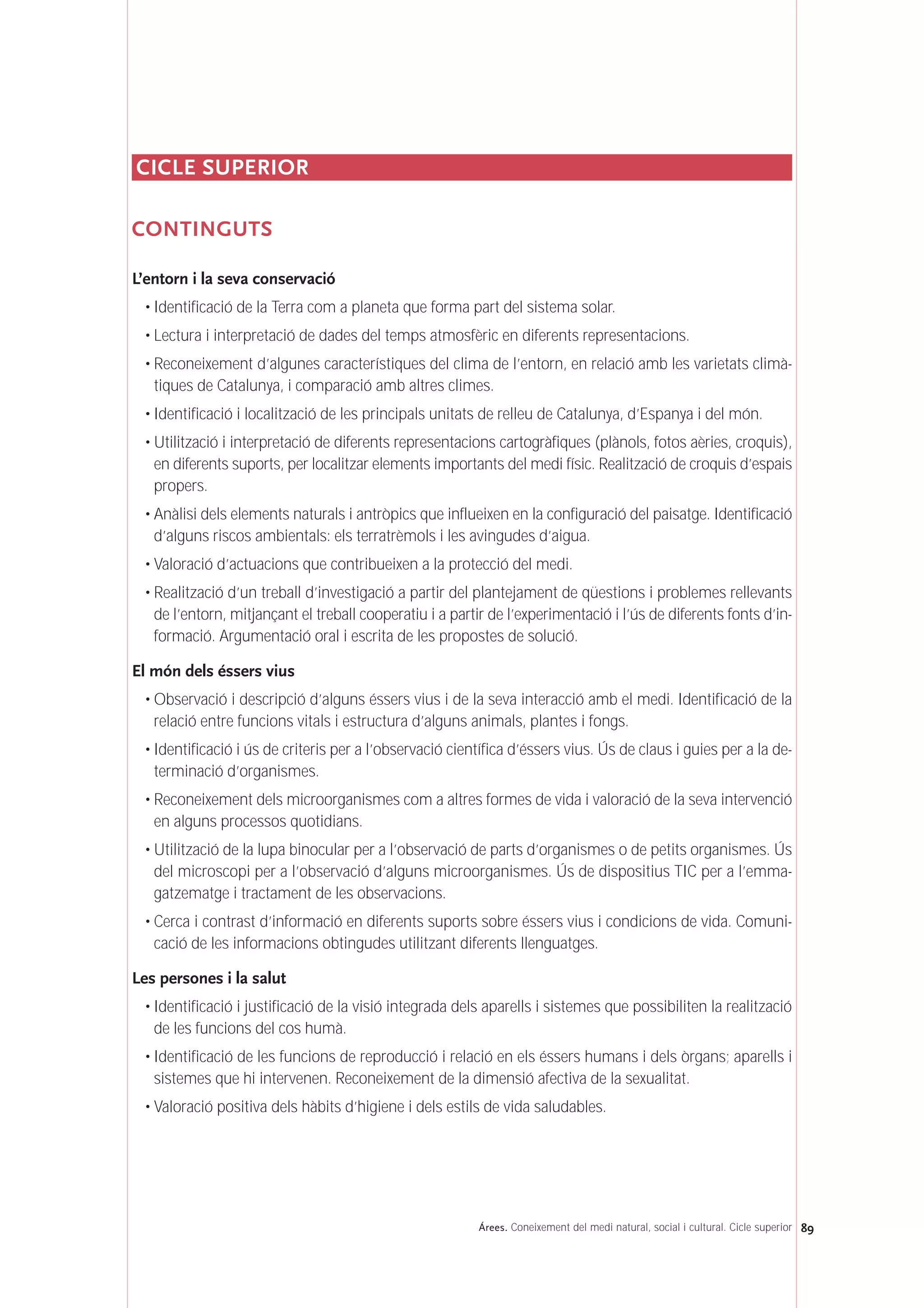 CICLE SUPERIOR
CONTINGUTS
L’entorn i la seva conservació
• Identificació de la Terra com a planeta que forma part del sistema solar.
• Lectura i interpretació de dades del temps atmosfèric en diferents representacions.
• Reconeixement d’algunes característiques del clima de l’entorn, en relació amb les varietats climà-
tiques de Catalunya, i comparació amb altres climes.
• Identificació i localització de les principals unitats de relleu de Catalunya, d’Espanya i del món.
• Utilització i interpretació de diferents representacions cartogràfiques (plànols, fotos aèries, croquis),
en diferents suports, per localitzar elements importants del medi físic. Realització de croquis d’espais
propers.
• Anàlisi dels elements naturals i antròpics que influeixen en la configuració del paisatge. Identificació
d’alguns riscos ambientals: els terratrèmols i les avingudes d’aigua.
• Valoració d’actuacions que contribueixen a la protecció del medi.
• Realització d’un treball d’investigació a partir del plantejament de qüestions i problemes rellevants
de l’entorn, mitjançant el treball cooperatiu i a partir de l’experimentació i l’ús de diferents fonts d’in-
formació. Argumentació oral i escrita de les propostes de solució.
El món dels éssers vius
• Observació i descripció d’alguns éssers vius i de la seva interacció amb el medi. Identificació de la
relació entre funcions vitals i estructura d’alguns animals, plantes i fongs.
• Identificació i ús de criteris per a l’observació científica d’éssers vius. Ús de claus i guies per a la de-
terminació d’organismes.
• Reconeixement dels microorganismes com a altres formes de vida i valoració de la seva intervenció
en alguns processos quotidians.
• Utilització de la lupa binocular per a l’observació de parts d’organismes o de petits organismes. Ús
del microscopi per a l’observació d’alguns microorganismes. Ús de dispositius TIC per a l’emma-
gatzematge i tractament de les observacions.
• Cerca i contrast d’informació en diferents suports sobre éssers vius i condicions de vida. Comuni-
cació de les informacions obtingudes utilitzant diferents llenguatges.
Les persones i la salut
• Identificació i justificació de la visió integrada dels aparells i sistemes que possibiliten la realització
de les funcions del cos humà.
• Identificació de les funcions de reproducció i relació en els éssers humans i dels òrgans; aparells i
sistemes que hi intervenen. Reconeixement de la dimensió afectiva de la sexualitat.
• Valoració positiva dels hàbits d’higiene i dels estils de vida saludables.
89Árees. Coneixement del medi natural, social i cultural. Cicle superior
 
