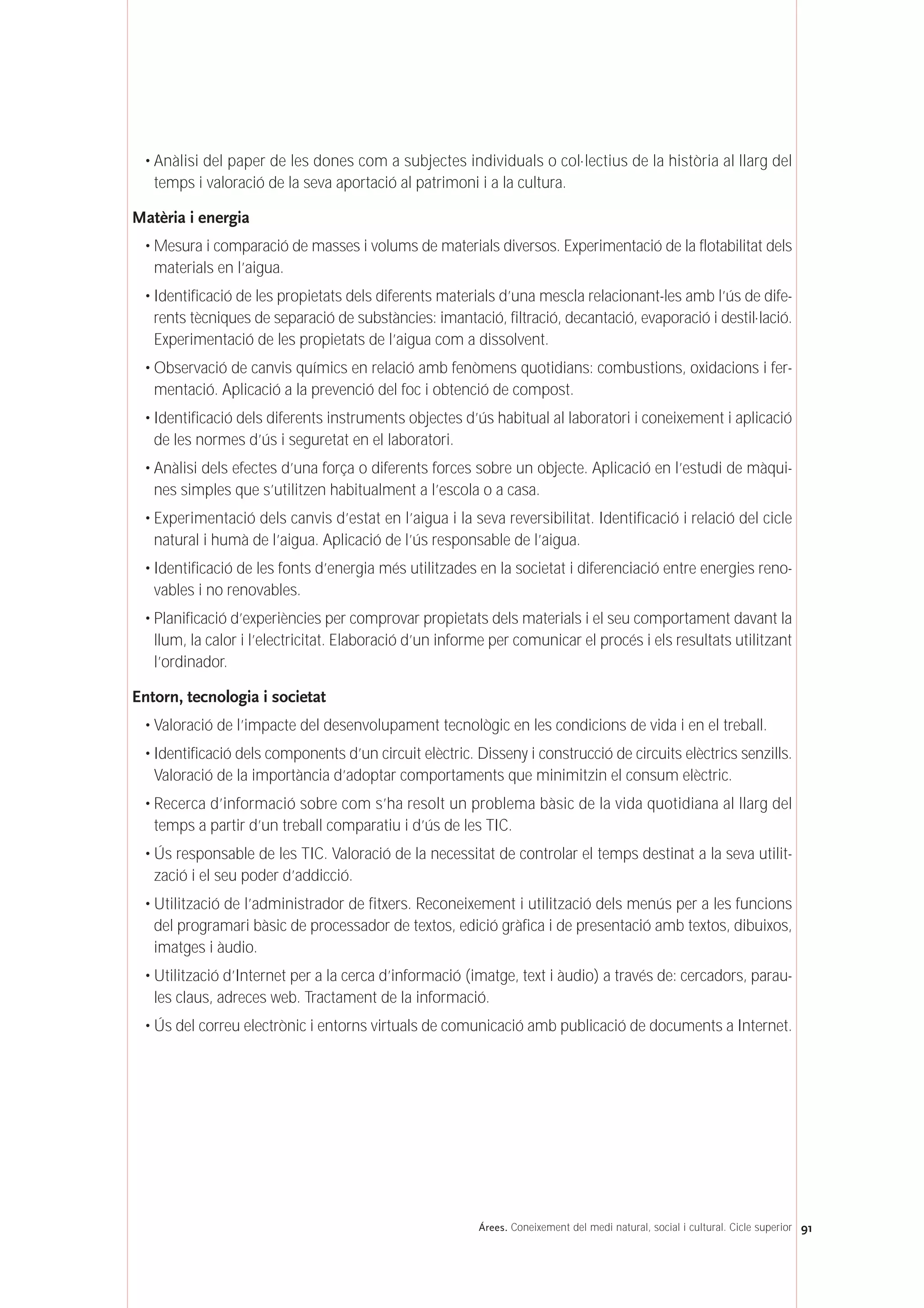 • Anàlisi del paper de les dones com a subjectes individuals o col·lectius de la història al llarg del
temps i valoració de la seva aportació al patrimoni i a la cultura.
Matèria i energia
• Mesura i comparació de masses i volums de materials diversos. Experimentació de la flotabilitat dels
materials en l’aigua.
• Identificació de les propietats dels diferents materials d’una mescla relacionant-les amb l’ús de dife-
rents tècniques de separació de substàncies: imantació, filtració, decantació, evaporació i destil·lació.
Experimentació de les propietats de l’aigua com a dissolvent.
• Observació de canvis químics en relació amb fenòmens quotidians: combustions, oxidacions i fer-
mentació. Aplicació a la prevenció del foc i obtenció de compost.
• Identificació dels diferents instruments objectes d’ús habitual al laboratori i coneixement i aplicació
de les normes d’ús i seguretat en el laboratori.
• Anàlisi dels efectes d’una força o diferents forces sobre un objecte. Aplicació en l’estudi de màqui-
nes simples que s’utilitzen habitualment a l’escola o a casa.
• Experimentació dels canvis d’estat en l’aigua i la seva reversibilitat. Identificació i relació del cicle
natural i humà de l’aigua. Aplicació de l’ús responsable de l’aigua.
• Identificació de les fonts d’energia més utilitzades en la societat i diferenciació entre energies reno-
vables i no renovables.
• Planificació d’experiències per comprovar propietats dels materials i el seu comportament davant la
llum, la calor i l’electricitat. Elaboració d’un informe per comunicar el procés i els resultats utilitzant
l’ordinador.
Entorn, tecnologia i societat
• Valoració de l’impacte del desenvolupament tecnològic en les condicions de vida i en el treball.
• Identificació dels components d’un circuit elèctric. Disseny i construcció de circuits elèctrics senzills.
Valoració de la importància d’adoptar comportaments que minimitzin el consum elèctric.
• Recerca d’informació sobre com s’ha resolt un problema bàsic de la vida quotidiana al llarg del
temps a partir d’un treball comparatiu i d’ús de les TIC.
• Ús responsable de les TIC. Valoració de la necessitat de controlar el temps destinat a la seva utilit-
zació i el seu poder d’addicció.
• Utilització de l’administrador de fitxers. Reconeixement i utilització dels menús per a les funcions
del programari bàsic de processador de textos, edició gràfica i de presentació amb textos, dibuixos,
imatges i àudio.
• Utilització d’Internet per a la cerca d’informació (imatge, text i àudio) a través de: cercadors, parau-
les claus, adreces web. Tractament de la informació.
• Ús del correu electrònic i entorns virtuals de comunicació amb publicació de documents a Internet.
91Árees. Coneixement del medi natural, social i cultural. Cicle superior
 