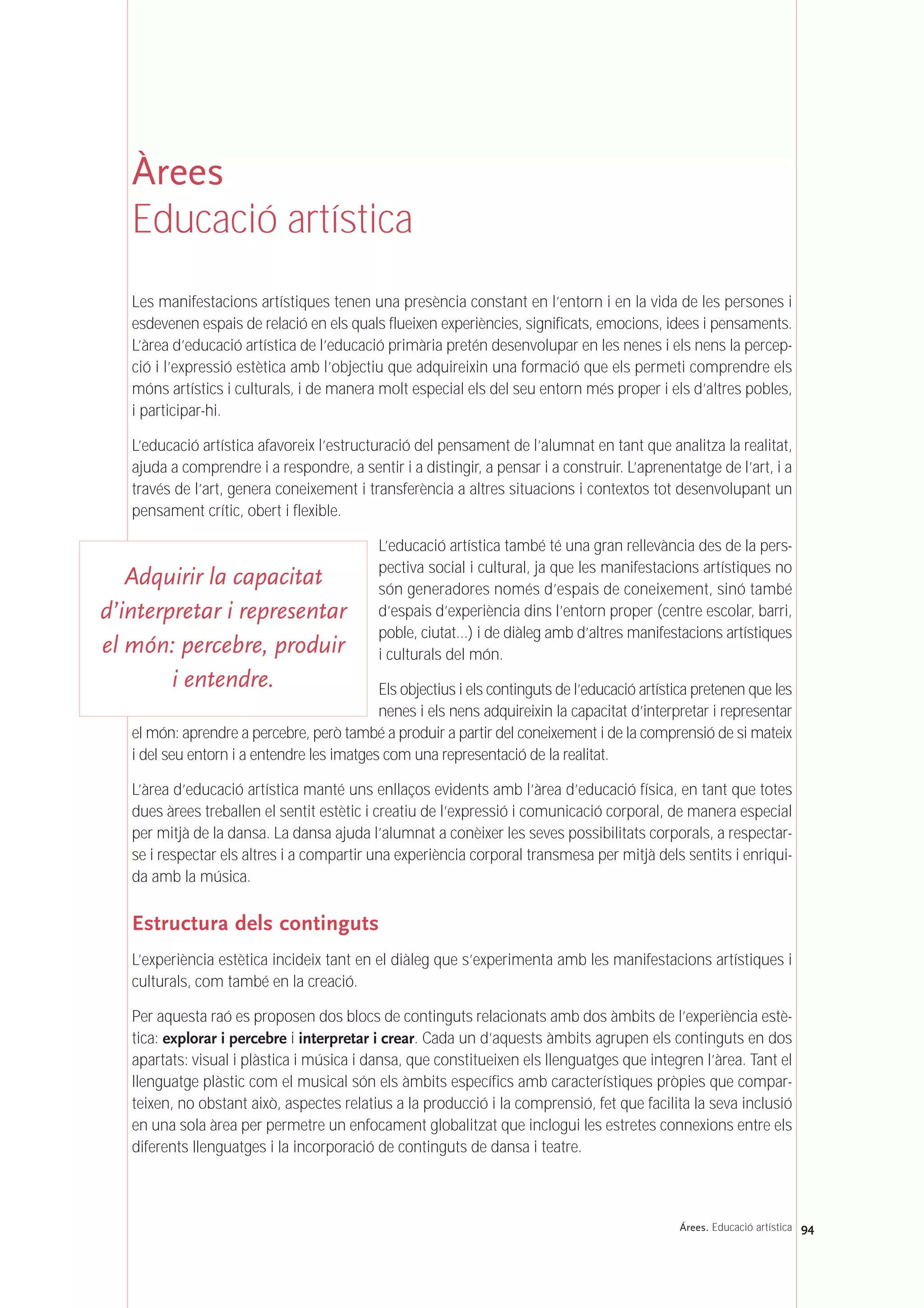 94Árees. Educació artística
Àrees
Educació artística
Les manifestacions artístiques tenen una presència constant en l’entorn i en la vida de les persones i
esdevenen espais de relació en els quals flueixen experiències, significats, emocions, idees i pensaments.
L’àrea d’educació artística de l’educació primària pretén desenvolupar en les nenes i els nens la percep-
ció i l’expressió estètica amb l’objectiu que adquireixin una formació que els permeti comprendre els
móns artístics i culturals, i de manera molt especial els del seu entorn més proper i els d’altres pobles,
i participar-hi.
L’educació artística afavoreix l’estructuració del pensament de l’alumnat en tant que analitza la realitat,
ajuda a comprendre i a respondre, a sentir i a distingir, a pensar i a construir. L’aprenentatge de l’art, i a
través de l’art, genera coneixement i transferència a altres situacions i contextos tot desenvolupant un
pensament crític, obert i flexible.
L’educació artística també té una gran rellevància des de la pers-
pectiva social i cultural, ja que les manifestacions artístiques no
són generadores només d’espais de coneixement, sinó també
d’espais d’experiència dins l’entorn proper (centre escolar, barri,
poble, ciutat…) i de diàleg amb d’altres manifestacions artístiques
i culturals del món.
Els objectius i els continguts de l’educació artística pretenen que les
nenes i els nens adquireixin la capacitat d’interpretar i representar
el món: aprendre a percebre, però també a produir a partir del coneixement i de la comprensió de si mateix
i del seu entorn i a entendre les imatges com una representació de la realitat.
L’àrea d’educació artística manté uns enllaços evidents amb l’àrea d’educació física, en tant que totes
dues àrees treballen el sentit estètic i creatiu de l’expressió i comunicació corporal, de manera especial
per mitjà de la dansa. La dansa ajuda l’alumnat a conèixer les seves possibilitats corporals, a respectar-
se i respectar els altres i a compartir una experiència corporal transmesa per mitjà dels sentits i enriqui-
da amb la música.
Estructura dels continguts
L’experiència estètica incideix tant en el diàleg que s’experimenta amb les manifestacions artístiques i
culturals, com també en la creació.
Per aquesta raó es proposen dos blocs de continguts relacionats amb dos àmbits de l’experiència estè-
tica: explorar i percebre i interpretar i crear. Cada un d’aquests àmbits agrupen els continguts en dos
apartats: visual i plàstica i música i dansa, que constitueixen els llenguatges que integren l’àrea. Tant el
llenguatge plàstic com el musical són els àmbits específics amb característiques pròpies que compar-
teixen, no obstant això, aspectes relatius a la producció i la comprensió, fet que facilita la seva inclusió
en una sola àrea per permetre un enfocament globalitzat que inclogui les estretes connexions entre els
diferents llenguatges i la incorporació de continguts de dansa i teatre.
Adquirir la capacitat
d’interpretar i representar
el món: percebre, produir
i entendre.
 