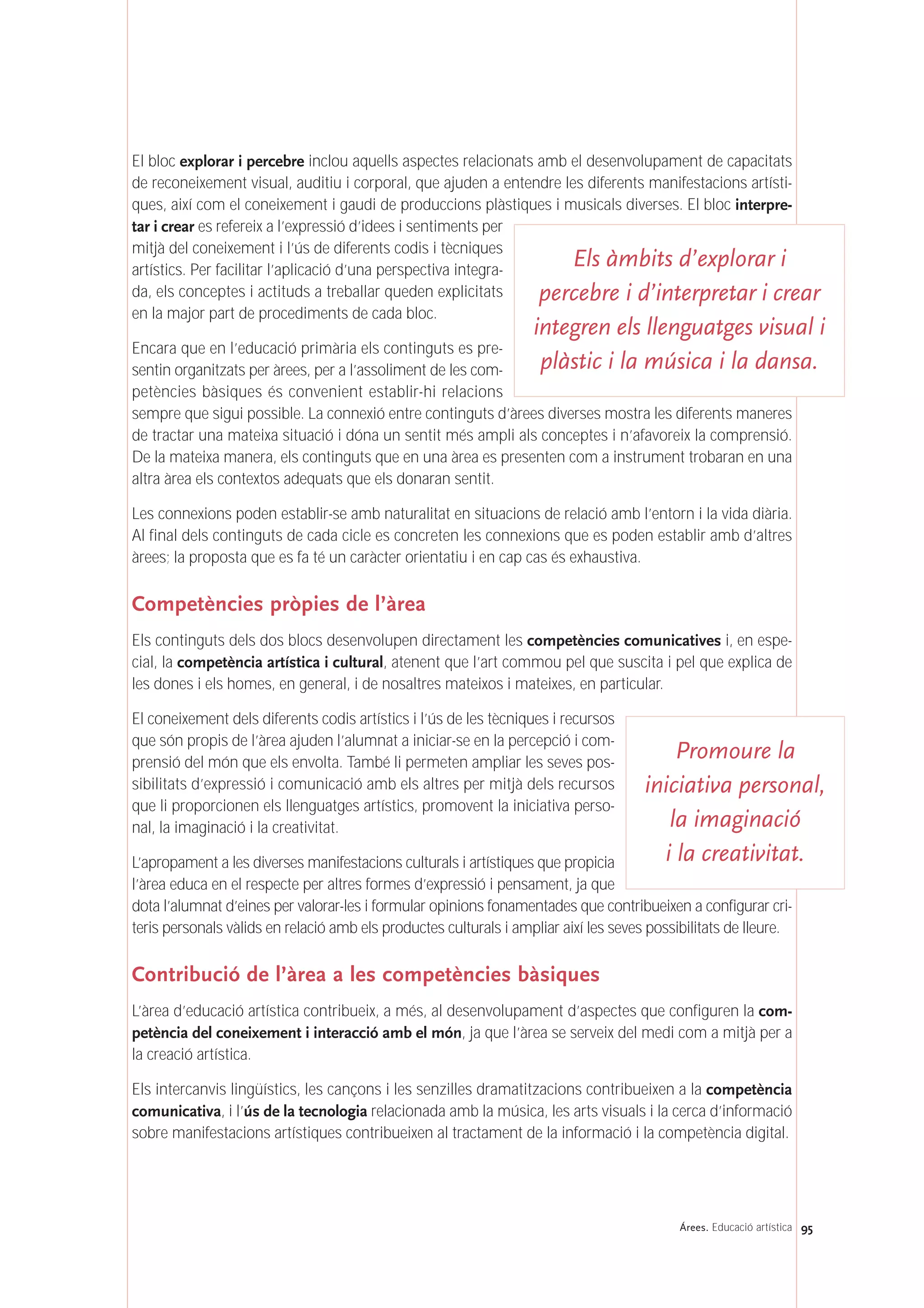 El bloc explorar i percebre inclou aquells aspectes relacionats amb el desenvolupament de capacitats
de reconeixement visual, auditiu i corporal, que ajuden a entendre les diferents manifestacions artísti-
ques, així com el coneixement i gaudi de produccions plàstiques i musicals diverses. El bloc interpre-
tar i crear es refereix a l’expressió d’idees i sentiments per
mitjà del coneixement i l’ús de diferents codis i tècniques
artístics. Per facilitar l’aplicació d’una perspectiva integra-
da, els conceptes i actituds a treballar queden explicitats
en la major part de procediments de cada bloc.
Encara que en l’educació primària els continguts es pre-
sentin organitzats per àrees, per a l’assoliment de les com-
petències bàsiques és convenient establir-hi relacions
sempre que sigui possible. La connexió entre continguts d’àrees diverses mostra les diferents maneres
de tractar una mateixa situació i dóna un sentit més ampli als conceptes i n’afavoreix la comprensió.
De la mateixa manera, els continguts que en una àrea es presenten com a instrument trobaran en una
altra àrea els contextos adequats que els donaran sentit.
Les connexions poden establir-se amb naturalitat en situacions de relació amb l’entorn i la vida diària.
Al final dels continguts de cada cicle es concreten les connexions que es poden establir amb d’altres
àrees; la proposta que es fa té un caràcter orientatiu i en cap cas és exhaustiva.
Competències pròpies de l’àrea
Els continguts dels dos blocs desenvolupen directament les competències comunicatives i, en espe-
cial, la competència artística i cultural, atenent que l’art commou pel que suscita i pel que explica de
les dones i els homes, en general, i de nosaltres mateixos i mateixes, en particular.
El coneixement dels diferents codis artístics i l’ús de les tècniques i recursos
que són propis de l’àrea ajuden l’alumnat a iniciar-se en la percepció i com-
prensió del món que els envolta. També li permeten ampliar les seves pos-
sibilitats d’expressió i comunicació amb els altres per mitjà dels recursos
que li proporcionen els llenguatges artístics, promovent la iniciativa perso-
nal, la imaginació i la creativitat.
L’apropament a les diverses manifestacions culturals i artístiques que propicia
l’àrea educa en el respecte per altres formes d’expressió i pensament, ja que
dota l’alumnat d’eines per valorar-les i formular opinions fonamentades que contribueixen a configurar cri-
teris personals vàlids en relació amb els productes culturals i ampliar així les seves possibilitats de lleure.
Contribució de l’àrea a les competències bàsiques
L’àrea d’educació artística contribueix, a més, al desenvolupament d’aspectes que configuren la com-
petència del coneixement i interacció amb el món, ja que l’àrea se serveix del medi com a mitjà per a
la creació artística.
Els intercanvis lingüístics, les cançons i les senzilles dramatitzacions contribueixen a la competència
comunicativa, i l’ús de la tecnologia relacionada amb la música, les arts visuals i la cerca d’informació
sobre manifestacions artístiques contribueixen al tractament de la informació i la competència digital.
95Árees. Educació artística
Els àmbits d’explorar i
percebre i d’interpretar i crear
integren els llenguatges visual i
plàstic i la música i la dansa.
Promoure la
iniciativa personal,
la imaginació
i la creativitat.
 