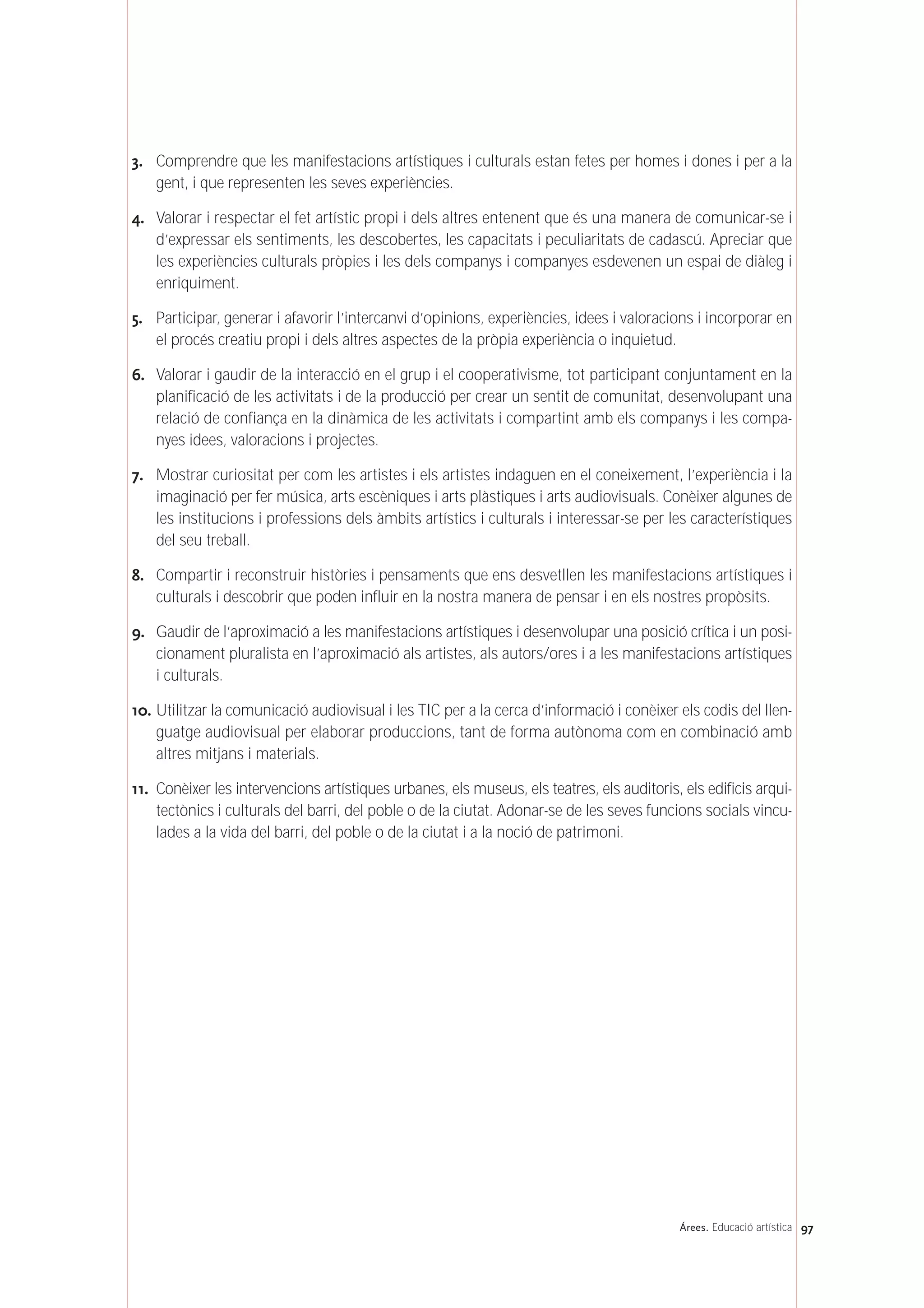 3. Comprendre que les manifestacions artístiques i culturals estan fetes per homes i dones i per a la
gent, i que representen les seves experiències.
4. Valorar i respectar el fet artístic propi i dels altres entenent que és una manera de comunicar-se i
d’expressar els sentiments, les descobertes, les capacitats i peculiaritats de cadascú. Apreciar que
les experiències culturals pròpies i les dels companys i companyes esdevenen un espai de diàleg i
enriquiment.
5. Participar, generar i afavorir l’intercanvi d’opinions, experiències, idees i valoracions i incorporar en
el procés creatiu propi i dels altres aspectes de la pròpia experiència o inquietud.
6. Valorar i gaudir de la interacció en el grup i el cooperativisme, tot participant conjuntament en la
planificació de les activitats i de la producció per crear un sentit de comunitat, desenvolupant una
relació de confiança en la dinàmica de les activitats i compartint amb els companys i les compa-
nyes idees, valoracions i projectes.
7. Mostrar curiositat per com les artistes i els artistes indaguen en el coneixement, l’experiència i la
imaginació per fer música, arts escèniques i arts plàstiques i arts audiovisuals. Conèixer algunes de
les institucions i professions dels àmbits artístics i culturals i interessar-se per les característiques
del seu treball.
8. Compartir i reconstruir històries i pensaments que ens desvetllen les manifestacions artístiques i
culturals i descobrir que poden influir en la nostra manera de pensar i en els nostres propòsits.
9. Gaudir de l’aproximació a les manifestacions artístiques i desenvolupar una posició crítica i un posi-
cionament pluralista en l’aproximació als artistes, als autors/ores i a les manifestacions artístiques
i culturals.
10. Utilitzar la comunicació audiovisual i les TIC per a la cerca d’informació i conèixer els codis del llen-
guatge audiovisual per elaborar produccions, tant de forma autònoma com en combinació amb
altres mitjans i materials.
11. Conèixer les intervencions artístiques urbanes, els museus, els teatres, els auditoris, els edificis arqui-
tectònics i culturals del barri, del poble o de la ciutat. Adonar-se de les seves funcions socials vincu-
lades a la vida del barri, del poble o de la ciutat i a la noció de patrimoni.
97Árees. Educació artística
 