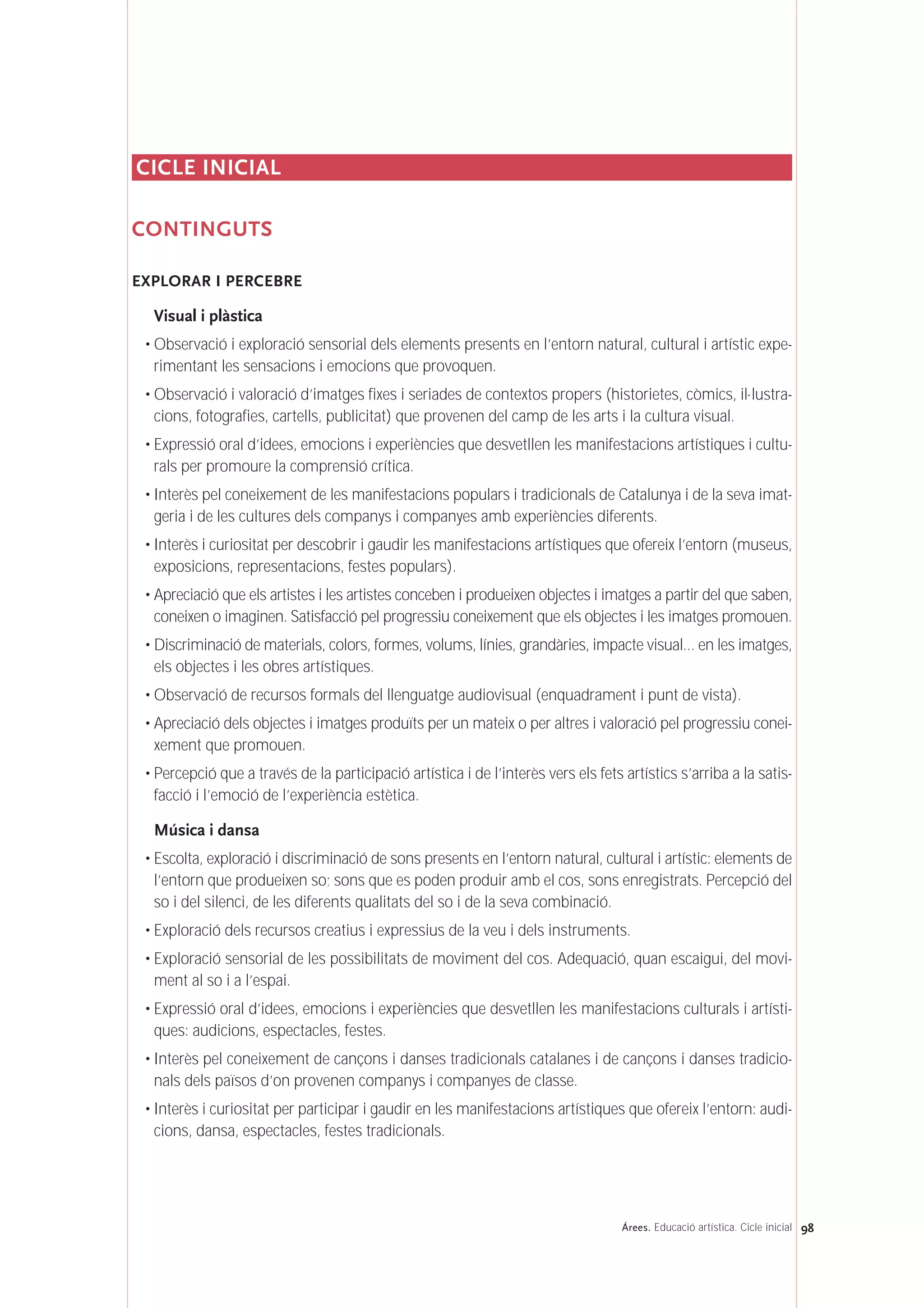 98Árees. Educació artística. Cicle inicial
CICLE INICIAL
CONTINGUTS
EXPLORAR I PERCEBRE
Visual i plàstica
• Observació i exploració sensorial dels elements presents en l’entorn natural, cultural i artístic expe-
rimentant les sensacions i emocions que provoquen.
• Observació i valoració d’imatges fixes i seriades de contextos propers (historietes, còmics, il·lustra-
cions, fotografies, cartells, publicitat) que provenen del camp de les arts i la cultura visual.
• Expressió oral d’idees, emocions i experiències que desvetllen les manifestacions artístiques i cultu-
rals per promoure la comprensió crítica.
• Interès pel coneixement de les manifestacions populars i tradicionals de Catalunya i de la seva imat-
geria i de les cultures dels companys i companyes amb experiències diferents.
• Interès i curiositat per descobrir i gaudir les manifestacions artístiques que ofereix l’entorn (museus,
exposicions, representacions, festes populars).
• Apreciació que els artistes i les artistes conceben i produeixen objectes i imatges a partir del que saben,
coneixen o imaginen. Satisfacció pel progressiu coneixement que els objectes i les imatges promouen.
• Discriminació de materials, colors, formes, volums, línies, grandàries, impacte visual… en les imatges,
els objectes i les obres artístiques.
• Observació de recursos formals del llenguatge audiovisual (enquadrament i punt de vista).
• Apreciació dels objectes i imatges produïts per un mateix o per altres i valoració pel progressiu conei-
xement que promouen.
• Percepció que a través de la participació artística i de l’interès vers els fets artístics s’arriba a la satis-
facció i l’emoció de l’experiència estètica.
Música i dansa
• Escolta, exploració i discriminació de sons presents en l’entorn natural, cultural i artístic: elements de
l’entorn que produeixen so; sons que es poden produir amb el cos, sons enregistrats. Percepció del
so i del silenci, de les diferents qualitats del so i de la seva combinació.
• Exploració dels recursos creatius i expressius de la veu i dels instruments.
• Exploració sensorial de les possibilitats de moviment del cos. Adequació, quan escaigui, del movi-
ment al so i a l’espai.
• Expressió oral d’idees, emocions i experiències que desvetllen les manifestacions culturals i artísti-
ques: audicions, espectacles, festes.
• Interès pel coneixement de cançons i danses tradicionals catalanes i de cançons i danses tradicio-
nals dels països d’on provenen companys i companyes de classe.
• Interès i curiositat per participar i gaudir en les manifestacions artístiques que ofereix l’entorn: audi-
cions, dansa, espectacles, festes tradicionals.
 