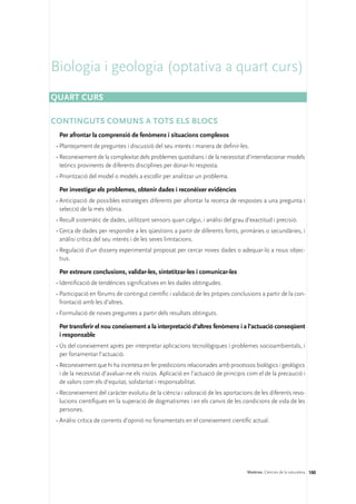 Biologia i geologia (optativa a quart curs)
Quart curs

CONTINGUTS COMUNS A TOTS ELS BLOCS
  Per afrontar la comprensió de fenòmens i situacions complexos
 •	Plantejament de preguntes i discussió del seu interès i manera de definir-les.
 •	Reconeixement de la complexitat dels problemes quotidians i de la necessitat d’interrelacionar models
   teòrics provinents de diferents disciplines per donar-hi resposta.
 •	Priorització del model o models a escollir per analitzar un problema.

  Per investigar els problemes, obtenir dades i reconèixer evidències
 •	Anticipació de possibles estratègies diferents per afrontar la recerca de respostes a una pregunta i
   selecció de la més idònia.
 •	Recull sistemàtic de dades, utilitzant sensors quan calgui, i anàlisi del grau d’exactitud i precisió.
 •	Cerca de dades per respondre a les qüestions a partir de diferents fonts, primàries o secundàries, i
   anàlisi crítica del seu interès i de les seves limitacions.
 •	Regulació d’un disseny experimental proposat per cercar noves dades o adequar-lo a nous objec-
   tius.

  Per extreure conclusions, validar-les, sintetitzar-les i comunicar-les
 •	Identificació de tendències significatives en les dades obtingudes.
 •	Participació en fòrums de contingut científic i validació de les pròpies conclusions a partir de la con-
   frontació amb les d’altres.
 •	Formulació de noves preguntes a partir dels resultats obtinguts.

  Per transferir el nou coneixement a la interpretació d’altres fenòmens i a l’actuació conseqüent
  i responsable
 •	Ús del coneixement après per interpretar aplicacions tecnològiques i problemes socioambientals, i
   per fonamentar l’actuació.
 •	Reconeixement que hi ha incertesa en fer prediccions relacionades amb processos biològics i geològics
   i de la necessitat d’avaluar-ne els riscos. Aplicació en l’actuació de principis com el de la precaució i
   de valors com els d’equitat, solidaritat i responsabilitat.
 •	Reconeixement del caràcter evolutiu de la ciència i valoració de les aportacions de les diferents revo-
   lucions científiques en la superació de dogmatismes i en els canvis de les condicions de vida de les
   persones.
 •	Anàlisi crítica de corrents d’opinió no fonamentats en el coneixement científic actual.




                                                                                   Matèries. Ciències de la naturalesa 100
 