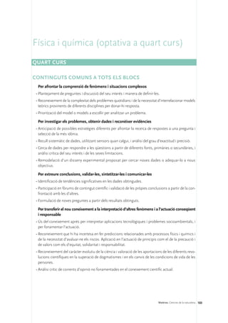Física i química (optativa a quart curs)
Quart curs

CONTINGUTS COMUNS A TOTS ELS BLOCS
  Per afrontar la comprensió de fenòmens i situacions complexos
 •	Plantejament de preguntes i discussió del seu interès i manera de definir-les.
 •	Reconeixement de la complexitat dels problemes quotidians i de la necessitat d’interrelacionar models
   teòrics provinents de diferents disciplines per donar-hi resposta.
 •	Priorització del model o models a escollir per analitzar un problema.

  Per investigar els problemes, obtenir dades i reconèixer evidències
 •	Anticipació de possibles estratègies diferents per afrontar la recerca de respostes a una pregunta i
   selecció de la més idònia.
 •	Recull sistemàtic de dades, utilitzant sensors quan calgui, i anàlisi del grau d’exactitud i precisió.
 •	Cerca de dades per respondre a les qüestions a partir de diferents fonts, primàries o secundàries, i
   anàlisi crítica del seu interès i de les seves limitacions.
 •	Remodelació d’un disseny experimental proposat per cercar noves dades o adequar-lo a nous
   objectius.

  Per extreure conclusions, validar-les, sintetitzar-les i comunicar-les
 •	Identificació de tendències significatives en les dades obtingudes.
 •	Participació en fòrums de contingut científic i validació de les pròpies conclusions a partir de la con-
   frontació amb les d’altres.
 •	Formulació de noves preguntes a partir dels resultats obtinguts.

  Per transferir el nou coneixement a la interpretació d’altres fenòmens i a l’actuació conseqüent
  i responsable
 •	Ús del coneixement après per interpretar aplicacions tecnològiques i problemes socioambientals, i
   per fonamentar l’actuació.
 •	Reconeixement que hi ha incertesa en fer prediccions relacionades amb processos físics i químics i
   de la necessitat d’avaluar-ne els riscos. Aplicació en l’actuació de principis com el de la precaució i
   de valors com els d’equitat, solidaritat i responsabilitat.
 •	Reconeixement del caràcter evolutiu de la ciència i valoració de les aportacions de les diferents revo-
   lucions científiques en la superació de dogmatismes i en els canvis de les condicions de vida de les
   persones.
 •	Anàlisi crític de corrents d’opinió no fonamentades en el coneixement científic actual.




                                                                                   Matèries. Ciències de la naturalesa 103
 