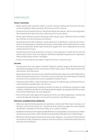 CONTINGUTS

Forces i moviments
 •	Anàlisi qualitatiu dels moviments rectilinis i curvilinis. Associació del tipus de moviment amb repre-
   sentacions gràfiques. Anàlisi quantitatiu del moviment rectilini uniforme.
 •	Caracterització de l’equilibri de forces. Identificació del pes dels objectes i del seu centre de gravetat.
   Reconeixement de la relació entre força i deformació en els cossos elàstics.
 •	Anàlisi experimental de la pressió exercida per sòlids, líquids i gasos. Identificació de les variables
   que influeixen en el valor de la pressió atmosfèrica.
 •	Caracterització de les lleis de Newton i la seva aplicació en la identificació i anàlisi de moviments i
   forces en la vida quotidiana. Interpretació de situacions relacionades amb accidents de trànsit i anàlisi
   de mesures preventives. Anàlisi experimental de la caiguda lliure i de la independència de la seva
   acceleració envers la massa.
 •	Caracterització de la llei de la gravitació universal i la seva aplicació en l’anàlisi del moviment de
   diversos tipus d’astres i de les naus espacials. Identificació de problemes generats per la ingravidesa.
   Valoració dels avenços científics i tecnològics.
 •	Evolució en les concepcions per explicar l’origen de l’univers i la seva estructura.

Les ones
 •	Caracterització de les ones segons l’amplitud, freqüència, període i longitud. Reconeixement de la
   possibilitat de propagació d’ones mecàniques en sòlids, líquids i gasos. Anàlisi experimental d’ones
   estacionàries i de la ressonància.
 •	Reconeixement del so i les ones sonores. Identificació de fenòmens relacionats amb la reflexió del so.
   Anàlisi de la generació de sons en instruments musicals, descripció de característiques de l’aparell
   de fonació humà i justificació de mesures saludables en escoltar música.
 •	Interpretació de la reflexió i refracció de la llum mitjançant el model de raigs i justificació del funcio-
   nament de diversos aparells òptics i de l’ull humà.
 •	Interpretació de la polarització, la dispersió cromàtica, els colors, les interferències mitjançant el model
   ondulatori. Establiment de relacions amb l’espectre electromagnètic, les propietats dels diversos tipus
   d’ones electromagnètiques i les seves aplicacions.
 •	Cerca d’informació sobre alguna de les aplicacions de les ones electromagnètiques, analitzant les
   mesures de seguretat implicades i comunicant les conclusions amb diferents suports.

Estructura i propietats de les substàncies
 •	Observació experimental de propietats de substàncies: conducció de l’electricitat en estat pur o en
   dissolució, punt de fusió, duresa, etc. i classificació de les substàncies segons les seves propietats
   identificades. Interpretació en funció de l’enllaç: iònic, covalent o metàl·lic.
 •	Establiment de relacions entre l’organització dels elements en la taula periòdica i la seva estructura. Interpre-
   tació de l’estructura de l’àtom a partir d’evidències de la distribució dels electrons en nivells d’energia.
 •	Diferenciació de les propietats de les dissolucions àcides i bàsiques, i mesura de pH. Reconeixement
   de substàncies àcides i bàsiques d’ús freqüent i de la seva utilització. Caracterització de les reaccions
   químiques de neutralització.




                                                                                         Matèries. Ciències de la naturalesa 104
 