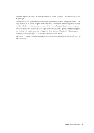 Relacionar algunes propietats de les substàncies amb la seva estructura i les característiques dels
 seus enllaços.
•	Interpretar reaccions químiques tenint en compte els aspectes materials, energètics i cinètics i ser
  capaç d’aplicar-los en l’anàlisi d’alguns processos químics naturals o industrials d’importància a la vida
  quotidiana. Saber fer càlculs de quantitats de substància senzills a partir d’equacions químiques.
•	Relacionar la capacitat de l’àtom de carboni per formar enllaços amb la gran quantitat de compostos
  que l’inclouen i la seva importància en la química de la vida. Identificació dels hidrocarburs com a
  recurs energètic i dels problemes ambientals relacionats amb el seu ús.
•	Representar l’estructura d’algunes substàncies orgàniques d’interès quotidià i relacionar-les amb les
  seves propietats.




                                                                                  Matèries. Ciències de la naturalesa 106
 