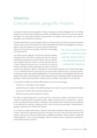 Matèries
Ciències socials, geografia i història
La matèria de ciències socials, geografia i història a l’educació secundària obligatòria té com a finalitat
proporcionar a l’alumnat els coneixements científics i les habilitats per ubicar-se en el món, per esbrinar
els orígens i les causes dels problemes socials actuals i per integrar-se en la societat, com a persona
individual i com a membre d’un col·lectiu.

Es pretén aprofundir en els aprenentatges adquirits en l’etapa anterior de l’àrea de coneixement del medi
natural, social i cultural, fent presents com a eixos vertebradors de l’àmbit social la geografia i la història,
però no únicament aquestes, sinó amb la intervenció d’altres dis-
ciplines com l’economia, la sociologia, la filosofia, l’antropologia      Les ciències socials donen
o la història de l’art.
                                                                           sentit a les relacions entre
Les ciències socials, geografia i història han de facilitar el desen-
volupament de la consciència ciutadana de l’alumnat. Aquesta                    passat, present i futur i
consciència ha de permetre a l’alumnat donar sentit a les relacions
                                                                                a la identitat territorial
entre el passat, el present i el futur, i a la seva identitat territorial
i cultural. Aquestes relacions estan a la base de la consciència                i cultural de l’alumnat.
històrica i de l’educació de la temporalitat i permeten a l’alumnat
d’ubicar-se en el present, i llegir-lo i interpretar-lo a la llum dels antecedents més immediats dels segles
xx i xxi. La identitat territorial i cultural permet, per la seva banda, l’adquisició d’una consciència de terri-
torialitat que és bàsica per entendre la globalització i les actuals relacions entre allò global i allò local i per
poder emetre judicis i prendre decisions sobre l’impacte territorial i ambiental de determinades decisions
polítiques i econòmiques que afecten simultàniament les realitats més properes i les més distants.

La consciència ciutadana és imprescindible perquè en un futur l’alumnat pugui:
  ·	intervenir en la vida laboral, social i política;
  ·	prendre decisions en relació amb la defensa del patrimoni cultural i natural i l’ús sostenible del medi;
  ·	participar en la millora de la convivència democràtica;
  ·	defensar la justícia social, la solidaritat i l’equitat.

Per afavorir el desenvolupament i la construcció de la consciència ciutadana, cal ensenyar l’alumnat
a pensar la realitat des del coneixement científic i poder contrastar els seus coneixements i creences
amb les aportacions de les disciplines científiques, fent possible orientar l’alumnat perquè descobreixi
la naturalesa de les conductes i pràctiques socials, valori críticament les seves idees i comportaments i
aprengui a participar en la millora de la societat.

La consciència ciutadana democràtica s’afavoreix amb el desenvolupament del pensament social crític
i creatiu. L’alumnat ha d’aprendre a buscar les raons dels seus judicis sobre situacions del passat i del
present i participar en el disseny d’alternatives a problemes quotidians, socials i polítics, a través del
treball cooperatiu i amb una actitud dialogant, oberta al contrast amb les interpretacions dels altres i
amb voluntat d’arribar al consens.




                                                                              Matèries. Ciències socials, geografia i història 107
 