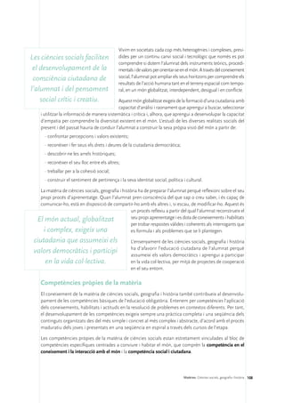 Vivim en societats cada cop més heterogènies i complexes, presi-
Les ciències socials faciliten                 dides per un continu canvi social i tecnològic que només es pot
                                               comprendre si dotem l’alumnat dels instruments teòrics, procedi-
 el desenvolupament de la                      mentals i de valors per orientar-se en el món. A través del coneixement
 consciència ciutadana de                      social, l’alumnat pot ampliar els seus horitzons per comprendre els
                                               resultats de l’acció humana tant en el terreny espacial com tempo-
l’alumnat i del pensament                      ral, en un món globalitzat, interdependent, desigual i en conflicte.

    social crític i creatiu.                 Aquest món globalitzat exigeix de la formació d’una ciutadania amb
                                             capacitat d’anàlisi i raonament que aprengui a buscar, seleccionar
    i utilitzar la informació de manera sistemàtica i crítica i, alhora, que aprengui a desenvolupar la capacitat
    d’empatia per comprendre la diversitat existent en el món. L’estudi de les diverses realitats socials del
    present i del passat hauria de conduir l’alumnat a construir la seva pròpia visió del món a partir de:
      ·	confrontar percepcions i valors existents;
      ·	reconèixer i fer seus els drets i deures de la ciutadania democràtica;
      ·	descobrir-ne les arrels històriques;
      ·	reconèixer el seu lloc entre els altres;
      ·	treballar per a la cohesió social;
      ·	construir el sentiment de pertinença i la seva identitat social, política i cultural.

   La matèria de ciències socials, geografia i història ha de preparar l’alumnat perquè reflexioni sobre el seu
   propi procés d’aprenentatge. Quan l’alumnat pren consciència del que sap o creu saber, i és capaç de
   comunicar-ho, està en disposició de compartir-ho amb els altres i, si escau, de modificar-ho. Aquest és
                                                    un procés reflexiu a partir del qual l’alumnat reconstrueix el
  El món actual, globalitzat                        seu propi aprenentatge i es dota de coneixements i habilitats
                                                    per trobar respostes vàlides i coherents als interrogants que
    i complex, exigeix una                          es formula i als problemes que se li plantegen.

 ciutadania que assumeixi els                        L’ensenyament de les ciències socials, geografia i història
                                                     ha d’afavorir l’educació ciutadana de l’alumnat perquè
 valors democràtics i participi                      assumeixi els valors democràtics i aprengui a participar
     en la vida col·lectiva.                         en la vida col·lectiva, per mitjà de projectes de cooperació
                                                     en el seu entorn.

    Competències pròpies de la matèria
    El coneixement de la matèria de ciències socials, geografia i història també contribueix al desenvolu-
    pament de les competències bàsiques de l’educació obligatòria. Entenem per competències l’aplicació
    dels coneixements, habilitats i actituds en la resolució de problemes en contextos diferents. Per tant,
    el desenvolupament de les competències exigeix sempre una pràctica completa i una seqüència dels
    continguts organitzats des del més simple i concret al més complex i abstracte, d’acord amb el procés
    maduratiu dels joves i presentats en una seqüència en espiral a través dels cursos de l’etapa.

    Les competències pròpies de la matèria de ciències socials estan estretament vinculades al bloc de
    competències específiques centrades a conviure i habitar el món, que comprèn la competència en el
    coneixement i la interacció amb el món i la competència social i ciutadana.




                                                                                   Matèries. Ciències socials, geografia i història 108
 