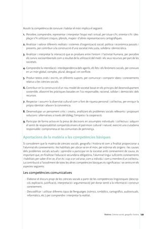 Assolir la competència de conviure i habitar el món implica el següent:

1.	 Percebre, comprendre, representar i interpretar l’espai real i virtual, per situar-s’hi, orientar-s’hi i des-
    plaçar-s’hi utilitzant croquis, plànols, mapes i d’altres representacions cartogràfiques.

2.	Analitzar i valorar diferents realitats i sistemes d’organització social, política i econòmica passats i
   presents, per contribuir a la construcció d’una societat més justa, solidària i democràtica.

3.	 Analitzar i interpretar la interacció que es produeix entre l’entorn i l’activitat humana, per percebre
    els canvis socioambientals com a resultat de la utilització del medi i els seus recursos per part de les
    societats.

4.	Comprendre la interrelació i interdependència dels agents, els fets i els fenòmens socials, per conviure
   en un món global, complex, plural, desigual i en conflicte.

5.	 Produir textos orals i escrits, en diferents suports, per comunicar i compartir idees i coneixements
    relatius a les ciències socials.

6.	Contribuir en la construcció d’un nou model de societat basat en els principis del desenvolupament
   sostenible, afavorint les pràctiques basades en l’ús responsable, racional, solidari i democràtic dels
   recursos.

7.	 Respectar i assumir la diversitat cultural com a font de riquesa personal i col·lectiva, per enriquir la
    pròpia identitat i afavorir la convivència.

8.	Desenvolupar un pensament crític i creatiu, analitzant els problemes socials rellevants i proposant
   solucions i alternatives a través del diàleg, l’empatia i la cooperació.

9.	Participar de forma activa en la presa de decisions en assumptes individuals i col·lectius i adquirir
   el sentit de responsabilitat compartida envers el patrimoni cultural i natural, exercint una ciutadania
   responsable i compromesa en les comunitats de pertinença.

Aportacions de la matèria a les competències bàsiques
Si considerem que la matèria de ciències socials, geografia i història té com a finalitat proporcionar a
l’alumnat els coneixements i les habilitats per ubicar-se en el món, per esbrinar els orígens i les causes
dels problemes socials actuals i aprendre a participar en la societat amb coneixement de causa, és
important que, en finalitzar l’educació secundària obligatòria, l’alumnat tingui suficients coneixements
i habilitats per saber d’on ve, d’on és i cap a on vol anar, com a individu i com a membre d’un col·lectiu.
La contribució a l’assoliment de totes les altres competències bàsiques és significativa i se centra en els
aspectes següents:

Les competències comunicatives
  ·	Elaborar el discurs propi de les ciències socials a partir de les competències lingüístiques (descrip-
    ció, explicació, justificació, interpretació i argumentació) per donar sentit a la informació i construir
    coneixement.
  ·	Descodificar i utilitzar diferents tipus de llenguatges (icònics, simbòlics, cartogràfics, audiovisuals,
    informàtics, etc.) per comprendre i interpretar la realitat.




                                                                               Matèries. Ciències socials, geografia i història 109
 