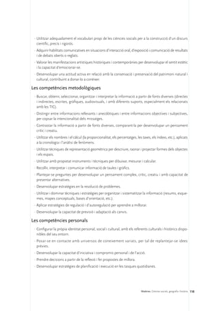 ·	Utilitzar adequadament el vocabulari propi de les ciències socials per a la construcció d’un discurs
   científic, precís i rigorós.
 ·	Adquirir habilitats comunicatives en situacions d’interacció oral, d’exposició i comunicació de resultats
   i de debats oberts o reglats.
 ·	Valorar les manifestacions artístiques històriques i contemporànies per desenvolupar el sentit estètic
   i la capacitat d’emocionar-se.
 ·	Desenvolupar una actitud activa en relació amb la conservació i preservació del patrimoni natural i
   cultural, contribuint a donar-lo a conèixer.

Les competències metodològiques
 ·	Buscar, obtenir, seleccionar, organitzar i interpretar la informació a partir de fonts diverses (directes
   i indirectes, escrites, gràfiques, audiovisuals, i amb diferents suports, especialment els relacionats
   amb les TIC).
 ·	Distingir entre informacions rellevants i anecdòtiques i entre informacions objectives i subjectives,
   per copsar la intencionalitat dels missatges.
 ·	Contrastar la informació a partir de fonts diverses, comparant-la per desenvolupar un pensament
   crític i creatiu.
 ·	Utilitzar els nombres i el càlcul (la proporcionalitat, els percentatges, les taxes, els índexs, etc.), aplicats
   a la cronologia i l’anàlisi de fenòmens.
 ·	Utilitzar tècniques de representació geomètrica per descriure, raonar i projectar formes dels objectes
   i els espais.
 ·	Utilitzar amb propietat instruments i tècniques per dibuixar, mesurar i calcular.
 ·	Recollir, interpretar i comunicar informació de taules i gràfics.
 ·	Plantejar-se preguntes per desenvolupar un pensament complex, crític, creatiu i amb capacitat de
   presentar alternatives.
 ·	Desenvolupar estratègies en la resolució de problemes.
 ·	Utilitzar i dominar tècniques i estratègies per organitzar i sistematitzar la informació (resums, esque-
   mes, mapes conceptuals, bases d’orientació, etc.).
 ·	Aplicar estratègies de regulació i d’autoregulació per aprendre a millorar.
 ·	Desenvolupar la capacitat de previsió i adaptació als canvis.

Les competències personals
 ·	Configurar la pròpia identitat personal, social i cultural, amb els referents culturals i històrics dispo-
   nibles del seu entorn.
 ·	Posar-se en contacte amb universos de coneixement variats, per tal de replantejar-se idees
   prèvies.
 ·	Desenvolupar la capacitat d’iniciativa i compromís personal i de l’acció.
 ·	Prendre decisions a partir de la reflexió i fer propostes de millora.
 ·	Desenvolupar estratègies de planificació i execució en les tasques quotidianes.




                                                                                Matèries. Ciències socials, geografia i història 110
 