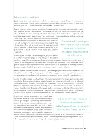 Estructura dels continguts
Els continguts de la matèria s’articulen en els dos primers cursos en una combinació de coneixements
històrics i geogràfics. El tercer curs es destina prioritàriament a l’organització econòmica i geopolítica
actual i el quart curs a l’ensenyament de la història recent i del món d’avui.

Aquesta estructura pretén mantenir un equilibri d’escales espacials i temporals, tot prioritzant el coneixe-
ment geogràfic i històric del món actual. Des d’una perspectiva espacial es considera fonamental que
al final de l’etapa l’alumnat hagi adquirit un bon coneixement de la realitat catalana i espanyola en el
context europeu, així com la construcció d’una aproximació a l’organització social, política, econòmica
i cultural del món. S’aposta per un enfocament que prioritzi la
comparació de situacions similars de diferents realitats territorials    L’estructura dels continguts
i que eviti plantejaments excessivament localistes, eurocentristes
i etnocentristes. Amb tot, no s’ha de perdre de vista la dimensió       manté un equilibri d’escales
europea, és a dir, d’estudiar aquelles situacions la projecció de les
quals permeti un estudi simultani amb la realitat local, catalana
                                                                             espacials i temporals,
i espanyola.                                                              prioritzant el coneixement
En relació amb l’equilibri d’escales temporals, cal posar èmfasi                    del món actual.
en la història més recent (segles xx i xxi), atès que és la que dóna
significat a les problemàtiques actuals. És convenient que en qualsevol situació geogràfica i social es
compari el passat i el present, buscant les arrels històriques dels problemes. El tractament dels contin-
guts i de les situacions que se seleccionin per desenvolupar-lo ha de representar de forma equilibrada la
diversitat social, inclosa la de gènere, i la presència de minories ètniques i culturals.

Atesa la riquesa i complexitat de fets, situacions i problemes geogràfics i històrics es fa necessària una
selecció i una seqüència dels continguts que permeti a l’alumnat adquirir coneixements bàsics i fonamentals
per seguir aprenent i que li permeti desenvolupar un pensament històric, geogràfic i social autònom.

L’anàlisi de problemàtiques socials, utilitzant informacions de diferents fonts i perspectives i abordant
els conflictes d’interessos entre els diversos agents socials que intervenen, així com la cerca de solucions
per la via del consens, permeten contextualitzar el coneixement a partir de situacions reals. La diversitat
d’opinions i opcions que s’hi posen en joc configuren una manera d’entendre el món i una manera de
resoldre els problemes individuals i col·lectius que ajuden a comprovar la relativitat del coneixement. En
un món globalitzat i interconnectat cal cercar espais comuns de coneixement per a alumnes amb realitats
culturals i socials diverses, que serveixin de referència a tots, respectant les diferents identitats.

El currículum planteja un bloc comú per a tota l’etapa.
Seguidament, en tots els cursos, hi ha un bloc de continguts                 El bloc de continguts comuns
comuns que incorpora l’aprenentatge de procediments i
actituds de caràcter general, que ha de servir com a marc                       incorpora procediments i
per desenvolupar la resta de blocs, els quals es poden
impartir en un ordre diferent del proposat. Els coneixements
                                                                          actituds generals com a marc per
bàsics i fonamentals de cada bloc es poden seleccionar i                    desenvolupar la resta de blocs.
seqüenciar a partir de conceptes socials clau, per exemple:
identitat i alteritat, diferenciació, racionalitat i irracionalitat, organització social, canvi i continuïtat, creences
i valors, i interrelació. Aquests coneixements, a més, s’haurien de presentar a partir de problemes socials
rellevants, de situacions problema o de la problematització dels continguts.




                                                                             Matèries. Ciències socials, geografia i història 111
 